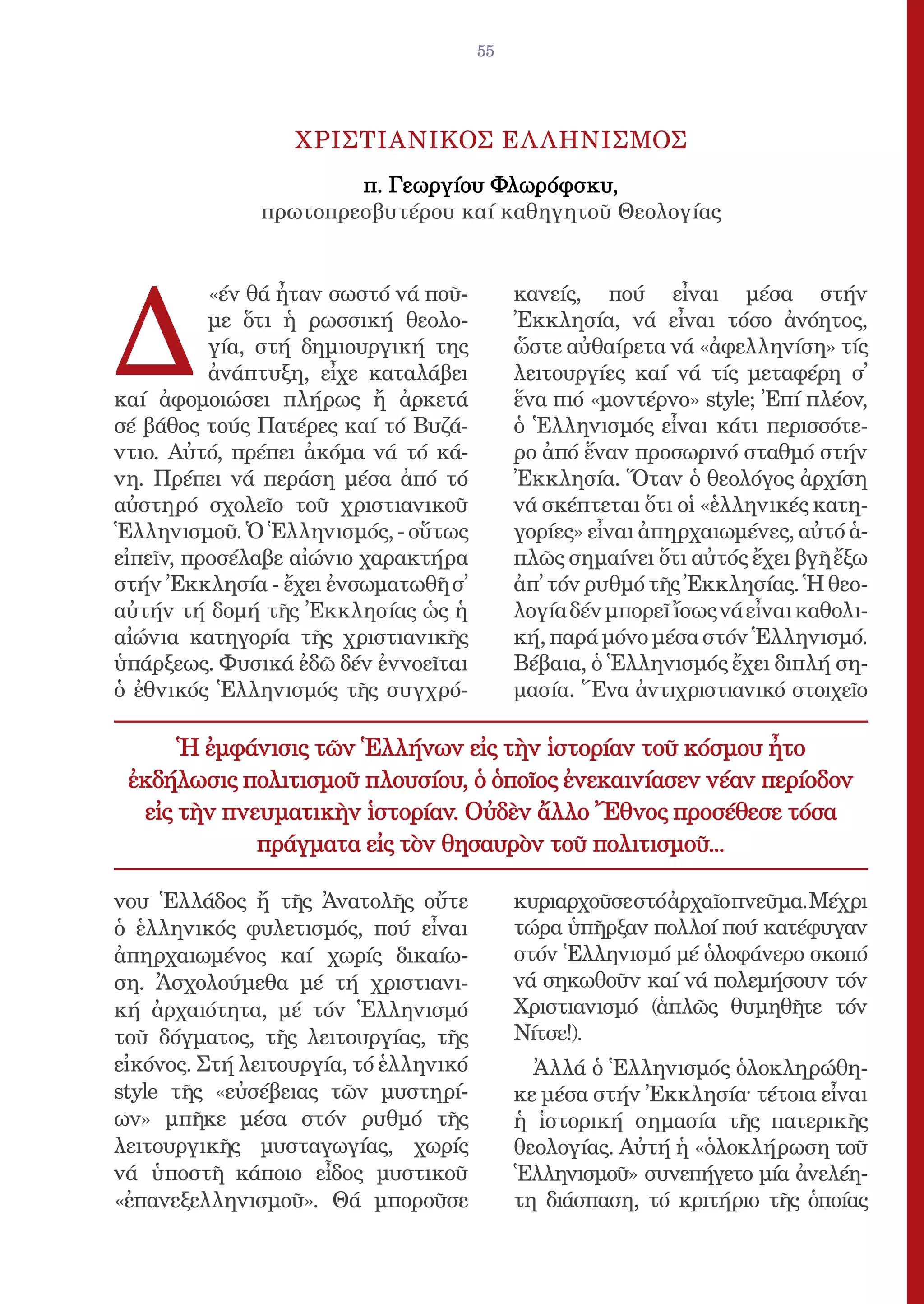 55




                  ΧΡΙΣΤΙΑΝΙΚΟΣ ΕΛ ΛΗΝΙΣΜΟΣ
                      π. Γεωργίου Φλωρόφσκυ,
              πρωτοπρεσβυτέρου καί καθηγητοῦ Θεολογίας




Δ
          «έν θά ἦταν σωστό νά ποῦ-         κανείς, πού εἶναι μέσα στήν
          με ὅτι ἡ ρωσσική θεολο-           Ἐκκλησία, νά εἶναι τόσο ἀνόητος,
          γία, στή δημιουργική της          ὥστε αὐθαίρετα νά «ἀφελληνίση» τίς
          ἀνάπτυξη, εἶχε καταλάβει          λειτουργίες καί νά τίς μεταφέρη σ̓
καί ἀφομοιώσει πλήρως ἤ ἀρκετά              ἕνα πιό «μοντέρνο» style; Ἐπί πλέον,
σέ βάθος τούς Πατέρες καί τό Βυζά-          ὁ Ἑλληνισμός εἶναι κάτι περισσότε-
ντιο. Αὐτό, πρέπει ἀκόμα νά τό κά-          ρο ἀπό ἕναν προσωρινό σταθμό στήν
νη. Πρέπει νά περάση μέσα ἀπό τό            Ἐκκλησία. Ὅταν ὁ θεολόγος ἀρχίση
αὐστηρό σχολεῖο τοῦ χριστιανικοῦ            νά σκέπτεται ὅτι οἱ «ἑλληνικές κατη-
Ἑλληνισμοῦ. Ὁ Ἑλληνισμός, - οὕτως           γορίες» εἶναι ἀπηρχαιωμένες, αὐτό ἁ-
εἰπεῖν, προσέλαβε αἰώνιο χαρακτήρα          πλῶς σημαίνει ὅτι αὐτός ἔχει βγῆ ἔξω
στήν Ἐκκλησία - ἔχει ἐνσωματωθῆ σ̓          ἀπ̓ τόν ρυθμό τῆς Ἐκκλησίας. Ἡ θεο-
αὐτήν τή δομή τῆς Ἐκκλησίας ὡς ἡ            λογία δέν μπορεῖ ἴσως νά εἶναι καθολι-
αἰώνια κατηγορία τῆς χριστιανικῆς           κή, παρά μόνο μέσα στόν Ἑλληνισμό.
ὑπάρξεως. Φυσικά ἐδῶ δέν ἐννοεῖται          Βέβαια, ὁ Ἑλληνισμός ἔχει διπλή ση-
ὁ ἐθνικός Ἑλληνισμός τῆς συγχρό-            μασία. Ἕνα ἀντιχριστιανικό στοιχεῖο

      Ἡ ἐμφάνισις τῶν Ἑλλήνων εἰς τὴν ἱστορίαν τοῦ κόσμου ἦτο
 ἐκδήλωσις πολιτισμοῦ πλουσίου, ὁ ὁποῖος ἐνεκαινίασεν νέαν περίοδον
  εἰς τὴν πνευματικὴν ἱστορίαν. Οὐδὲν ἄλλο Ἔθνος προσέθεσε τόσα
             πράγματα εἰς τὸν θησαυρὸν τοῦ πολιτισμοῦ...

νου Ἑλλάδος ἤ τῆς Ἀνατολῆς οὔτε             κυριαρχοῦσε στό ἀρχαῖο πνεῦμα. Μέχρι
ὁ ἑλληνικός φυλετισμός, πού εἶναι           τώρα ὑπῆρξαν πολλοί πού κατέφυγαν
ἀπηρχαιωμένος καί χωρίς δικαίω-             στόν Ἑλληνισμό μέ ὁλοφάνερο σκοπό
ση. Ἀσχολούμεθα μέ τή χριστιανι-            νά σηκωθοῦν καί νά πολεμήσουν τόν
κή ἀρχαιότητα, μέ τόν Ἑλληνισμό             Χριστιανισμό (ἁπλῶς θυμηθῆτε τόν
τοῦ δόγματος, τῆς λειτουργίας, τῆς          Νίτσε!).
εἰκόνος. Στή λειτουργία, τό ἑλληνικό          Ἀλλά ὁ Ἑλληνισμός ὁλοκληρώθη-
style τῆς «εὐσέβειας τῶν μυστηρί-           κε μέσα στήν Ἐκκλησία· τέτοια εἶναι
ων» μπῆκε μέσα στόν ρυθμό τῆς               ἡ ἱστορική σημασία τῆς πατερικῆς
λειτουργικῆς μυσταγωγίας, χωρίς             θεολογίας. Αὐτή ἡ «ὁλοκλήρωση τοῦ
νά ὑποστῆ κάποιο εἶδος μυστικοῦ             Ἑλληνισμοῦ» συνεπήγετο μία ἀνελέη-
«ἐπανεξελληνισμοῦ». Θά μποροῦσε             τη διάσπαση, τό κριτήριο τῆς ὁποίας
 