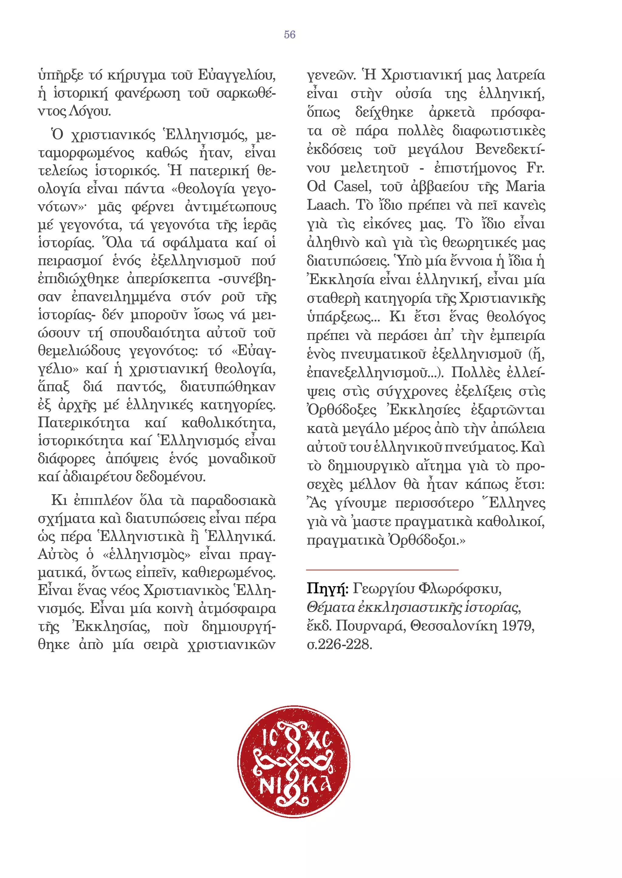 56


ὑπῆρξε τό κήρυγμα τοῦ Εὐαγγελίου,          γενεῶν. Ἡ Χριστιανική μας λατρεία
ἡ ἱστορική φανέρωση τοῦ σαρκωθέ-           εἶναι στὴν οὐσία της ἑλληνική,
ντος Λόγου.                                ὅπως δείχθηκε ἀρκετὰ πρόσφα-
  Ὁ χριστιανικός Ἑλληνισμός, με-           τα σὲ πάρα πολλὲς διαφωτιστικὲς
ταμορφωμένος καθώς ἦταν, εἶναι             ἐκδόσεις τοῦ μεγάλου Βενεδεκτί-
τελείως ἱστορικός. Ἡ πατερική θε-          νου μελετητοῦ - ἐπιστήμονος Fr.
ολογία εἶναι πάντα «θεολογία γεγο-         Od Casel, τοῦ ἀββαείου τῆς Maria
νότων»· μᾶς φέρνει ἀντιμέτωπους            Laach. Τὸ ἴδιο πρέπει νὰ πεῖ κανεὶς
μέ γεγονότα, τά γεγονότα τῆς ἱερᾶς         γιὰ τὶς εἰκόνες μας. Τὸ ἴδιο εἶναι
ἱστορίας. Ὅλα τά σφάλματα καί οἱ           ἀληθινὸ καὶ γιὰ τὶς θεωρητικές μας
πειρασμοί ἑνός ἐξελληνισμοῦ πού            διατυπώσεις. Ὑπὸ μία ἔννοια ἡ ἴδια ἡ
ἐπιδιώχθηκε ἀπερίσκεπτα -συνέβη-           Ἐκκλησία εἶναι ἑλληνική, εἶναι μία
σαν ἐπανειλημμένα στόν ροῦ τῆς             σταθερὴ κατηγορία τῆς Χριστιανικῆς
ἱστορίας- δέν μποροῦν ἴσως νά μει-         ὑπάρξεως... Κι ἔτσι ἕνας θεολόγος
ώσουν τή σπουδαιότητα αὐτοῦ τοῦ            πρέπει νὰ περάσει ἀπ̓ τὴν ἐμπειρία
θεμελιώδους γεγονότος: τό «Εὐαγ-           ἑνὸς πνευματικοῦ ἐξελληνισμοῦ (ἤ,
γέλιο» καί ἡ χριστιανική θεολογία,         ἐπανεξελληνισμοῦ...). Πολλὲς ἐλλεί-
ἅπαξ διά παντός, διατυπώθηκαν              ψεις στὶς σύγχρονες ἐξελίξεις στὶς
ἐξ ἀρχῆς μέ ἑλληνικές κατηγορίες.          Ὀρθόδοξες Ἐκκλησίες ἐξαρτῶνται
Πατερικότητα καί καθολικότητα,             κατὰ μεγάλο μέρος ἀπὸ τὴν ἀπώλεια
ἱστορικότητα καί Ἑλληνισμός εἶναι          αὐτοῦ του ἑλληνικοῦ πνεύματος. Καὶ
διάφορες ἀπόψεις ἑνός μοναδικοῦ            τὸ δημιουργικὸ αἴτημα γιὰ τὸ προ-
καί ἀδιαιρέτου δεδομένου.
                                           σεχὲς μέλλον θὰ ἦταν κάπως ἔτσι:
  Κι ἐπιπλέον ὅλα τὰ παραδοσιακὰ           Ἂς γίνουμε περισσότερο Ἕλληνες
σχήματα καὶ διατυπώσεις εἶναι πέρα         γιὰ νὰ ̓μαστε πραγματικὰ καθολικοί,
ὡς πέρα Ἑλληνιστικὰ ἢ Ἑλληνικά.            πραγματικὰ Ὀρθόδοξοι.»
Αὐτὸς ὁ «ἑλληνισμὸς» εἶναι πραγ-
ματικά, ὄντως εἰπεῖν, καθιερωμένος.
Εἶναι ἕνας νέος Χριστιανικὸς Ἑλλη-         Πηγή: Γεωργίου Φλωρόφσκυ,
νισμός. Εἶναι μία κοινὴ ἀτμόσφαιρα         Θέματα ἐκκλησιαστικῆς ἱστορίας,
τῆς Ἐκκλησίας, ποὺ δημιουργή-              ἔκδ. Πουρναρά, Θεσσαλονίκη 1979,
θηκε ἀπὸ μία σειρὰ χριστιανικῶν            σ.226-228.
 