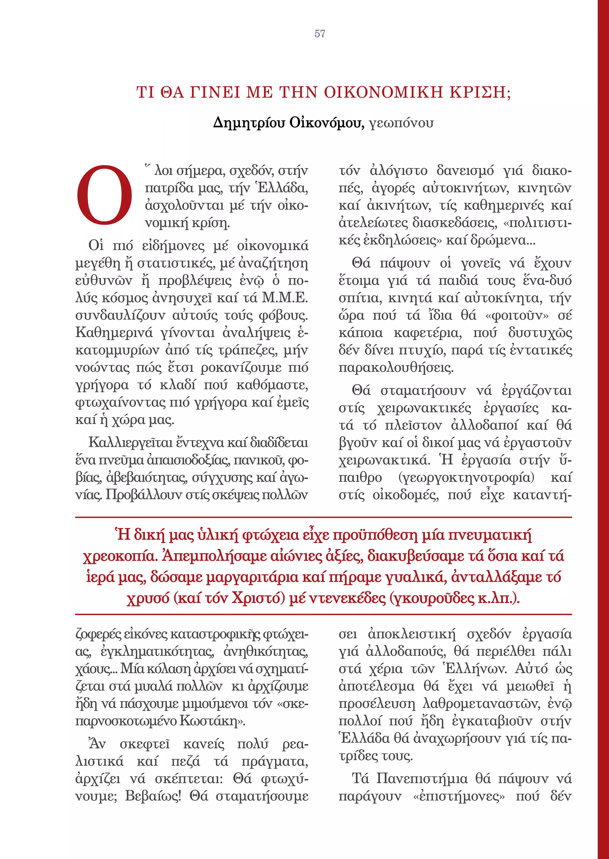 57




          ΤΙ ΘΑ ΓΙΝΕΙ ΜΕ ΤΗΝ ΟΙΚΟΝΟΜΙΚΗ ΚΡΙΣΗ;
                       Δημητρίου Οἰκονόμου, γεωπόνου




Ο
           ῞ λοι σήμερα, σχεδόν, στήν          τόν ἀλόγιστο δανεισμό γιά διακο-
           πατρίδα μας, τήν Ἑλλάδα,            πές, ἀγορές αὐτοκινήτων, κινητῶν
           ἀσχολοῦνται μέ τήν οἰκο-            καί ἀκινήτων, τίς καθημερινές καί
           νομική κρίση.                       ἀτελείωτες διασκεδάσεις, «πολιτιστι-
  Οἱ πιό εἰδήμονες μέ οἰκονομικά               κές ἐκδηλώσεις» καί δρώμενα...
μεγέθη ἤ στατιστικές, μέ ἀναζήτηση               Θά πάψουν οἱ γονεῖς νά ἔχουν
εὐθυνῶν ἤ προβλέψεις ἐνῷ ὁ πο-                 ἕτοιμα γιά τά παιδιά τους ἕνα-δυό
λύς κόσμος ἀνησυχεῖ καί τά Μ.Μ.Ε.              σπίτια, κινητά καί αὐτοκίνητα, τήν
συνδαυλίζουν αὐτούς τούς φόβους.               ὥρα πού τά ἴδια θά «φοιτοῦν» σέ
Καθημερινά γίνονται ἀναλήψεις ἑ-               κάποια καφετέρια, πού δυστυχῶς
κατομμυρίων ἀπό τίς τράπεζες, μήν              δέν δίνει πτυχίο, παρά τίς ἐντατικές
νοώντας πώς ἔτσι ροκανίζουμε πιό               παρακολουθήσεις.
γρήγορα τό κλαδί πού καθόμαστε,                  Θά σταματήσουν νά ἐργάζονται
φτωχαίνοντας πιό γρήγορα καί ἐμεῖς             στίς χειρωνακτικές ἐργασίες κα-
καί ἡ χώρα μας.                                τά τό πλεῖστον ἀλλοδαποί καί θά
  Καλλιεργεῖται ἔντεχνα καί διαδίδεται         βγοῦν καί οἱ δικοί μας νά ἐργαστοῦν
ἕνα πνεῦμα ἀπαισιοδοξίας, πανικοῦ, φο-         χειρωνακτικά. Ἡ ἐργασία στήν ὕ-
βίας, ἀβεβαιότητας, σύγχυσης καί ἀγω-          παιθρο (γεωργοκτηνοτροφία) καί
νίας. Προβάλλουν στίς σκέψεις πολλῶν           στίς οἰκοδομές, πού εἶχε καταντή-

     Ἡ δική μας ὑλική φτώχεια εἶχε προϋπόθεση μία πνευματική
 χρεοκοπία. Ἀπεμπολήσαμε αἰώνιες ἀξίες, διακυβεύσαμε τά ὅσια καί τά
 ἱερά μας, δώσαμε μαργαριτάρια καί πήραμε γυαλικά, ἀνταλλάξαμε τό
       χρυσό (καί τόν Χριστό) μέ ντενεκέδες (γκουροῦδες κ.λπ.).

ζοφερές εἰκόνες καταστροφικῆς φτώχει-          σει ἀποκλειστική σχεδόν ἐργασία
ας, ἐγκληματικότητας, ἀνηθικότητας,            γιά ἀλλοδαπούς, θά περιέλθει πάλι
χάους... Μία κόλαση ἀρχίσει νά σχηματί-        στά χέρια τῶν Ἑλλήνων. Αὐτό ὡς
ζεται στά μυαλά πολλῶν κι ἀρχίζουμε            ἀποτέλεσμα θά ἔχει νά μειωθεῖ ἡ
ἤδη νά πάσχουμε μιμούμενοι τόν «σκε-           προσέλευση λαθρομεταναστῶν, ἐνῷ
παρνοσκοτωμένο Κωστάκη».                       πολλοί πού ἤδη ἐγκαταβιοῦν στήν
  Ἄν σκεφτεῖ κανείς πολύ ρεα-                  Ἑλλάδα θά ἀναχωρήσουν γιά τίς πα-
λιστικά καί πεζά τά πράγματα,                  τρίδες τους.
ἀρχίζει νά σκέπτεται: Θά φτωχύ-                  Τά Πανεπιστήμια θά πάψουν νά
νουμε; Βεβαίως! Θά σταματήσουμε                παράγουν «ἐπιστήμονες» πού δέν
 