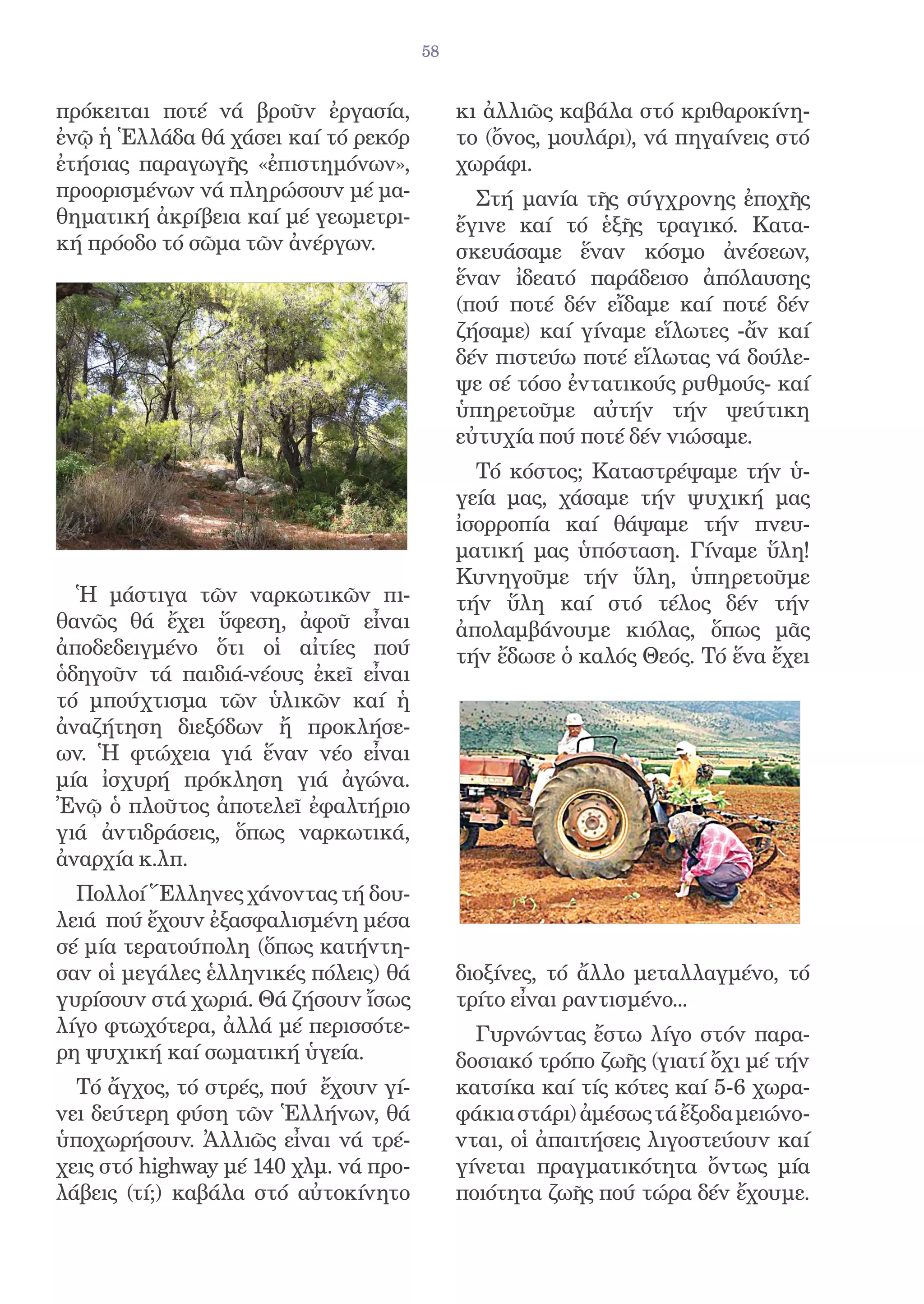 58


πρόκειται ποτέ νά βροῦν ἐργασία,            κι ἀλλιῶς καβάλα στό κριθαροκίνη-
ἐνῷ ἡ Ἑλλάδα θά χάσει καί τό ρεκόρ          το (ὄνος, μουλάρι), νά πηγαίνεις στό
ἐτήσιας παραγωγῆς «ἐπιστημόνων»,            χωράφι.
προορισμένων νά πληρώσουν μέ μα-              Στή μανία τῆς σύγχρονης ἐποχῆς
θηματική ἀκρίβεια καί μέ γεωμετρι-          ἔγινε καί τό ἑξῆς τραγικό. Κατα-
κή πρόοδο τό σῶμα τῶν ἀνέργων.              σκευάσαμε ἕναν κόσμο ἀνέσεων,
                                            ἕναν ἰδεατό παράδεισο ἀπόλαυσης
                                            (πού ποτέ δέν εἴδαμε καί ποτέ δέν
                                            ζήσαμε) καί γίναμε εἵλωτες -ἄν καί
                                            δέν πιστεύω ποτέ εἵλωτας νά δούλε-
                                            ψε σέ τόσο ἐντατικούς ρυθμούς- καί
                                            ὑπηρετοῦμε αὐτήν τήν ψεύτικη
                                            εὐτυχία πού ποτέ δέν νιώσαμε.
                                              Τό κόστος; Καταστρέψαμε τήν ὑ-
                                            γεία μας, χάσαμε τήν ψυχική μας
                                            ἰσορροπία καί θάψαμε τήν πνευ-
                                            ματική μας ὑπόσταση. Γίναμε ὕλη!
                                            Κυνηγοῦμε τήν ὕλη, ὑπηρετοῦμε
  Ἡ μάστιγα τῶν ναρκωτικῶν πι-              τήν ὕλη καί στό τέλος δέν τήν
θανῶς θά ἔχει ὕφεση, ἀφοῦ εἶναι             ἀπολαμβάνουμε κιόλας, ὅπως μᾶς
ἀποδεδειγμένο ὅτι οἱ αἰτίες πού             τήν ἔδωσε ὁ καλός Θεός. Τό ἕνα ἔχει
ὁδηγοῦν τά παιδιά-νέους ἐκεῖ εἶναι
τό μπούχτισμα τῶν ὑλικῶν καί ἡ
ἀναζήτηση διεξόδων ἤ προκλήσε-
ων. Ἡ φτώχεια γιά ἕναν νέο εἶναι
μία ἰσχυρή πρόκληση γιά ἀγώνα.
Ἐνῷ ὁ πλοῦτος ἀποτελεῖ ἐφαλτήριο
γιά ἀντιδράσεις, ὅπως ναρκωτικά,
ἀναρχία κ.λπ.
  Πολλοί Ἕλληνες χάνοντας τή δου-
λειά πού ἔχουν ἐξασφαλισμένη μέσα
σέ μία τερατούπολη (ὅπως κατήντη-
σαν οἱ μεγάλες ἑλληνικές πόλεις) θά         διοξίνες, τό ἄλλο μεταλλαγμένο, τό
γυρίσουν στά χωριά. Θά ζήσουν ἴσως          τρίτο εἶναι ραντισμένο...
λίγο φτωχότερα, ἀλλά μέ περισσότε-            Γυρνώντας ἔστω λίγο στόν παρα-
ρη ψυχική καί σωματική ὑγεία.               δοσιακό τρόπο ζωῆς (γιατί ὄχι μέ τήν
  Τό ἄγχος, τό στρές, πού ἔχουν γί-         κατσίκα καί τίς κότες καί 5-6 χωρα-
νει δεύτερη φύση τῶν Ἑλλήνων, θά            φάκια στάρι) ἀμέσως τά ἔξοδα μειώνο-
ὑποχωρήσουν. Ἀλλιῶς εἶναι νά τρέ-           νται, οἱ ἀπαιτήσεις λιγοστεύουν καί
χεις στό highway μέ 140 χλμ. νά προ-        γίνεται πραγματικότητα ὄντως μία
λάβεις (τί;) καβάλα στό αὐτοκίνητο          ποιότητα ζωῆς πού τώρα δέν ἔχουμε.
 