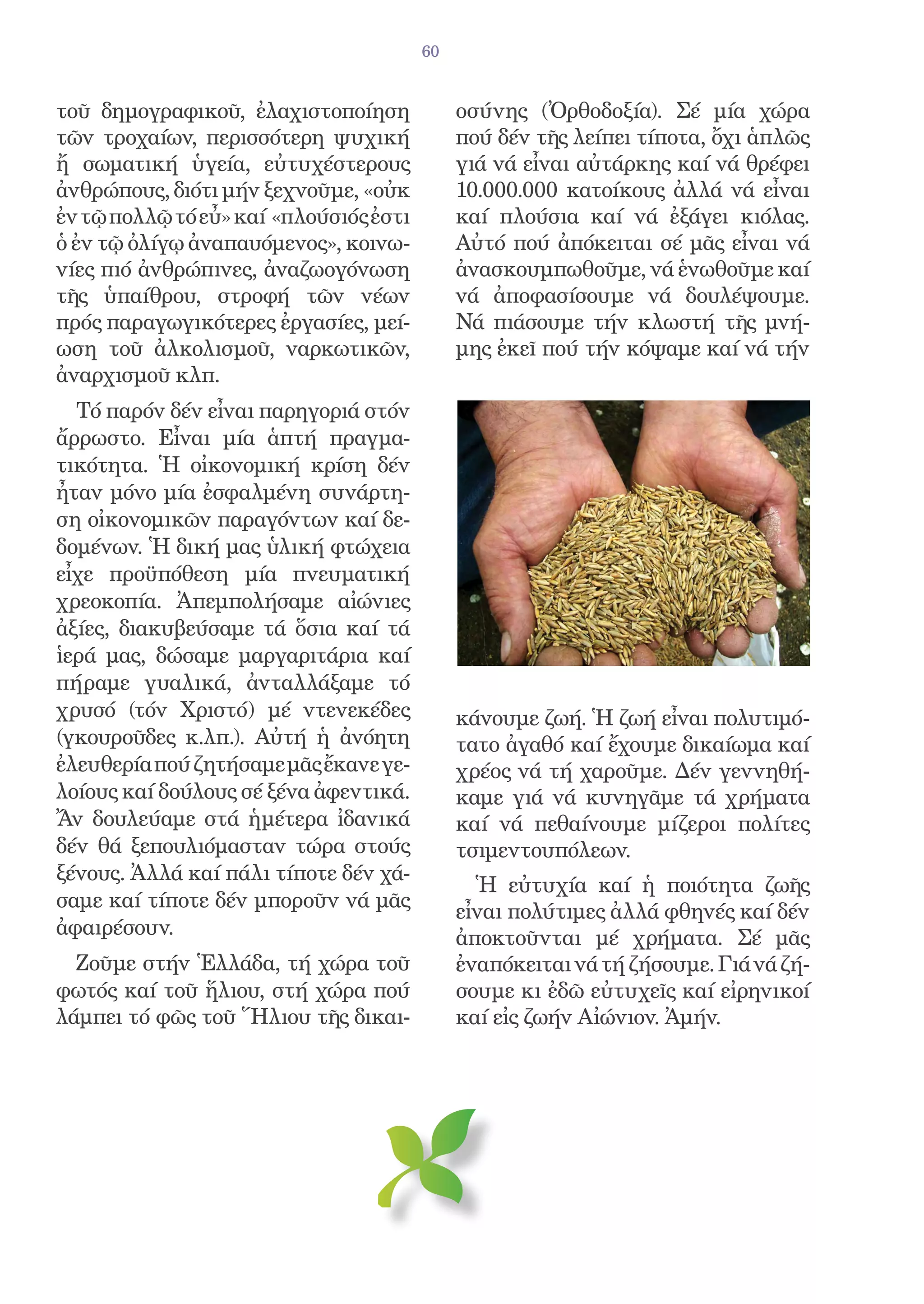 60


τοῦ δημογραφικοῦ, ἐλαχιστοποίηση             οσύνης (Ὀρθοδοξία). Σέ μία χώρα
τῶν τροχαίων, περισσότερη ψυχική             πού δέν τῆς λείπει τίποτα, ὄχι ἁπλῶς
ἤ σωματική ὑγεία, εὐτυχέστερους              γιά νά εἶναι αὐτάρκης καί νά θρέφει
ἀνθρώπους, διότι μήν ξεχνοῦμε, «οὐκ          10.000.000 κατοίκους ἀλλά νά εἶναι
ἐν τῷ πολλῷ τό εὖ» καί «πλούσιός ἐστι        καί πλούσια καί νά ἐξάγει κιόλας.
ὁ ἐν τῷ ὀλίγῳ ἀναπαυόμενος», κοινω-          Αὐτό πού ἀπόκειται σέ μᾶς εἶναι νά
νίες πιό ἀνθρώπινες, ἀναζωογόνωση            ἀνασκουμπωθοῦμε, νά ἑνωθοῦμε καί
τῆς ὑπαίθρου, στροφή τῶν νέων                νά ἀποφασίσουμε νά δουλέψουμε.
πρός παραγωγικότερες ἐργασίες, μεί-          Νά πιάσουμε τήν κλωστή τῆς μνή-
ωση τοῦ ἀλκολισμοῦ, ναρκωτικῶν,              μης ἐκεῖ πού τήν κόψαμε καί νά τήν
ἀναρχισμοῦ κλπ.
  Τό παρόν δέν εἶναι παρηγοριά στόν
ἄρρωστο. Εἶναι μία ἁπτή πραγμα-
τικότητα. Ἡ οἰκονομική κρίση δέν
ἦταν μόνο μία ἐσφαλμένη συνάρτη-
ση οἰκονομικῶν παραγόντων καί δε-
δομένων. Ἡ δική μας ὑλική φτώχεια
εἶχε προϋπόθεση μία πνευματική
χρεοκοπία. Ἀπεμπολήσαμε αἰώνιες
ἀξίες, διακυβεύσαμε τά ὅσια καί τά
ἱερά μας, δώσαμε μαργαριτάρια καί
πήραμε γυαλικά, ἀνταλλάξαμε τό
χρυσό (τόν Χριστό) μέ ντενεκέδες             κάνουμε ζωή. Ἡ ζωή εἶναι πολυτιμό-
(γκουροῦδες κ.λπ.). Αὐτή ἡ ἀνόητη            τατο ἀγαθό καί ἔχουμε δικαίωμα καί
ἐλευθερία πού ζητήσαμε μᾶς ἔκανε γε-         χρέος νά τή χαροῦμε. Δέν γεννηθή-
λοίους καί δούλους σέ ξένα ἀφεντικά.         καμε γιά νά κυνηγᾶμε τά χρήματα
Ἄν δουλεύαμε στά ἡμέτερα ἰδανικά             καί νά πεθαίνουμε μίζεροι πολίτες
δέν θά ξεπουλιόμασταν τώρα στούς             τσιμεντουπόλεων.
ξένους. Ἀλλά καί πάλι τίποτε δέν χά-
                                               Ἡ εὐτυχία καί ἡ ποιότητα ζωῆς
σαμε καί τίποτε δέν μποροῦν νά μᾶς
                                             εἶναι πολύτιμες ἀλλά φθηνές καί δέν
ἀφαιρέσουν.                                  ἀποκτοῦνται μέ χρήματα. Σέ μᾶς
  Ζοῦμε στήν Ἑλλάδα, τή χώρα τοῦ             ἐναπόκειται νά τή ζήσουμε. Γιά νά ζή-
φωτός καί τοῦ ἥλιου, στή χώρα πού            σουμε κι ἐδῶ εὐτυχεῖς καί εἰρηνικοί
λάμπει τό φῶς τοῦ Ἥλιου τῆς δικαι-           καί εἰς ζωήν Αἰώνιον. Ἀμήν.
 