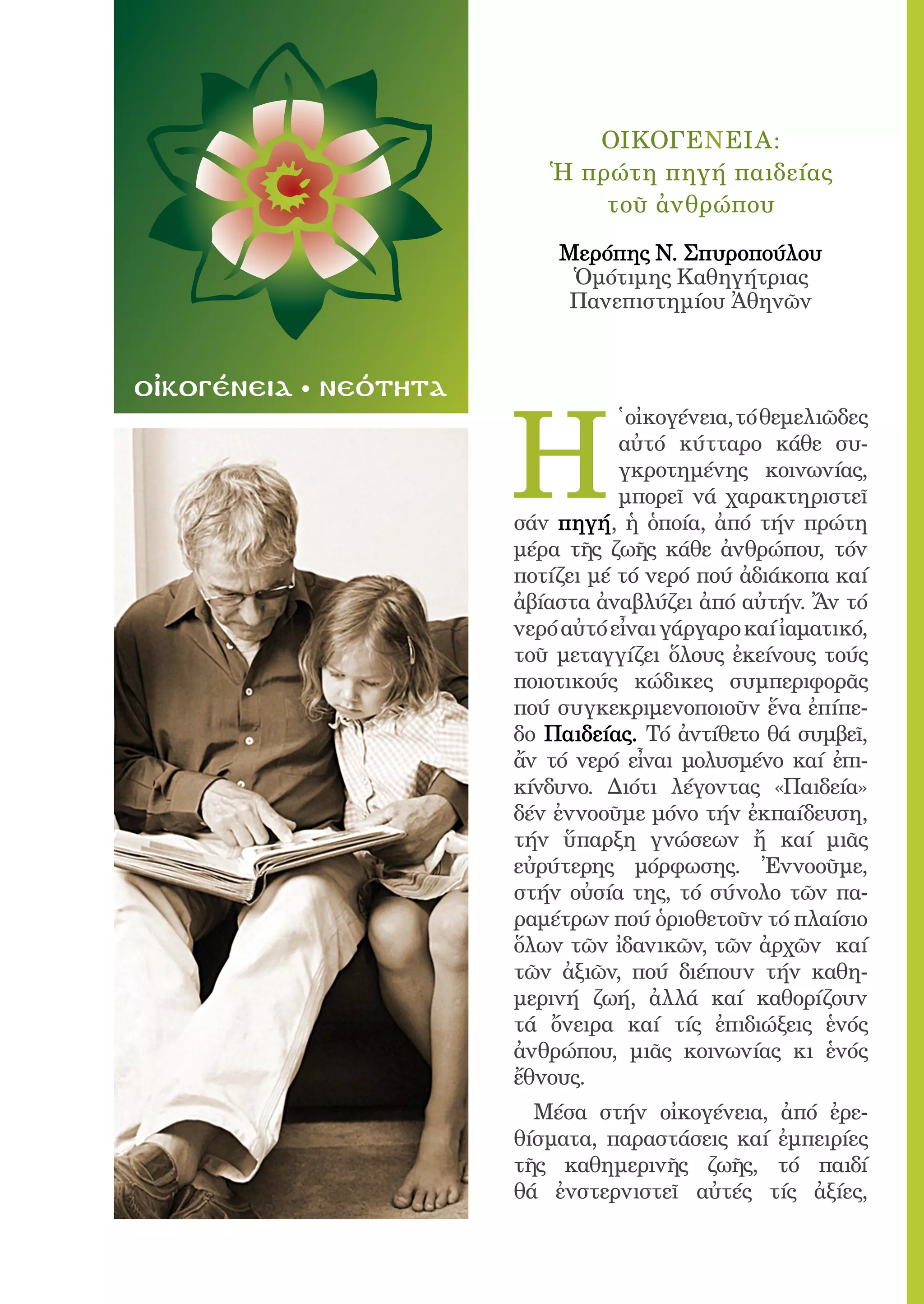 61




                                  ΟΙΚΟΓΕΝΕΙΑ:
                               Ἡ πρώτη πηγή παιδείας
                                   τοῦ ἀνθρώπου

                                Mερόπης Ν. Σπυροπούλου
                                 Ὁμότιμης Καθηγήτριας
                                Πανεπιστημίου Ἀθηνῶν


οἰκογένεια   νεότητα


                            H
                                       ̔ οἰκογένεια, τό θεμελιῶδες
                                       αὐτό κύτταρο κάθε συ-
                                       γκροτημένης κοινωνίας,
                                       μπορεῖ νά χαρακτηριστεῖ
                            σάν πηγή, ἡ ὁποία, ἀπό τήν πρώτη
                            μέρα τῆς ζωῆς κάθε ἀνθρώπου, τόν
                            ποτίζει μέ τό νερό πού ἀδιάκοπα καί
                            ἀβίαστα ἀναβλύζει ἀπό αὐτήν. Ἄν τό
                            νερό αὐτό εἶναι γάργαρο καί ἰαματικό,
                            τοῦ μεταγγίζει ὅλους ἐκείνους τούς
                            ποιοτικούς κώδικες συμπεριφορᾶς
                            πού συγκεκριμενοποιοῦν ἕνα ἐπίπε-
                            δο Παιδείας. Τό ἀντίθετο θά συμβεῖ,
                            ἄν τό νερό εἶναι μολυσμένο καί ἐπι-
                            κίνδυνο. Διότι λέγοντας «Παιδεία»
                            δέν ἐννοοῦμε μόνο τήν ἐκπαίδευση,
                            τήν ὕπαρξη γνώσεων ἤ καί μιᾶς
                            εὐρύτερης μόρφωσης. Ἐννοοῦμε,
                            στήν οὐσία της, τό σύνολο τῶν πα-
                            ραμέτρων πού ὁριοθετοῦν τό πλαίσιο
                            ὅλων τῶν ἰδανικῶν, τῶν ἀρχῶν καί
                            τῶν ἀξιῶν, πού διέπουν τήν καθη-
                            μερινή ζωή, ἀλλά καί καθορίζουν
                            τά ὄνειρα καί τίς ἐπιδιώξεις ἑνός
                            ἀνθρώπου, μιᾶς κοινωνίας κι ἑνός
                            ἔθνους.
                              Μέσα στήν οἰκογένεια, ἀπό ἐρε-
                            θίσματα, παραστάσεις καί ἐμπειρίες
                            τῆς καθημερινῆς ζωῆς, τό παιδί
                            θά ἐνστερνιστεῖ αὐτές τίς ἀξίες,
 