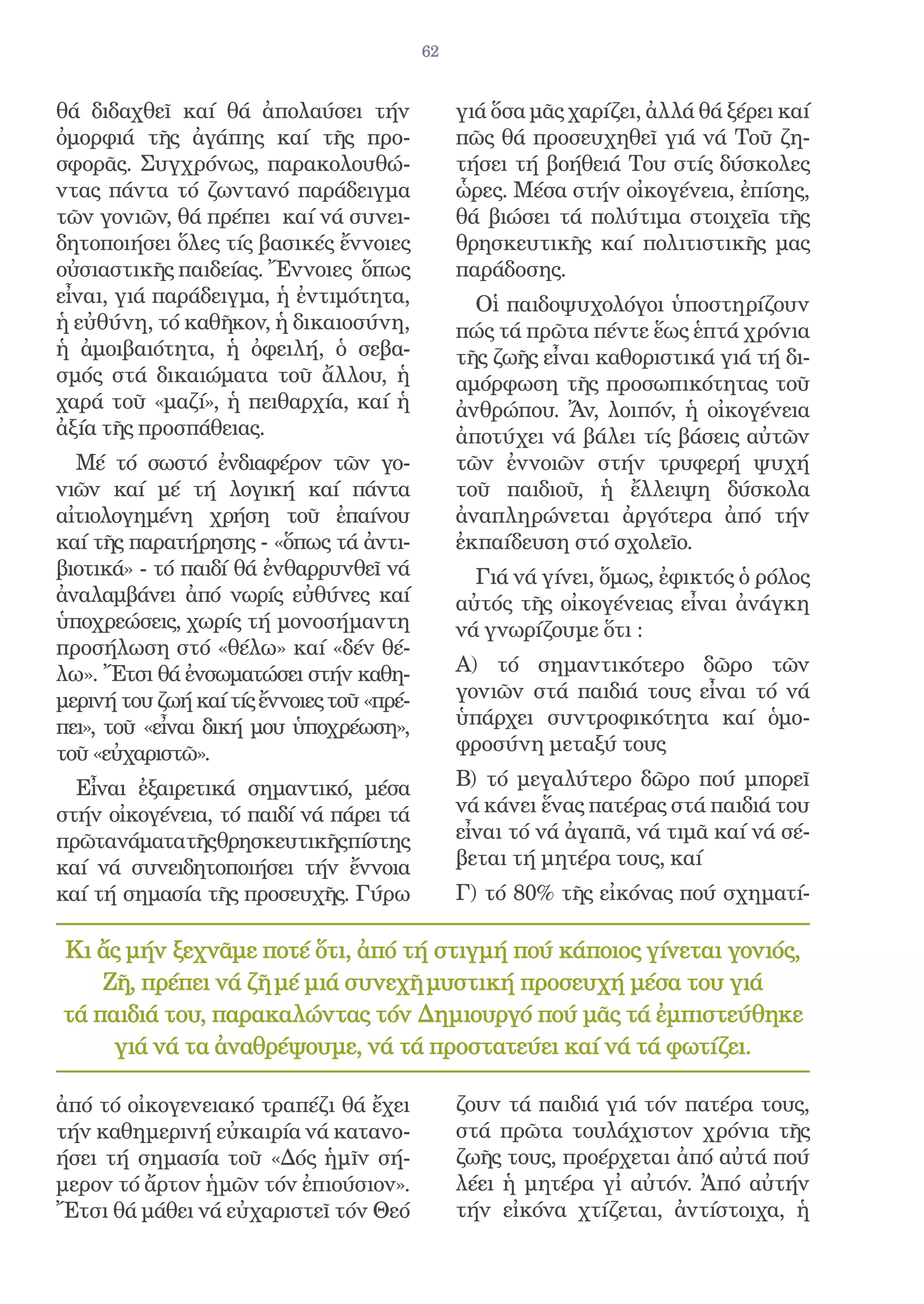 62


θά διδαχθεῖ καί θά ἀπολαύσει τήν                γιά ὅσα μᾶς χαρίζει, ἀλλά θά ξέρει καί
ὀμορφιά τῆς ἀγάπης καί τῆς προ-                 πῶς θά προσευχηθεῖ γιά νά Τοῦ ζη-
σφορᾶς. Συγχρόνως, παρακολουθώ-                 τήσει τή βοήθειά Του στίς δύσκολες
ντας πάντα τό ζωντανό παράδειγμα                ὧρες. Μέσα στήν οἰκογένεια, ἐπίσης,
τῶν γονιῶν, θά πρέπει καί νά συνει-             θά βιώσει τά πολύτιμα στοιχεῖα τῆς
δητοποιήσει ὅλες τίς βασικές ἔννοιες            θρησκευτικῆς καί πολιτιστικῆς μας
οὐσιαστικῆς παιδείας. Ἔννοιες ὅπως              παράδοσης.
εἶναι, γιά παράδειγμα, ἡ ἐντιμότητα,              Οἱ παιδοψυχολόγοι ὑποστηρίζουν
ἡ εὐθύνη, τό καθῆκον, ἡ δικαιοσύνη,             πώς τά πρῶτα πέντε ἕως ἑπτά χρόνια
ἡ ἀμοιβαιότητα, ἡ ὀφειλή, ὁ σεβα-               τῆς ζωῆς εἶναι καθοριστικά γιά τή δι-
σμός στά δικαιώματα τοῦ ἄλλου, ἡ                αμόρφωση τῆς προσωπικότητας τοῦ
χαρά τοῦ «μαζί», ἡ πειθαρχία, καί ἡ             ἀνθρώπου. Ἄν, λοιπόν, ἡ οἰκογένεια
ἀξία τῆς προσπάθειας.                           ἀποτύχει νά βάλει τίς βάσεις αὐτῶν
  Μέ τό σωστό ἐνδιαφέρον τῶν γο-                τῶν ἐννοιῶν στήν τρυφερή ψυχή
νιῶν καί μέ τή λογική καί πάντα                 τοῦ παιδιοῦ, ἡ ἔλλειψη δύσκολα
αἰτιολογημένη χρήση τοῦ ἐπαίνου                 ἀναπληρώνεται ἀργότερα ἀπό τήν
καί τῆς παρατήρησης - «ὅπως τά ἀντι-            ἐκπαίδευση στό σχολεῖο.
βιοτικά» - τό παιδί θά ἐνθαρρυνθεῖ νά             Γιά νά γίνει, ὅμως, ἐφικτός ὁ ρόλος
ἀναλαμβάνει ἀπό νωρίς εὐθύνες καί               αὐτός τῆς οἰκογένειας εἶναι ἀνάγκη
ὑποχρεώσεις, χωρίς τή μονοσήμαντη               νά γνωρίζουμε ὅτι :
προσήλωση στό «θέλω» καί «δέν θέ-
λω». Ἔτσι θά ἐνσωματώσει στήν καθη-             Α) τό σημαντικότερο δῶρο τῶν
μερινή του ζωή καί τίς ἔννοιες τοῦ «πρέ-        γονιῶν στά παιδιά τους εἶναι τό νά
πει», τοῦ «εἶναι δική μου ὑποχρέωση»,           ὑπάρχει συντροφικότητα καί ὁμο-
τοῦ «εὐχαριστῶ».                                φροσύνη μεταξύ τους

  Εἶναι ἐξαιρετικά σημαντικό, μέσα              Β) τό μεγαλύτερο δῶρο πού μπορεῖ
στήν οἰκογένεια, τό παιδί νά πάρει τά           νά κάνει ἕνας πατέρας στά παιδιά του
πρῶτανάματατῆςθρησκευτικῆςπίστης                εἶναι τό νά ἀγαπᾶ, νά τιμᾶ καί νά σέ-
καί νά συνειδητοποιήσει τήν ἔννοια              βεται τή μητέρα τους, καί
καί τή σημασία τῆς προσευχῆς. Γύρω              Γ) τό 80% τῆς εἰκόνας πού σχηματί-

Κι ἄς μήν ξεχνᾶμε ποτέ ὅτι, ἀπό τή στιγμή πού κάποιος γίνεται γονιός,
    Ζῆ, πρέπει νά ζῆ μέ μιά συνεχῆ μυστική προσευχή μέσα του γιά
τά παιδιά του, παρακαλώντας τόν Δημιουργό πού μᾶς τά ἐμπιστεύθηκε
     γιά νά τα ἀναθρέψουμε, νά τά προστατεύει καί νά τά φωτίζει.

ἀπό τό οἰκογενειακό τραπέζι θά ἔχει             ζουν τά παιδιά γιά τόν πατέρα τους,
τήν καθημερινή εὐκαιρία νά κατανο-              στά πρῶτα τουλάχιστον χρόνια τῆς
ήσει τή σημασία τοῦ «Δός ἡμῖν σή-               ζωῆς τους, προέρχεται ἀπό αὐτά πού
μερον τό ἄρτον ἡμῶν τόν ἐπιούσιον».             λέει ἡ μητέρα γἰ αὐτόν. Ἀπό αὐτήν
Ἔτσι θά μάθει νά εὐχαριστεῖ τόν Θεό             τήν εἰκόνα χτίζεται, ἀντίστοιχα, ἡ
 