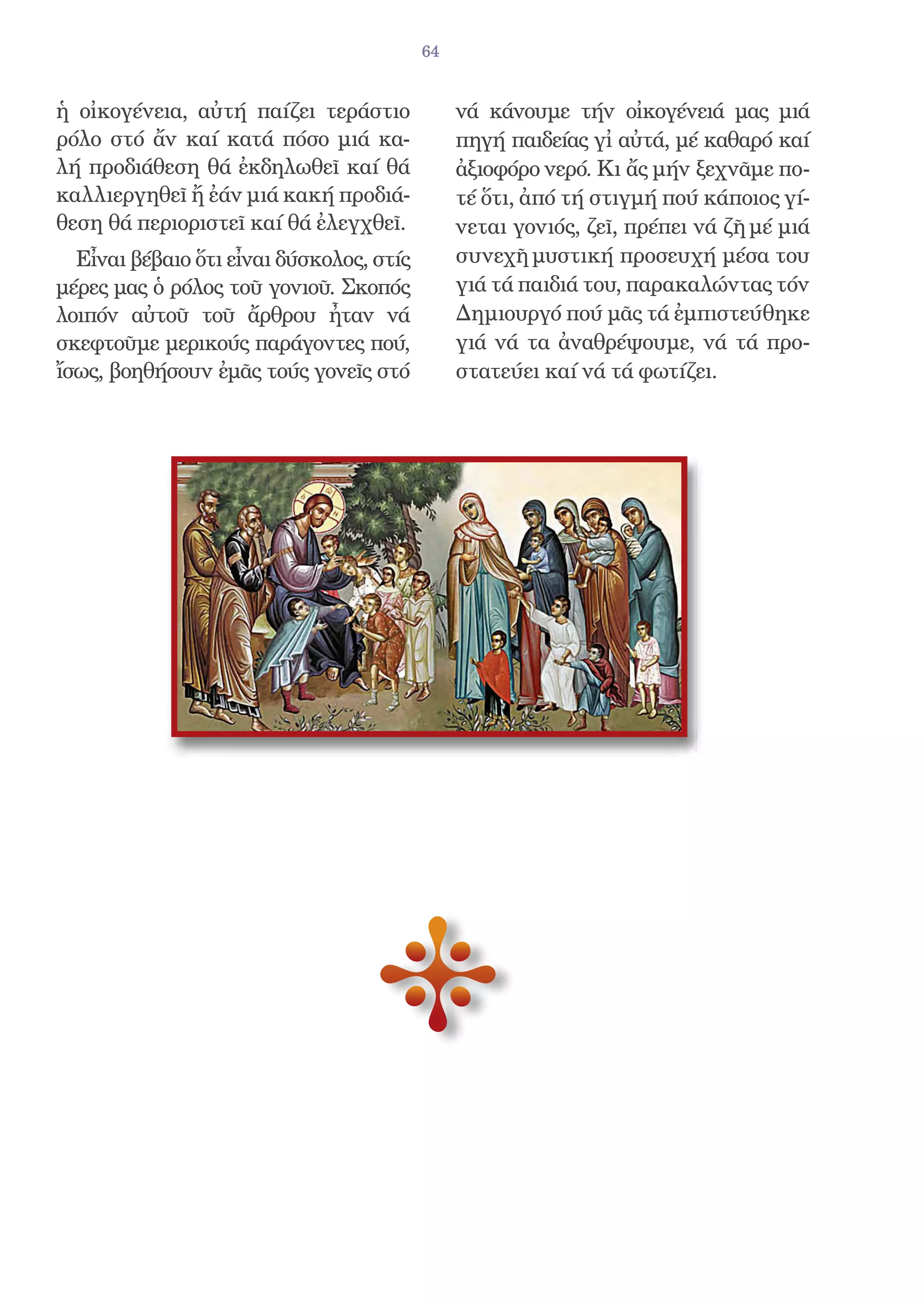 64


ἡ οἰκογένεια, αὐτή παίζει τεράστιο             νά κάνουμε τήν οἰκογένειά μας μιά
ρόλο στό ἄν καί κατά πόσο μιά κα-              πηγή παιδείας γἰ αὐτά, μέ καθαρό καί
λή προδιάθεση θά ἐκδηλωθεῖ καί θά              ἀξιοφόρο νερό. Κι ἄς μήν ξεχνᾶμε πο-
καλλιεργηθεῖ ἤ ἐάν μιά κακή προδιά-            τέ ὅτι, ἀπό τή στιγμή πού κάποιος γί-
θεση θά περιοριστεῖ καί θά ἐλεγχθεῖ.           νεται γονιός, ζεῖ, πρέπει νά ζῆ μέ μιά
  Εἶναι βέβαιο ὅτι εἶναι δύσκολος, στίς        συνεχῆ μυστική προσευχή μέσα του
μέρες μας ὁ ρόλος τοῦ γονιοῦ. Σκοπός           γιά τά παιδιά του, παρακαλώντας τόν
λοιπόν αὐτοῦ τοῦ ἄρθρου ἦταν νά                Δημιουργό πού μᾶς τά ἐμπιστεύθηκε
σκεφτοῦμε μερικούς παράγοντες πού,             γιά νά τα ἀναθρέψουμε, νά τά προ-
ἴσως, βοηθήσουν ἐμᾶς τούς γονεῖς στό           στατεύει καί νά τά φωτίζει.
 