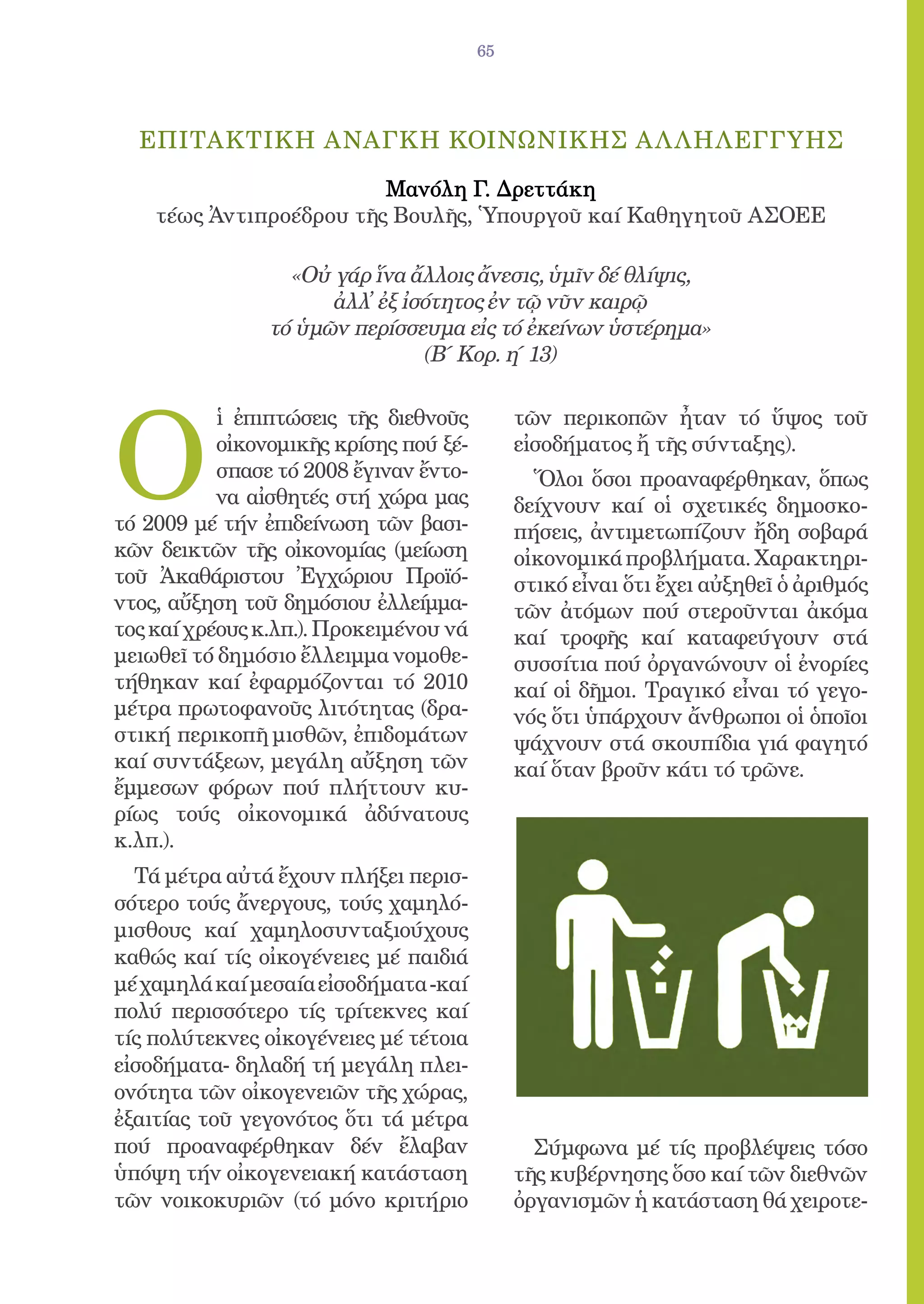 65




  ΕΠΙΤΑΚΤΙΚΗ ΑΝΑΓΚΗ ΚΟΙΝΩΝΙΚΗΣ Α Λ ΛΗΛΕΓΓΥΗΣ

                         Mανόλη Γ. Δρεττάκη
    τέως Ἀντιπροέδρου τῆς Βουλῆς, Ὑπουργοῦ καί Καθηγητοῦ ΑΣΟΕΕ

                  «Oὐ γάρ ἵνα ἄλλοις ἄνεσις, ὑμῖν δέ θλίψις,
                      ἀλλ̓ ἐξ ἰσότητος ἐν τῷ νῦν καιρῷ
                τό ὑμῶν περίσσευμα εἰς τό ἐκείνων ὑστέρημα»
                                (Β΄ Κoρ. η΄ 13)




Ο
           ἱ ἐπιπτώσεις τῆς διεθνοῦς         τῶν περικοπῶν ἦταν τό ὕψος τοῦ
           οἰκονομικῆς κρίσης πού ξέ-        εἰσοδήματος ἤ τῆς σύνταξης).
           σπασε τό 2008 ἔγιναν ἔντο-          Ὅλοι ὅσοι προαναφέρθηκαν, ὅπως
           να αἰσθητές στή χώρα μας          δείχνουν καί οἱ σχετικές δημοσκο-
τό 2009 μέ τήν ἐπιδείνωση τῶν βασι-          πήσεις, ἀντιμετωπίζουν ἤδη σοβαρά
κῶν δεικτῶν τῆς οἰκονομίας (μείωση           οἰκονομικά προβλήματα. Χαρακτηρι-
τοῦ Ἀκαθάριστου Ἐγχώριου Προϊό-              στικό εἶναι ὅτι ἔχει αὐξηθεῖ ὁ ἀριθμός
ντος, αὔξηση τοῦ δημόσιου ἐλλείμμα-          τῶν ἀτόμων πού στεροῦνται ἀκόμα
τος καί χρέους κ.λπ.). Προκειμένου νά        καί τροφῆς καί καταφεύγουν στά
μειωθεῖ τό δημόσιο ἔλλειμμα νομοθε-          συσσίτια πού ὀργανώνουν οἱ ἐνορίες
τήθηκαν καί ἐφαρμόζονται τό 2010             καί οἱ δῆμοι. Τραγικό εἶναι τό γεγο-
μέτρα πρωτοφανοῦς λιτότητας (δρα-            νός ὅτι ὑπάρχουν ἄνθρωποι οἱ ὁποῖοι
στική περικοπῆ μισθῶν, ἐπιδομάτων            ψάχνουν στά σκουπίδια γιά φαγητό
καί συντάξεων, μεγάλη αὔξηση τῶν             καί ὅταν βροῦν κάτι τό τρῶνε.
ἔμμεσων φόρων πού πλήττουν κυ-
ρίως τούς οἰκονομικά ἀδύνατους
κ.λπ.).
  Τά μέτρα αὐτά ἔχουν πλήξει περισ-
σότερο τούς ἄνεργους, τούς χαμηλό-
μισθους καί χαμηλοσυνταξιούχους
καθώς καί τίς οἰκογένειες μέ παιδιά
μέ χαμηλά καί μεσαία εἰσοδήματα -καί
πολύ περισσότερο τίς τρίτεκνες καί
τίς πολύτεκνες οἰκογένειες μέ τέτοια
εἰσοδήματα- δηλαδή τή μεγάλη πλει-
ονότητα τῶν οἰκογενειῶν τῆς χώρας,
ἐξαιτίας τοῦ γεγονότος ὅτι τά μέτρα
πού προαναφέρθηκαν δέν ἔλαβαν                  Σύμφωνα μέ τίς προβλέψεις τόσο
ὑπόψη τήν οἰκογενειακή κατάσταση             τῆς κυβέρνησης ὅσο καί τῶν διεθνῶν
τῶν νοικοκυριῶν (τό μόνο κριτήριο            ὀργανισμῶν ἡ κατάσταση θά χειροτε-
 
