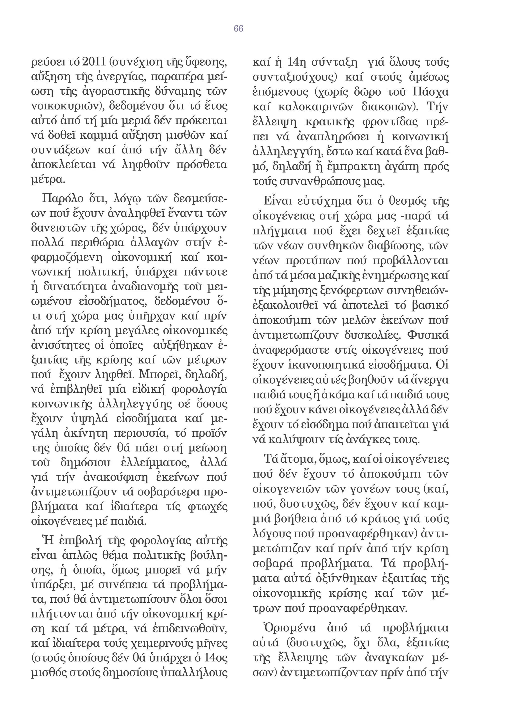 66


ρεύσει τό 2011 (συνέχιση τῆς ὕφεσης,        καί ἡ 14η σύνταξη γιά ὅλους τούς
αὔξηση τῆς ἀνεργίας, παραπέρα μεί-          συνταξιούχους) καί στούς ἀμέσως
ωση τῆς ἀγοραστικῆς δύναμης τῶν             ἑπόμενους (χωρίς δῶρο τοῦ Πάσχα
νοικοκυριῶν), δεδομένου ὅτι τό ἔτος         καί καλοκαιρινῶν διακοπῶν). Τήν
αὐτό ἀπό τή μία μεριά δέν πρόκειται         ἔλλειψη κρατικῆς φροντίδας πρέ-
νά δοθεῖ καμμιά αὔξηση μισθῶν καί           πει νά ἀναπληρώσει ἡ κοινωνική
συντάξεων καί ἀπό τήν ἄλλη δέν              ἀλληλεγγύη, ἔστω καί κατά ἕνα βαθ-
ἀποκλείεται νά ληφθοῦν πρόσθετα             μό, δηλαδή ἤ ἔμπρακτη ἀγάπη πρός
μέτρα.                                      τούς συνανθρώπους μας.
  Παρόλο ὅτι, λόγῳ τῶν δεσμεύσε-              Εἶναι εὐτύχημα ὅτι ὁ θεσμός τῆς
ων πού ἔχουν ἀναληφθεῖ ἔναντι τῶν           οἰκογένειας στή χώρα μας -παρά τά
δανειστῶν τῆς χώρας, δέν ὑπάρχουν           πλήγματα πού ἔχει δεχτεῖ ἐξαιτίας
πολλά περιθώρια ἀλλαγῶν στήν ἐ-             τῶν νέων συνθηκῶν διαβίωσης, τῶν
φαρμοζόμενη οἰκονομική καί κοι-             νέων προτύπων πού προβάλλονται
νωνική πολιτική, ὑπάρχει πάντοτε            ἀπό τά μέσα μαζικῆς ἐνημέρωσης καί
ἡ δυνατότητα ἀναδιανομῆς τοῦ μει-           τῆς μίμησης ξενόφερτων συνηθειών-
ωμένου εἰσοδήματος, δεδομένου ὅ-            ἐξακολουθεῖ νά ἀποτελεῖ τό βασικό
τι στή χώρα μας ὑπῆρχαν καί πρίν            ἀποκούμπι τῶν μελῶν ἐκείνων πού
ἀπό τήν κρίση μεγάλες οἰκονομικές           ἀντιμετωπίζουν δυσκολίες. Φυσικά
ἀνισότητες οἱ ὁποῖες αὐξήθηκαν ἐ-           ἀναφερόμαστε στίς οἰκογένειες πού
ξαιτίας τῆς κρίσης καί τῶν μέτρων           ἔχουν ἱκανοποιητικά εἰσοδήματα. Οἱ
πού ἔχουν ληφθεῖ. Μπορεῖ, δηλαδή,           οἰκογένειες αὐτές βοηθοῦν τά ἄνεργα
νά ἐπιβληθεῖ μία εἰδική φορολογία           παιδιά τους ἤ ἀκόμα καί τά παιδιά τους
κοινωνικῆς ἀλληλεγγύης σέ ὅσους             πού ἔχουν κάνει οἰκογένειες ἀλλά δέν
ἔχουν ὑψηλά εἰσοδήματα καί με-              ἔχουν τό εἰσόδημα πού ἀπαιτεῖται γιά
γάλη ἀκίνητη περιουσία, τό προϊόν
                                            νά καλύψουν τίς ἀνάγκες τους.
της ὁποίας δέν θά πάει στή μείωση
τοῦ δημόσιου ἐλλείμματος, ἀλλά                Τά ἄτομα, ὅμως, καί οἱ οἰκογένειες
γιά τήν ἀνακούφιση ἐκείνων πού              πού δέν ἔχουν τό ἀποκούμπι τῶν
ἀντιμετωπίζουν τά σοβαρότερα προ-           οἰκογενειῶν τῶν γονέων τους (καί,
βλήματα καί ἰδιαίτερα τίς φτωχές            πού, δυστυχῶς, δέν ἔχουν καί καμ-
οἰκογένειες μέ παιδιά.                      μιά βοήθεια ἀπό τό κράτος γιά τούς
                                            λόγους πού προαναφέρθηκαν) ἀντι-
  Ἡ ἐπιβολή τῆς φορολογίας αὐτῆς
                                            μετώπιζαν καί πρίν ἀπό τήν κρίση
εἶναι ἁπλῶς θέμα πολιτικῆς βούλη-
                                            σοβαρά προβλήματα. Τά προβλή-
σης, ἡ ὁποία, ὅμως μπορεῖ νά μήν
                                            ματα αὐτά ὀξύνθηκαν ἐξαιτίας τῆς
ὑπάρξει, μέ συνέπεια τά προβλήμα-
τα, πού θά ἀντιμετωπίσουν ὅλοι ὅσοι         οἰκονομικῆς κρίσης καί τῶν μέ-
πλήττονται ἀπό τήν οἰκονομική κρί-          τρων πού προαναφέρθηκαν.
ση καί τά μέτρα, νά ἐπιδεινωθοῦν,             Ὁρισμένα ἀπό τά προβλήματα
καί ἰδιαίτερα τούς χειμερινούς μῆνες        αὐτά (δυστυχῶς, ὄχι ὅλα, ἐξαιτίας
(στούς ὁποίους δέν θά ὑπάρχει ὁ 14ος        τῆς ἔλλειψης τῶν ἀναγκαίων μέ-
μισθός στούς δημοσίους ὑπαλλήλους           σων) ἀντιμετωπίζονταν πρίν ἀπό τήν
 