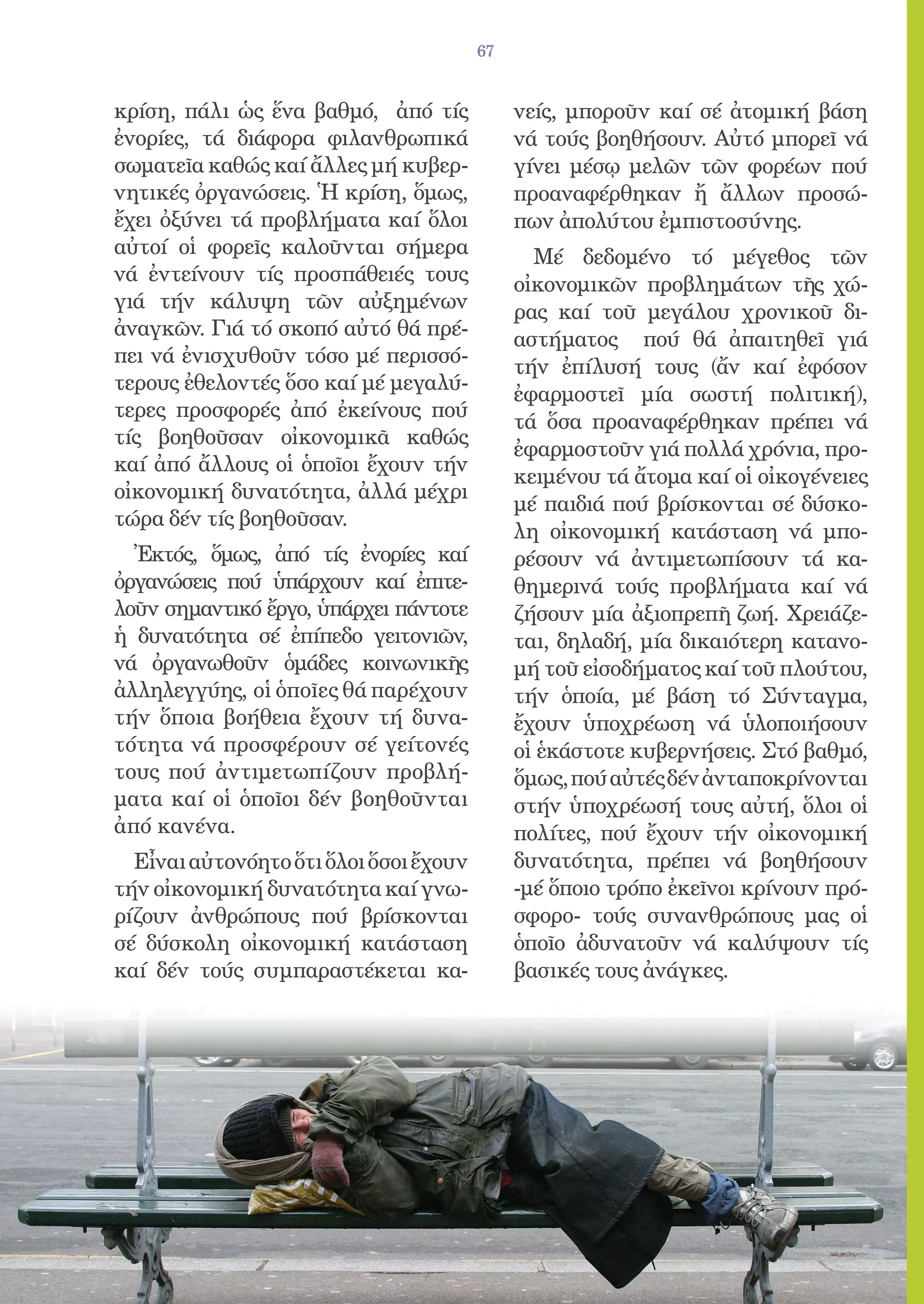 67


κρίση, πάλι ὡς ἕνα βαθμό, ἀπό τίς            νείς, μποροῦν καί σέ ἀτομική βάση
ἐνορίες, τά διάφορα φιλανθρωπικά             νά τούς βοηθήσουν. Αὐτό μπορεῖ νά
σωματεῖα καθώς καί ἄλλες μή κυβερ-           γίνει μέσῳ μελῶν τῶν φορέων πού
νητικές ὀργανώσεις. Ἡ κρίση, ὅμως,           προαναφέρθηκαν ἤ ἄλλων προσώ-
ἔχει ὀξύνει τά προβλήματα καί ὅλοι           πων ἀπολύτου ἐμπιστοσύνης.
αὐτοί οἱ φορεῖς καλοῦνται σήμερα               Μέ δεδομένο τό μέγεθος τῶν
νά ἐντείνουν τίς προσπάθειές τους            οἰκονομικῶν προβλημάτων τῆς χώ-
γιά τήν κάλυψη τῶν αὐξημένων                 ρας καί τοῦ μεγάλου χρονικοῦ δι-
ἀναγκῶν. Γιά τό σκοπό αὐτό θά πρέ-           αστήματος πού θά ἀπαιτηθεῖ γιά
πει νά ἐνισχυθοῦν τόσο μέ περισσό-
                                             τήν ἐπίλυσή τους (ἄν καί ἐφόσον
τερους ἐθελοντές ὅσο καί μέ μεγαλύ-
                                             ἐφαρμοστεῖ μία σωστή πολιτική),
τερες προσφορές ἀπό ἐκείνους πού
                                             τά ὅσα προαναφέρθηκαν πρέπει νά
τίς βοηθοῦσαν οἰκονομικᾶ καθώς
                                             ἐφαρμοστοῦν γιά πολλά χρόνια, προ-
καί ἀπό ἄλλους οἱ ὁποῖοι ἔχουν τήν
                                             κειμένου τά ἄτομα καί οἱ οἰκογένειες
οἰκονομική δυνατότητα, ἀλλά μέχρι
                                             μέ παιδιά πού βρίσκονται σέ δύσκο-
τώρα δέν τίς βοηθοῦσαν.
                                             λη οἰκονομική κατάσταση νά μπο-
  Ἐκτός, ὅμως, ἀπό τίς ἐνορίες καί           ρέσουν νά ἀντιμετωπίσουν τά κα-
ὀργανώσεις πού ὑπάρχουν καί ἐπιτε-           θημερινά τούς προβλήματα καί νά
λοῦν σημαντικό ἔργο, ὑπάρχει πάντοτε         ζήσουν μία ἀξιοπρεπῆ ζωή. Χρειάζε-
ἡ δυνατότητα σέ ἐπίπεδο γειτονιῶν,           ται, δηλαδή, μία δικαιότερη κατανο-
νά ὀργανωθοῦν ὁμάδες κοινωνικῆς              μή τοῦ εἰσοδήματος καί τοῦ πλούτου,
ἀλληλεγγύης, οἱ ὁποῖες θά παρέχουν           τήν ὁποία, μέ βάση τό Σύνταγμα,
τήν ὅποια βοήθεια ἔχουν τή δυνα-             ἔχουν ὑποχρέωση νά ὑλοποιήσουν
τότητα νά προσφέρουν σέ γείτονές             οἱ ἑκάστοτε κυβερνήσεις. Στό βαθμό,
τους πού ἀντιμετωπίζουν προβλή-              ὅμως, πού αὐτές δέν ἀνταποκρίνονται
ματα καί οἱ ὁποῖοι δέν βοηθοῦνται            στήν ὑποχρέωσή τους αὐτή, ὅλοι οἱ
ἀπό κανένα.                                  πολίτες, πού ἔχουν τήν οἰκονομική
  Εἶναι αὐτονόητο ὅτι ὅλοι ὅσοι ἔχουν        δυνατότητα, πρέπει νά βοηθήσουν
τήν οἰκονομική δυνατότητα καί γνω-           -μέ ὅποιο τρόπο ἐκεῖνοι κρίνουν πρό-
ρίζουν ἀνθρώπους πού βρίσκονται              σφορο- τούς συνανθρώπους μας οἱ
σέ δύσκολη οἰκονομική κατάσταση              ὁποῖο ἀδυνατοῦν νά καλύψουν τίς
καί δέν τούς συμπαραστέκεται κα-             βασικές τους ἀνάγκες.
 