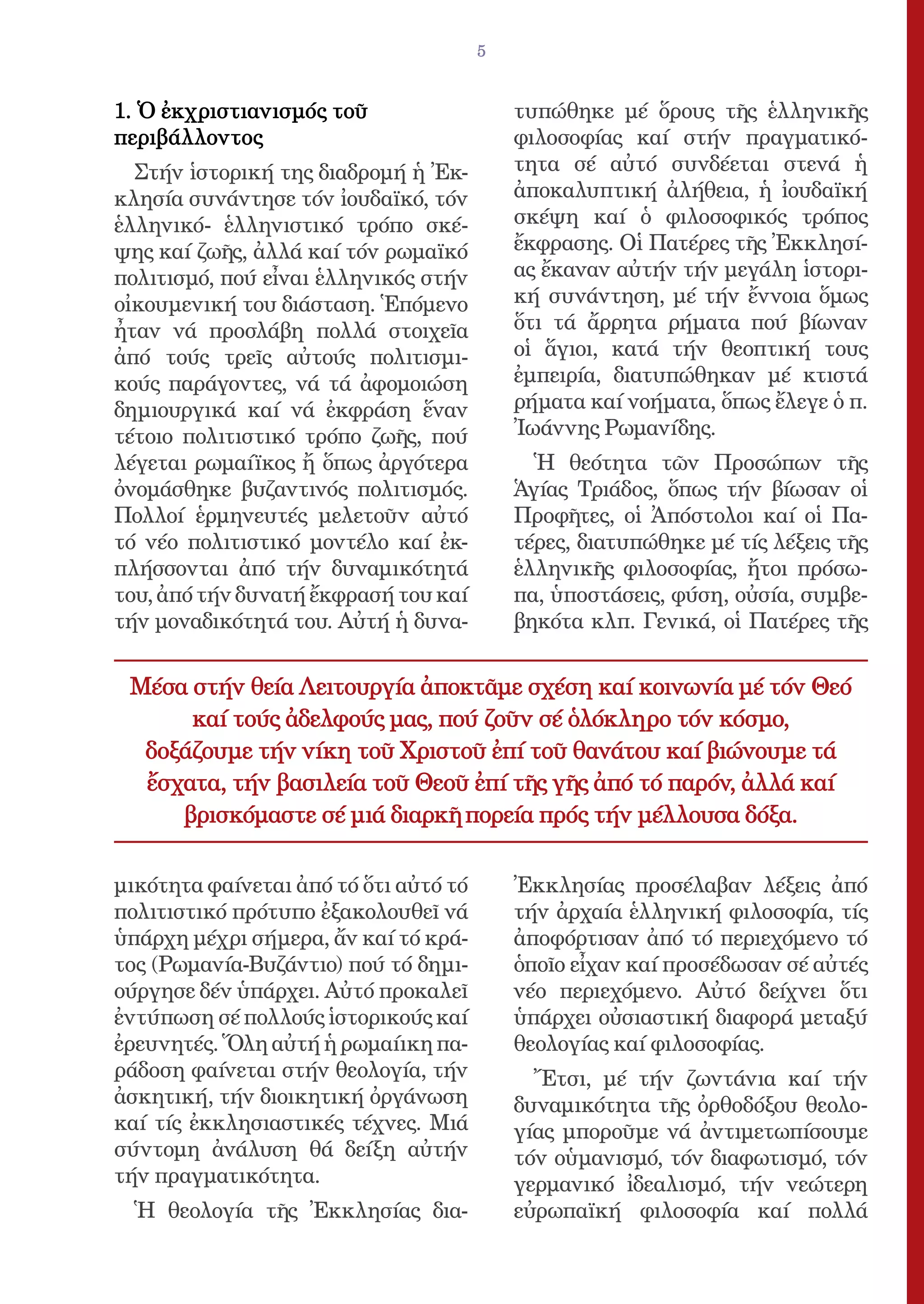 5


1. Ὁ ἐκχριστιανισμός τοῦ                   τυπώθηκε μέ ὅρους τῆς ἑλληνικῆς
περιβάλλοντος                              φιλοσοφίας καί στήν πραγματικό-
  Στήν ἱστορική της διαδρομή ἡ Ἐκ-         τητα σέ αὐτό συνδέεται στενά ἡ
κλησία συνάντησε τόν ἰουδαϊκό, τόν         ἀποκαλυπτική ἀλήθεια, ἡ ἰουδαϊκή
ἑλληνικό- ἑλληνιστικό τρόπο σκέ-           σκέψη καί ὁ φιλοσοφικός τρόπος
ψης καί ζωῆς, ἀλλά καί τόν ρωμαϊκό         ἔκφρασης. Οἱ Πατέρες τῆς Ἐκκλησί-
πολιτισμό, πού εἶναι ἑλληνικός στήν        ας ἔκαναν αὐτήν τήν μεγάλη ἱστορι-
οἰκουμενική του διάσταση. Ἑπόμενο          κή συνάντηση, μέ τήν ἔννοια ὅμως
ἦταν νά προσλάβη πολλά στοιχεῖα            ὅτι τά ἄρρητα ρήματα πού βίωναν
ἀπό τούς τρεῖς αὐτούς πολιτισμι-           οἱ ἅγιοι, κατά τήν θεοπτική τους
κούς παράγοντες, νά τά ἀφομοιώση           ἐμπειρία, διατυπώθηκαν μέ κτιστά
δημιουργικά καί νά ἐκφράση ἕναν            ρήματα καί νοήματα, ὅπως ἔλεγε ὁ π.
τέτοιο πολιτιστικό τρόπο ζωῆς, πού         Ἰωάννης Ρωμανίδης.
λέγεται ρωμαίϊκος ἤ ὅπως ἀργότερα            Ἡ θεότητα τῶν Προσώπων τῆς
ὀνομάσθηκε βυζαντινός πολιτισμός.          Ἁγίας Τριάδος, ὅπως τήν βίωσαν οἱ
Πολλοί ἑρμηνευτές μελετοῦν αὐτό            Προφῆτες, οἱ Ἀπόστολοι καί οἱ Πα-
τό νέο πολιτιστικό μοντέλο καί ἐκ-         τέρες, διατυπώθηκε μέ τίς λέξεις τῆς
πλήσσονται ἀπό τήν δυναμικότητά            ἑλληνικῆς φιλοσοφίας, ἤτοι πρόσω-
του, ἀπό τήν δυνατή ἔκφρασή του καί        πα, ὑποστάσεις, φύση, οὐσία, συμβε-
τήν μοναδικότητά του. Αὐτή ἡ δυνα-         βηκότα κλπ. Γενικά, οἱ Πατέρες τῆς


 Μέσα στήν θεία Λειτουργία ἀποκτᾶμε σχέση καί κοινωνία μέ τόν Θεό
      καί τούς ἀδελφούς μας, πού ζοῦν σέ ὁλόκληρο τόν κόσμο,
  δοξάζουμε τήν νίκη τοῦ Χριστοῦ ἐπί τοῦ θανάτου καί βιώνουμε τά
  ἔσχατα, τήν βασιλεία τοῦ Θεοῦ ἐπί τῆς γῆς ἀπό τό παρόν, ἀλλά καί
     βρισκόμαστε σέ μιά διαρκῆ πορεία πρός τήν μέλλουσα δόξα.

μικότητα φαίνεται ἀπό τό ὅτι αὐτό τό       Ἐκκλησίας προσέλαβαν λέξεις ἀπό
πολιτιστικό πρότυπο ἐξακολουθεῖ νά         τήν ἀρχαία ἑλληνική φιλοσοφία, τίς
ὑπάρχη μέχρι σήμερα, ἄν καί τό κρά-        ἀποφόρτισαν ἀπό τό περιεχόμενο τό
τος (Ρωμανία-Βυζάντιο) πού τό δημι-        ὁποῖο εἶχαν καί προσέδωσαν σέ αὐτές
ούργησε δέν ὑπάρχει. Αὐτό προκαλεῖ         νέο περιεχόμενο. Αὐτό δείχνει ὅτι
ἐντύπωση σέ πολλούς ἱστορικούς καί         ὑπάρχει οὐσιαστική διαφορά μεταξύ
ἐρευνητές. Ὅλη αὐτή ἡ ρωμαίικη πα-         θεολογίας καί φιλοσοφίας.
ράδοση φαίνεται στήν θεολογία, τήν           Ἔτσι, μέ τήν ζωντάνια καί τήν
ἀσκητική, τήν διοικητική ὀργάνωση          δυναμικότητα τῆς ὀρθοδόξου θεολο-
καί τίς ἐκκλησιαστικές τέχνες. Μιά         γίας μποροῦμε νά ἀντιμετωπίσουμε
σύντομη ἀνάλυση θά δείξη αὐτήν             τόν οὑμανισμό, τόν διαφωτισμό, τόν
τήν πραγματικότητα.                        γερμανικό ἰδεαλισμό, τήν νεώτερη
  Ἡ θεολογία τῆς Ἐκκλησίας δια-            εὐρωπαϊκή φιλοσοφία καί πολλά
 