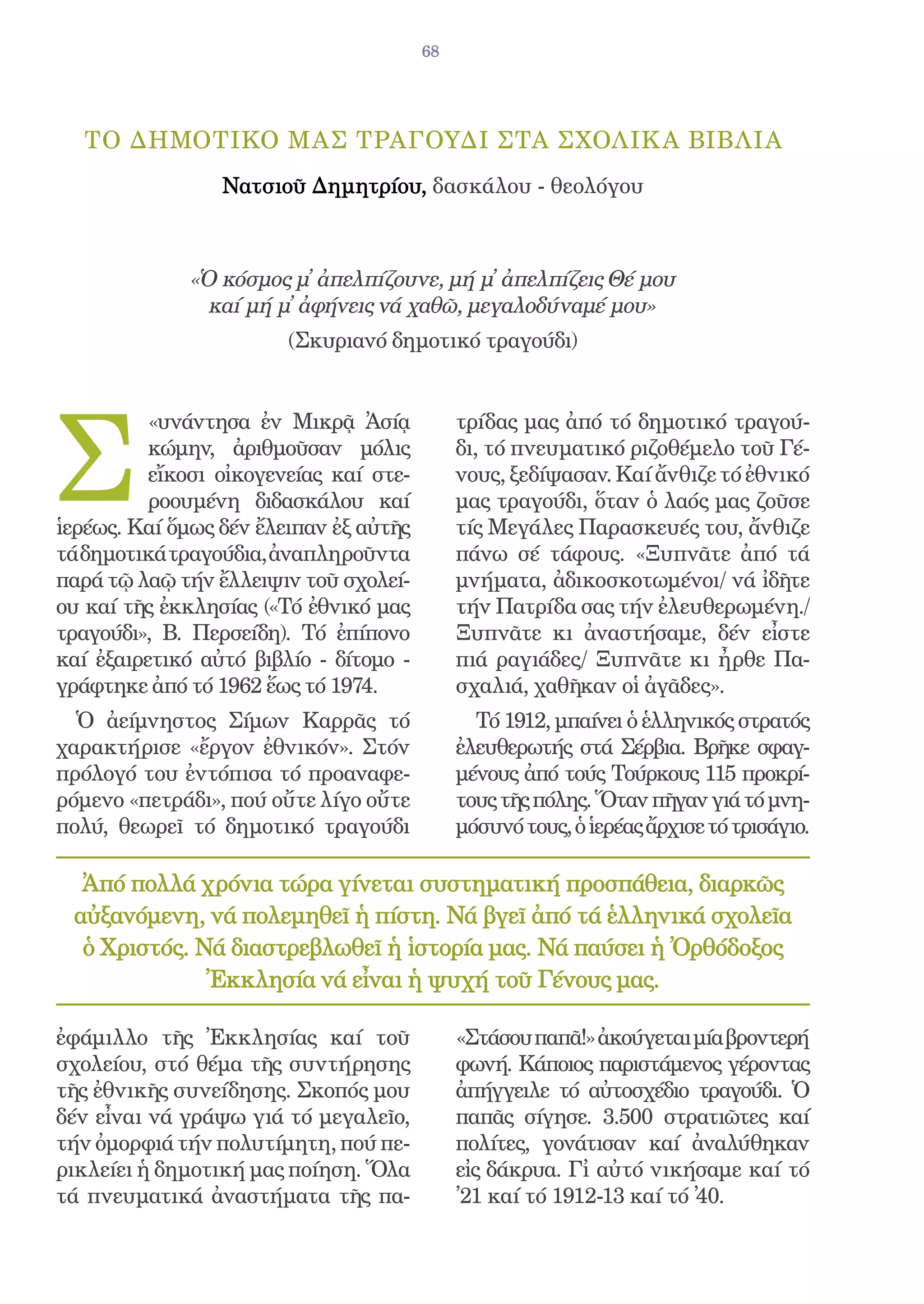 68




  ΤΟ δημοτικΟ μας τραγοΥδι στΑ σχολικ Α βιβλΙα
                 Νατσιοῦ Δημητρίου, δασκάλου - θεολόγου



             «Ὁ κόσμος μ̓ ἀπελπίζουνε, μή μ̓ ἀπελπίζεις Θέ μου
               καί μή μ̓ ἀφήνεις νά χαθῶ, μεγαλοδύναμέ μου»
                        (Σκυριανό δημοτικό τραγούδι)




Σ
          «υνάντησα ἐν Μικρᾷ Ἀσίᾳ            τρίδας μας ἀπό τό δημοτικό τραγού-
          κώμην, ἀριθμοῦσαν μόλις            δι, τό πνευματικό ριζοθέμελο τοῦ Γέ-
          εἴκοσι οἰκογενείας καί στε-        νους, ξεδίψασαν. Καί ἄνθιζε τό ἐθνικό
          ροουμένη διδασκάλου καί            μας τραγούδι, ὅταν ὁ λαός μας ζοῦσε
ἱερέως. Καί ὅμως δέν ἔλειπαν ἐξ αὐτῆς        τίς Μεγάλες Παρασκευές του, ἄνθιζε
τά δημοτικά τραγούδια, ἀναπληροῦντα          πάνω σέ τάφους. «Ξυπνᾶτε ἀπό τά
παρά τῷ λαῷ τήν ἔλλειψιν τοῦ σχολεί-         μνήματα, ἀδικοσκοτωμένοι/ νά ἰδῆτε
ου καί τῆς ἐκκλησίας («Τό ἐθνικό μας         τήν Πατρίδα σας τήν ἐλευθερωμένη./
τραγούδι», Β. Περσείδη). Τό ἐπίπονο          Ξυπνᾶτε κι ἀναστήσαμε, δέν εἶστε
καί ἐξαιρετικό αὐτό βιβλίο - δίτομο -        πιά ραγιάδες/ Ξυπνᾶτε κι ἦρθε Πα-
γράφτηκε ἀπό τό 1962 ἕως τό 1974.            σχαλιά, χαθῆκαν οἱ ἀγᾶδες».
  Ὁ ἀείμνηστος Σίμων Καρρᾶς τό                 Τό 1912, μπαίνει ὁ ἑλληνικός στρατός
χαρακτήρισε «ἔργον ἐθνικόν». Στόν            ἐλευθερωτής στά Σέρβια. Βρῆκε σφαγ-
πρόλογό του ἐντόπισα τό προαναφε-            μένους ἀπό τούς Τούρκους 115 προκρί-
ρόμενο «πετράδι», πού οὔτε λίγο οὔτε         τους τῆς πόλης. Ὅταν πῆγαν γιά τό μνη-
πολύ, θεωρεῖ τό δημοτικό τραγούδι            μόσυνό τους, ὁ ἱερέας ἄρχισε τό τρισάγιο.

  Ἀπό πολλά χρόνια τώρα γίνεται συστηματική προσπάθεια, διαρκῶς
 αὐξανόμενη, νά πολεμηθεῖ ἡ πίστη. Νά βγεῖ ἀπό τά ἑλληνικά σχολεῖα
  ὁ Χριστός. Νά διαστρεβλωθεῖ ἡ ἱστορία μας. Νά παύσει ἡ Ὀρθόδοξος
              Ἐκκλησία νά εἶναι ἡ ψυχή τοῦ Γένους μας.

ἐφάμιλλο τῆς Ἐκκλησίας καί τοῦ               «Στάσου παπᾶ!» ἀκούγεται μία βροντερή
σχολείου, στό θέμα τῆς συντήρησης            φωνή. Κάποιος παριστάμενος γέροντας
τῆς ἐθνικῆς συνείδησης. Σκοπός μου           ἀπήγγειλε τό αὐτοσχέδιο τραγούδι. Ὁ
δέν εἶναι νά γράψω γιά τό μεγαλεῖο,          παπᾶς σίγησε. 3.500 στρατιῶτες καί
τήν ὀμορφιά τήν πολυτίμητη, πού πε-          πολίτες, γονάτισαν καί ἀναλύθηκαν
ρικλείει ἡ δημοτική μας ποίηση. Ὅλα          εἰς δάκρυα. Γἰ αὐτό νικήσαμε καί τό
τά πνευματικά ἀναστήματα τῆς πα-             ̓21 καί τό 1912-13 καί τό ̓40.
 
