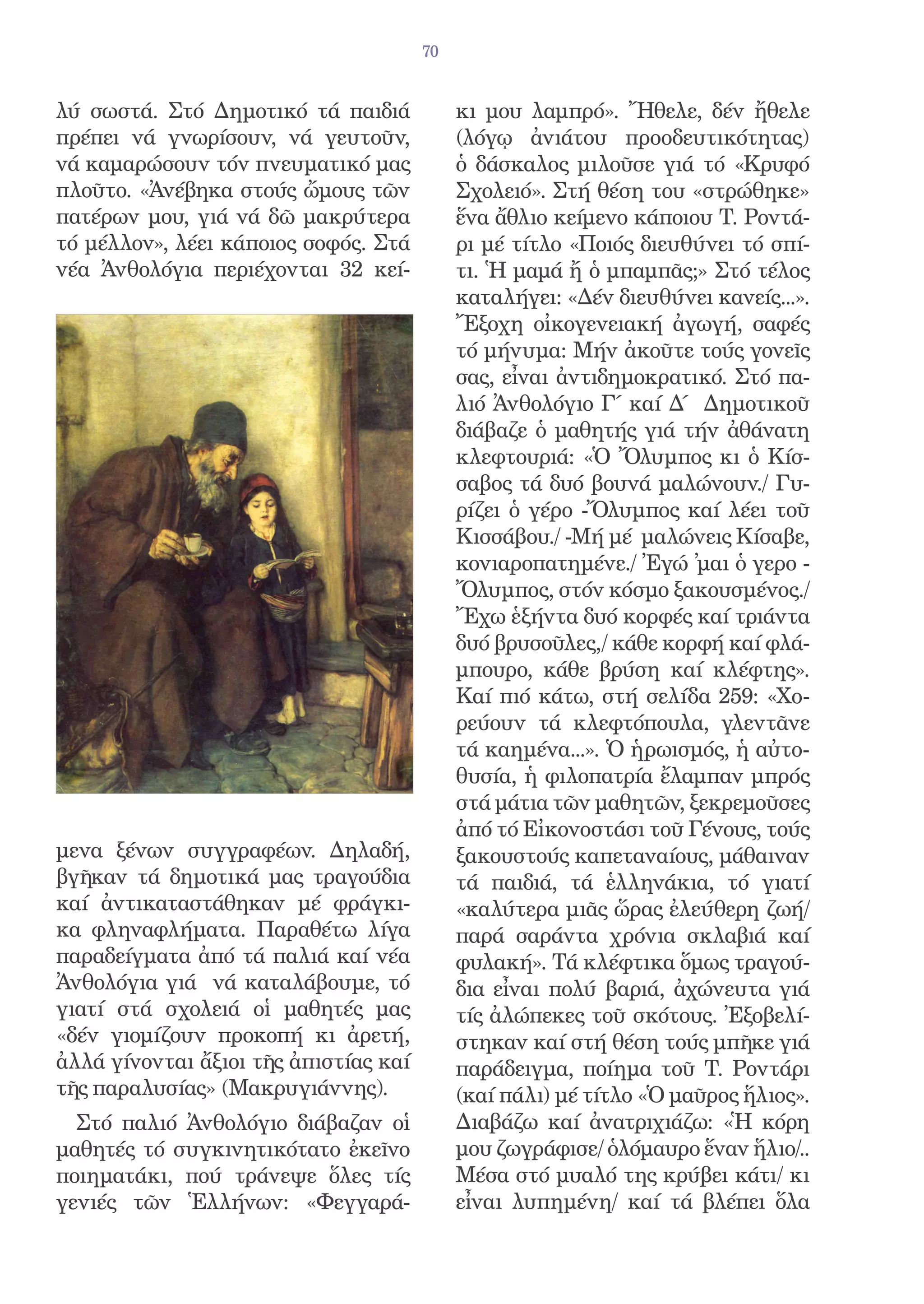 70


λύ σωστά. Στό Δημοτικό τά παιδιά            κι μου λαμπρό». Ἤθελε, δέν ἤθελε
πρέπει νά γνωρίσουν, νά γευτοῦν,            (λόγῳ ἀνιάτου προοδευτικότητας)
νά καμαρώσουν τόν πνευματικό μας            ὁ δάσκαλος μιλοῦσε γιά τό «Κρυφό
πλοῦτο. «Ἀνέβηκα στούς ὤμους τῶν            Σχολειό». Στή θέση του «στρώθηκε»
πατέρων μου, γιά νά δῶ μακρύτερα            ἕνα ἄθλιο κείμενο κάποιου Τ. Ροντά-
τό μέλλον», λέει κάποιος σοφός. Στά         ρι μέ τίτλο «Ποιός διευθύνει τό σπί-
νέα Ἀνθολόγια περιέχονται 32 κεί-           τι. Ἡ μαμά ἤ ὁ μπαμπᾶς;» Στό τέλος
                                            καταλήγει: «Δέν διευθύνει κανείς...».
                                            Ἔξοχη οἰκογενειακή ἀγωγή, σαφές
                                            τό μήνυμα: Μήν ἀκοῦτε τούς γονεῖς
                                            σας, εἶναι ἀντιδημοκρατικό. Στό πα-
                                            λιό Ἀνθολόγιο Γ΄ καί Δ΄ Δημοτικοῦ
                                            διάβαζε ὁ μαθητής γιά τήν ἀθάνατη
                                            κλεφτουριά: «Ὁ Ὄλυμπος κι ὁ Κίσ-
                                            σαβος τά δυό βουνά μαλώνουν./ Γυ-
                                            ρίζει ὁ γέρο -Ὄλυμπος καί λέει τοῦ
                                            Κισσάβου./ -Μή μέ μαλώνεις Κίσαβε,
                                            κονιαροπατημένε./ Ἐγώ ̓μαι ὁ γερο -
                                            Ὄλυμπος, στόν κόσμο ξακουσμένος./
                                            Ἔχω ἑξήντα δυό κορφές καί τριάντα
                                            δυό βρυσοῦλες,/ κάθε κορφή καί φλά-
                                            μπουρο, κάθε βρύση καί κλέφτης».
                                            Καί πιό κάτω, στή σελίδα 259: «Χο-
                                            ρεύουν τά κλεφτόπουλα, γλεντᾶνε
                                            τά καημένα...». Ὁ ἡρωισμός, ἡ αὐτο-
                                            θυσία, ἡ φιλοπατρία ἔλαμπαν μπρός
                                            στά μάτια τῶν μαθητῶν, ξεκρεμοῦσες
                                            ἀπό τό Εἰκονοστάσι τοῦ Γένους, τούς
μενα ξένων συγγραφέων. Δηλαδή,              ξακουστούς καπεταναίους, μάθαιναν
βγῆκαν τά δημοτικά μας τραγούδια            τά παιδιά, τά ἑλληνάκια, τό γιατί
καί ἀντικαταστάθηκαν μέ φράγκι-             «καλύτερα μιᾶς ὥρας ἐλεύθερη ζωή/
κα φληναφλήματα. Παραθέτω λίγα              παρά σαράντα χρόνια σκλαβιά καί
παραδείγματα ἀπό τά παλιά καί νέα           φυλακή». Τά κλέφτικα ὅμως τραγού-
Ἀνθολόγια γιά νά καταλάβουμε, τό            δια εἶναι πολύ βαριά, ἀχώνευτα γιά
γιατί στά σχολειά οἱ μαθητές μας            τίς ἀλώπεκες τοῦ σκότους. Ἐξοβελί-
«δέν γιομίζουν προκοπή κι ἀρετή,            στηκαν καί στή θέση τούς μπῆκε γιά
ἀλλά γίνονται ἄξιοι τῆς ἀπιστίας καί        παράδειγμα, ποίημα τοῦ Τ. Ροντάρι
τῆς παραλυσίας» (Μακρυγιάννης).             (καί πάλι) μέ τίτλο «Ὁ μαῦρος ἥλιος».
  Στό παλιό Ἀνθολόγιο διάβαζαν οἱ           Διαβάζω καί ἀνατριχιάζω: «Ἡ κόρη
μαθητές τό συγκινητικότατο ἐκεῖνο           μου ζωγράφισε/ ὁλόμαυρο ἕναν ἥλιο/..
ποιηματάκι, πού τράνεψε ὅλες τίς            Μέσα στό μυαλό της κρύβει κάτι/ κι
γενιές τῶν Ἑλλήνων: «Φεγγαρά-               εἶναι λυπημένη/ καί τά βλέπει ὅλα
 