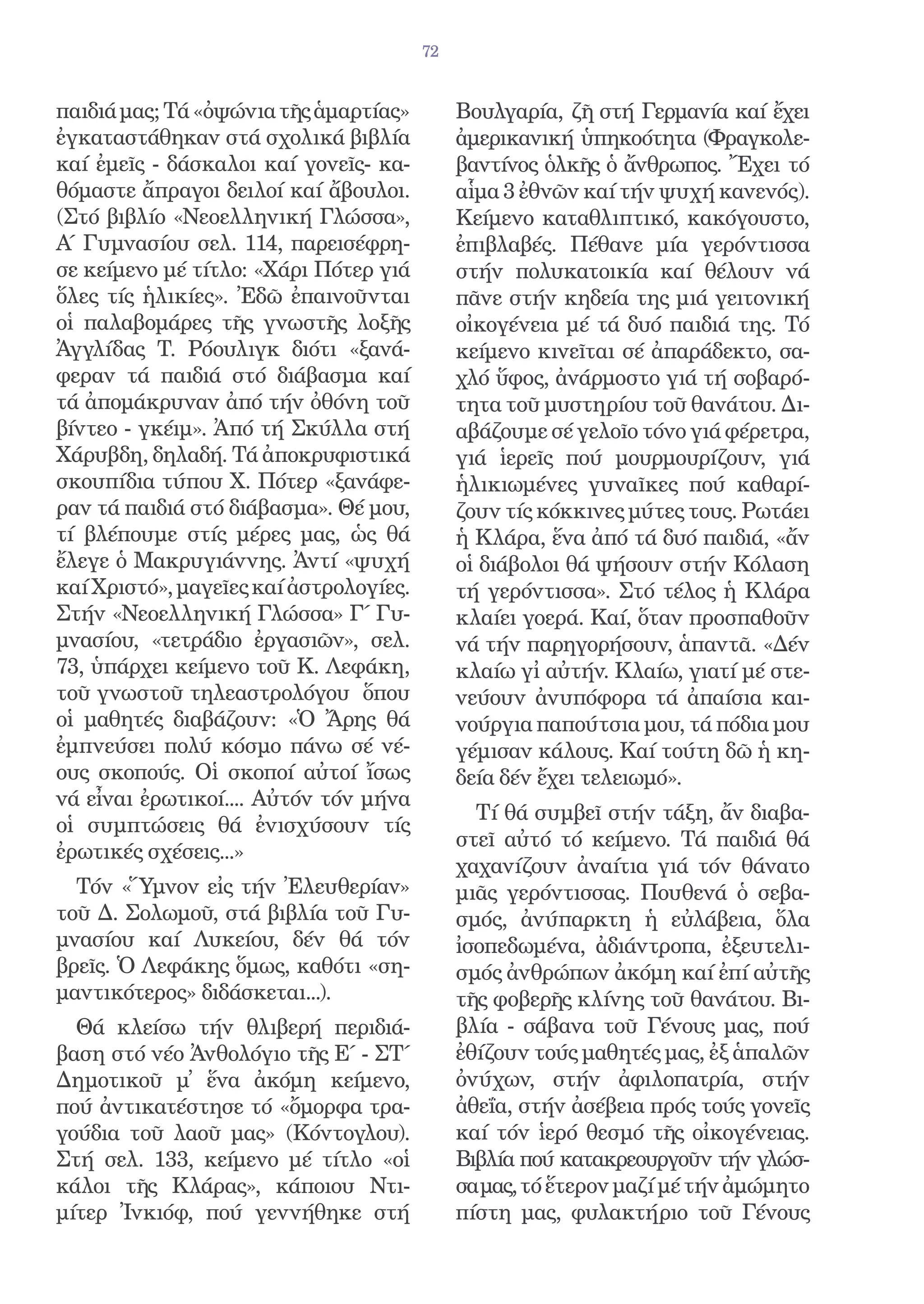 72


παιδιά μας; Τά «ὀψώνια τῆς ἁμαρτίας»         Βουλγαρία, ζῆ στή Γερμανία καί ἔχει
ἐγκαταστάθηκαν στά σχολικά βιβλία            ἀμερικανική ὑπηκοότητα (Φραγκολε-
καί ἐμεῖς - δάσκαλοι καί γονεῖς- κα-         βαντίνος ὁλκῆς ὁ ἄνθρωπος. Ἔχει τό
θόμαστε ἄπραγοι δειλοί καί ἄβουλοι.          αἷμα 3 ἐθνῶν καί τήν ψυχή κανενός).
(Στό βιβλίο «Νεοελληνική Γλώσσα»,            Κείμενο καταθλιπτικό, κακόγουστο,
Α΄ Γυμνασίου σελ. 114, παρεισέφρη-           ἐπιβλαβές. Πέθανε μία γερόντισσα
σε κείμενο μέ τίτλο: «Χάρι Πότερ γιά         στήν πολυκατοικία καί θέλουν νά
ὅλες τίς ἡλικίες». Ἐδῶ ἐπαινοῦνται           πᾶνε στήν κηδεία της μιά γειτονική
οἱ παλαβομάρες τῆς γνωστῆς λοξῆς             οἰκογένεια μέ τά δυό παιδιά της. Τό
Ἀγγλίδας Τ. Ρόουλιγκ διότι «ξανά-            κείμενο κινεῖται σέ ἀπαράδεκτο, σα-
φεραν τά παιδιά στό διάβασμα καί             χλό ὕφος, ἀνάρμοστο γιά τή σοβαρό-
τά ἀπομάκρυναν ἀπό τήν ὀθόνη τοῦ             τητα τοῦ μυστηρίου τοῦ θανάτου. Δι-
βίντεο - γκέιμ». Ἀπό τή Σκύλλα στή           αβάζουμε σέ γελοῖο τόνο γιά φέρετρα,
Χάρυβδη, δηλαδή. Τά ἀποκρυφιστικά            γιά ἱερεῖς πού μουρμουρίζουν, γιά
σκουπίδια τύπου Χ. Πότερ «ξανάφε-            ἡλικιωμένες γυναῖκες πού καθαρί-
ραν τά παιδιά στό διάβασμα». Θέ μου,         ζουν τίς κόκκινες μύτες τους. Ρωτάει
τί βλέπουμε στίς μέρες μας, ὡς θά            ἡ Κλάρα, ἕνα ἀπό τά δυό παιδιά, «ἄν
ἔλεγε ὁ Μακρυγιάννης. Ἀντί «ψυχή             οἱ διάβολοι θά ψήσουν στήν Κόλαση
καί Χριστό», μαγεῖες καί ἀστρολογίες.        τή γερόντισσα». Στό τέλος ἡ Κλάρα
Στήν «Νεοελληνική Γλώσσα» Γ΄ Γυ-             κλαίει γοερά. Καί, ὅταν προσπαθοῦν
μνασίου, «τετράδιο ἐργασιῶν», σελ.           νά τήν παρηγορήσουν, ἁπαντᾶ. «Δέν
73, ὑπάρχει κείμενο τοῦ Κ. Λεφάκη,           κλαίω γἰ αὐτήν. Κλαίω, γιατί μέ στε-
τοῦ γνωστοῦ τηλεαστρολόγου ὅπου              νεύουν ἀνυπόφορα τά ἀπαίσια και-
οἱ μαθητές διαβάζουν: «Ὁ Ἄρης θά             νούργια παπούτσια μου, τά πόδια μου
ἐμπνεύσει πολύ κόσμο πάνω σέ νέ-             γέμισαν κάλους. Καί τούτη δῶ ἡ κη-
ους σκοπούς. Οἱ σκοποί αὐτοί ἴσως            δεία δέν ἔχει τελειωμό».
νά εἶναι ἐρωτικοί.... Αὐτόν τόν μήνα
                                               Τί θά συμβεῖ στήν τάξη, ἄν διαβα-
οἱ συμπτώσεις θά ἐνισχύσουν τίς
                                             στεῖ αὐτό τό κείμενο. Τά παιδιά θά
ἐρωτικές σχέσεις...»
                                             χαχανίζουν ἀναίτια γιά τόν θάνατο
  Τόν «Ὕμνον εἰς τήν Ἐλευθερίαν»             μιᾶς γερόντισσας. Πουθενά ὁ σεβα-
τοῦ Δ. Σολωμοῦ, στά βιβλία τοῦ Γυ-           σμός, ἀνύπαρκτη ἡ εὐλάβεια, ὅλα
μνασίου καί Λυκείου, δέν θά τόν              ἰσοπεδωμένα, ἀδιάντροπα, ἐξευτελι-
βρεῖς. Ὁ Λεφάκης ὅμως, καθότι «ση-           σμός ἀνθρώπων ἀκόμη καί ἐπί αὐτῆς
μαντικότερος» διδάσκεται...).                τῆς φοβερῆς κλίνης τοῦ θανάτου. Βι-
  Θά κλείσω τήν θλιβερή περιδιά-             βλία - σάβανα τοῦ Γένους μας, πού
βαση στό νέο Ἀνθολόγιο τῆς Ε΄ - ΣΤ΄          ἐθίζουν τούς μαθητές μας, ἐξ ἁπαλῶν
Δημοτικοῦ μ̓ ἕνα ἀκόμη κείμενο,              ὀνύχων, στήν ἀφιλοπατρία, στήν
πού ἀντικατέστησε τό «ὄμορφα τρα-            ἀθεΐα, στήν ἀσέβεια πρός τούς γονεῖς
γούδια τοῦ λαοῦ μας» (Κόντογλου).            καί τόν ἱερό θεσμό τῆς οἰκογένειας.
Στή σελ. 133, κείμενο μέ τίτλο «οἱ           Βιβλία πού κατακρεουργοῦν τήν γλώσ-
κάλοι τῆς Κλάρας», κάποιου Ντι-              σα μας, τό ἕτερον μαζί μέ τήν ἀμώμητο
μίτερ Ἰνκιόφ, πού γεννήθηκε στή              πίστη μας, φυλακτήριο τοῦ Γένους
 