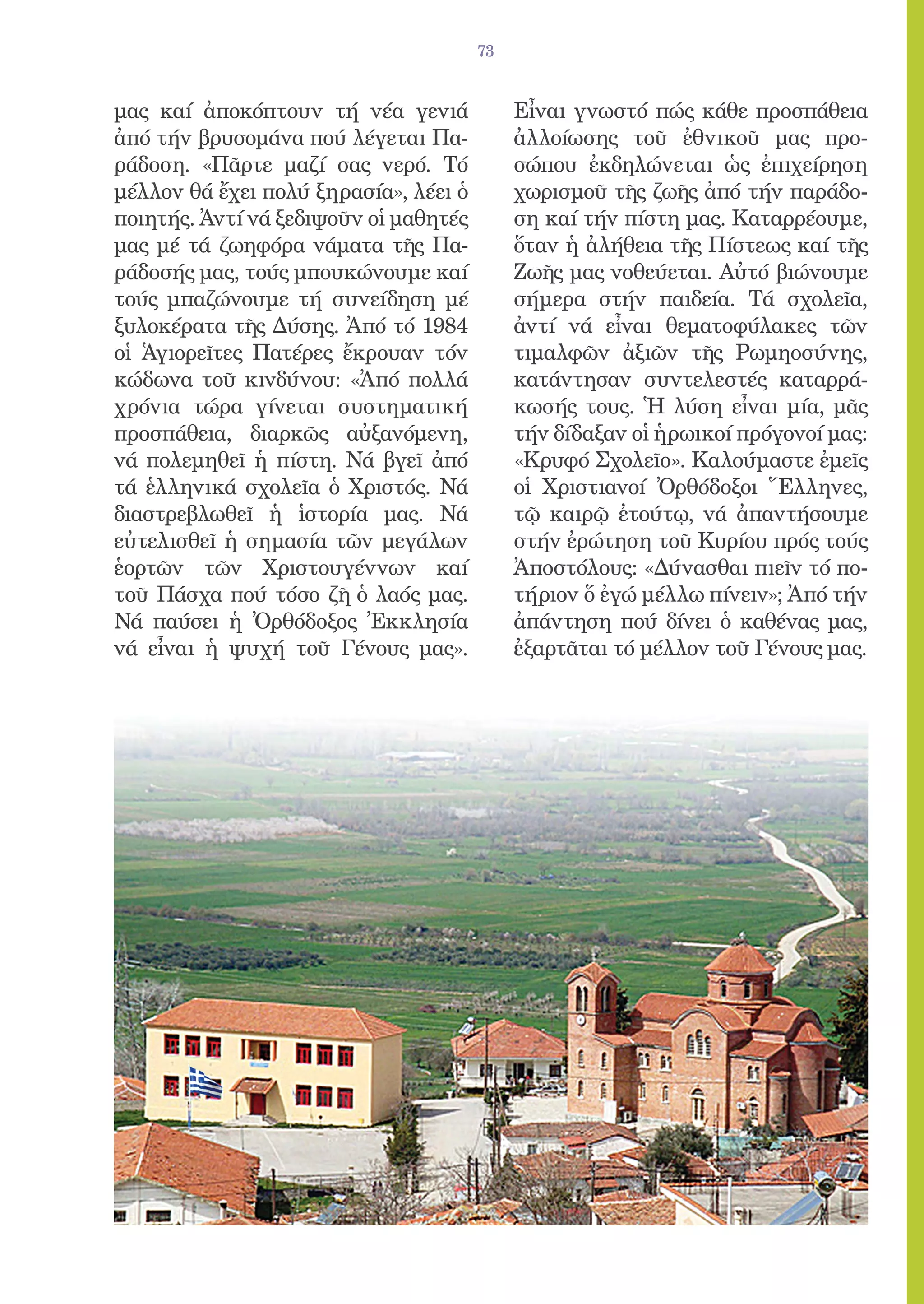 73


μας καί ἀποκόπτουν τή νέα γενιά             Εἶναι γνωστό πώς κάθε προσπάθεια
ἀπό τήν βρυσομάνα πού λέγεται Πα-           ἀλλοίωσης τοῦ ἐθνικοῦ μας προ-
ράδοση. «Πᾶρτε μαζί σας νερό. Τό            σώπου ἐκδηλώνεται ὡς ἐπιχείρηση
μέλλον θά ἔχει πολύ ξηρασία», λέει ὁ        χωρισμοῦ τῆς ζωῆς ἀπό τήν παράδο-
ποιητής. Ἀντί νά ξεδιψοῦν οἱ μαθητές        ση καί τήν πίστη μας. Καταρρέουμε,
μας μέ τά ζωηφόρα νάματα τῆς Πα-            ὅταν ἡ ἀλήθεια τῆς Πίστεως καί τῆς
ράδοσής μας, τούς μπουκώνουμε καί           Ζωῆς μας νοθεύεται. Αὐτό βιώνουμε
τούς μπαζώνουμε τή συνείδηση μέ             σήμερα στήν παιδεία. Τά σχολεῖα,
ξυλοκέρατα τῆς Δύσης. Ἀπό τό 1984           ἀντί νά εἶναι θεματοφύλακες τῶν
οἱ Ἁγιορεῖτες Πατέρες ἔκρουαν τόν           τιμαλφῶν ἀξιῶν τῆς Ρωμηοσύνης,
κώδωνα τοῦ κινδύνου: «Ἀπό πολλά             κατάντησαν συντελεστές καταρρά-
χρόνια τώρα γίνεται συστηματική             κωσής τους. Ἡ λύση εἶναι μία, μᾶς
προσπάθεια, διαρκῶς αὐξανόμενη,             τήν δίδαξαν οἱ ἡρωικοί πρόγονοί μας:
νά πολεμηθεῖ ἡ πίστη. Νά βγεῖ ἀπό           «Κρυφό Σχολεῖο». Καλούμαστε ἐμεῖς
τά ἑλληνικά σχολεῖα ὁ Χριστός. Νά           οἱ Χριστιανοί Ὀρθόδοξοι Ἕλληνες,
διαστρεβλωθεῖ ἡ ἱστορία μας. Νά             τῷ καιρῷ ἐτούτῳ, νά ἀπαντήσουμε
εὐτελισθεῖ ἡ σημασία τῶν μεγάλων            στήν ἐρώτηση τοῦ Κυρίου πρός τούς
ἑορτῶν τῶν Χριστουγέννων καί                Ἀποστόλους: «Δύνασθαι πιεῖν τό πο-
τοῦ Πάσχα πού τόσο ζῆ ὁ λαός μας.           τήριον ὅ ἐγώ μέλλω πίνειν»; Ἀπό τήν
Νά παύσει ἡ Ὀρθόδοξος Ἐκκλησία              ἀπάντηση πού δίνει ὁ καθένας μας,
νά εἶναι ἡ ψυχή τοῦ Γένους μας».            ἐξαρτᾶται τό μέλλον τοῦ Γένους μας.
 