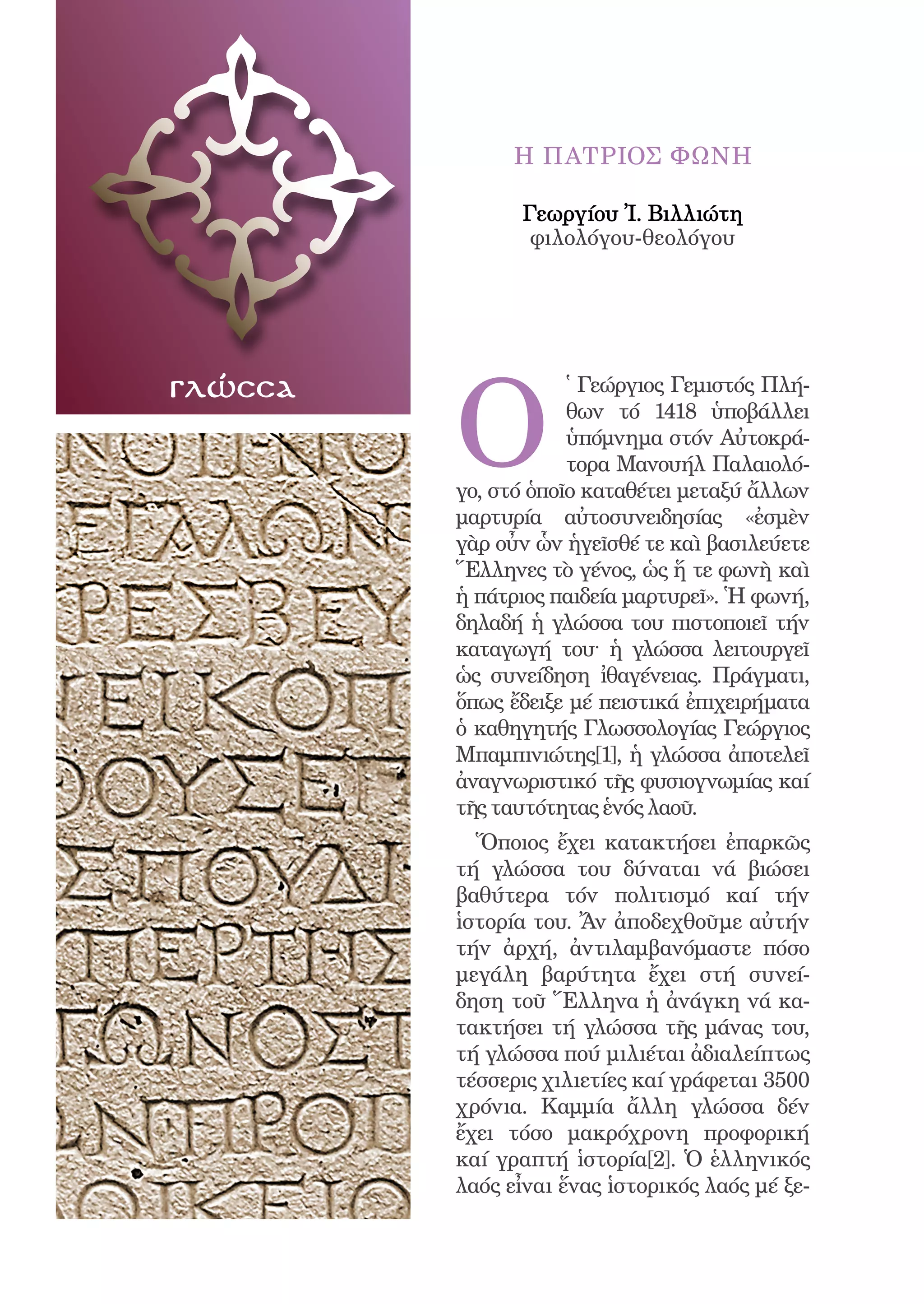 74




                    Η ΠΑΤΡΙΟΣ ΦΩΝΗ

                    Γεωργίου Ἰ. Βιλλιώτη
                     φιλολόγου-θεολόγου




              O
γλώσσα                    ̔ Γεώργιος Γεμιστός Πλή-
                          θων τό 1418 ὑποβάλλει
                          ὑπόμνημα στόν Αὐτοκρά-
                          τορα Μανουήλ Παλαιολό-
              γο, στό ὁποῖο καταθέτει μεταξύ ἄλλων
              μαρτυρία αὐτοσυνειδησίας «ἐσμὲν
              γὰρ οὖν ὧν ἡγεῖσθέ τε καὶ βασιλεύετε
              Ἕλληνες τὸ γένος, ὡς ἥ τε φωνὴ καὶ
              ἡ πάτριος παιδεία μαρτυρεῖ». Ἡ φωνή,
              δηλαδή ἡ γλώσσα του πιστοποιεῖ τήν
              καταγωγή του· ἡ γλώσσα λειτουργεῖ
              ὡς συνείδηση ἰθαγένειας. Πράγματι,
              ὅπως ἔδειξε μέ πειστικά ἐπιχειρήματα
              ὁ καθηγητής Γλωσσολογίας Γεώργιος
              Μπαμπινιώτης[1], ἡ γλώσσα ἀποτελεῖ
              ἀναγνωριστικό τῆς φυσιογνωμίας καί
              τῆς ταυτότητας ἑνός λαοῦ.
                Ὅποιος ἔχει κατακτήσει ἐπαρκῶς
              τή γλώσσα του δύναται νά βιώσει
              βαθύτερα τόν πολιτισμό καί τήν
              ἱστορία του. Ἄν ἀποδεχθοῦμε αὐτήν
              τήν ἀρχή, ἀντιλαμβανόμαστε πόσο
              μεγάλη βαρύτητα ἔχει στή συνεί-
              δηση τοῦ Ἕλληνα ἡ ἀνάγκη νά κα-
              τακτήσει τή γλώσσα τῆς μάνας του,
              τή γλώσσα πού μιλιέται ἀδιαλείπτως
              τέσσερις χιλιετίες καί γράφεται 3500
              χρόνια. Καμμία ἄλλη γλώσσα δέν
              ἔχει τόσο μακρόχρονη προφορική
              καί γραπτή ἱστορία[2]. Ὁ ἑλληνικός
              λαός εἶναι ἕνας ἱστορικός λαός μέ ξε-
 