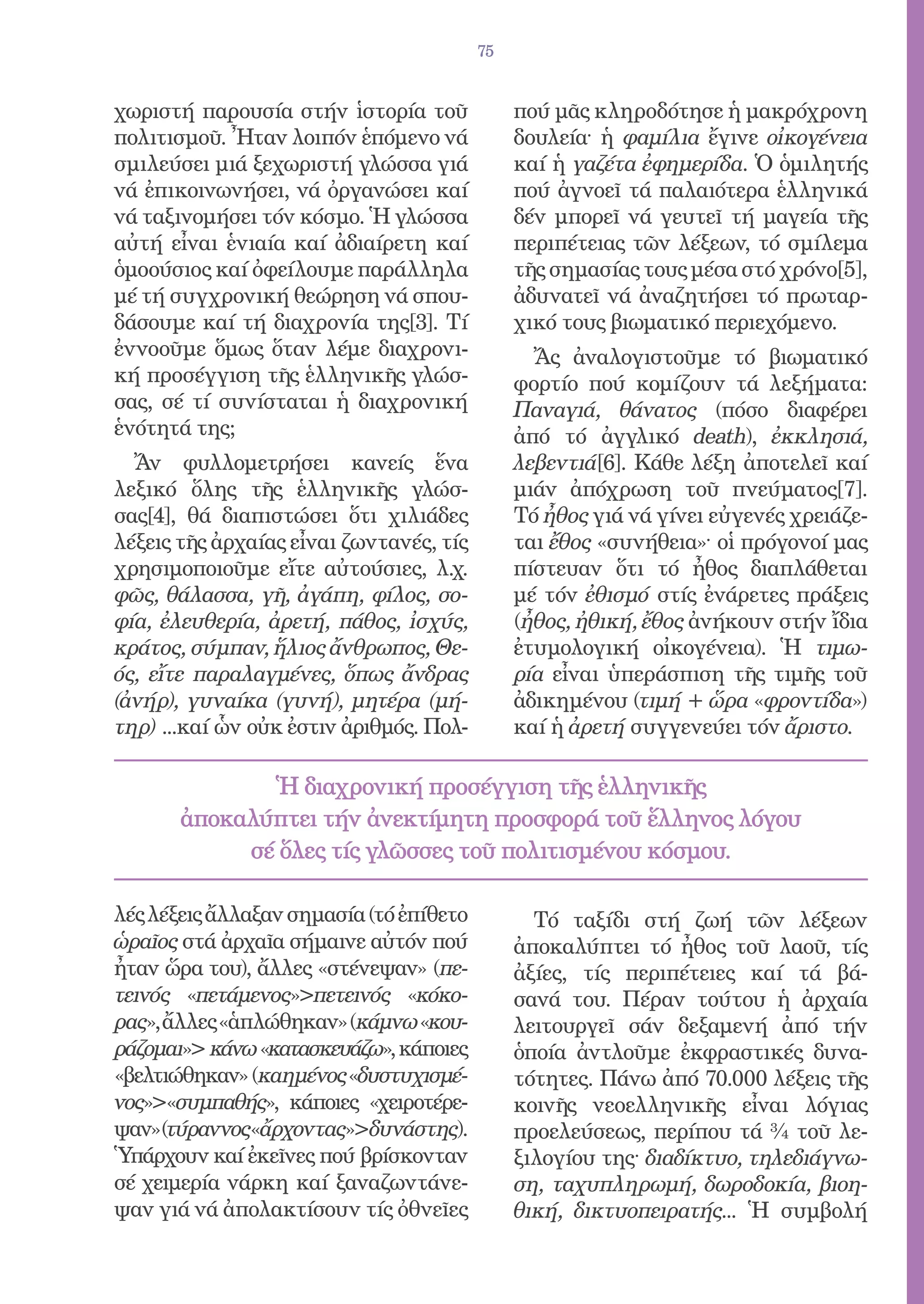 75


χωριστή παρουσία στήν ἱστορία τοῦ             πού μᾶς κληροδότησε ἡ μακρόχρονη
πολιτισμοῦ. Ἦταν λοιπόν ἑπόμενο νά            δουλεία· ἡ φαμίλια ἔγινε οἰκογένεια
σμιλεύσει μιά ξεχωριστή γλώσσα γιά            καί ἡ γαζέτα ἐφημερίδα. Ὁ ὁμιλητής
νά ἐπικοινωνήσει, νά ὀργανώσει καί            πού ἀγνοεῖ τά παλαιότερα ἑλληνικά
νά ταξινομήσει τόν κόσμο. Ἡ γλώσσα            δέν μπορεῖ νά γευτεῖ τή μαγεία τῆς
αὐτή εἶναι ἑνιαία καί ἀδιαίρετη καί           περιπέτειας τῶν λέξεων, τό σμίλεμα
ὁμοούσιος καί ὀφείλουμε παράλληλα             τῆς σημασίας τους μέσα στό χρόνο[5],
μέ τή συγχρονική θεώρηση νά σπου-             ἀδυνατεῖ νά ἀναζητήσει τό πρωταρ-
δάσουμε καί τή διαχρονία της[3]. Τί           χικό τους βιωματικό περιεχόμενο.
ἐννοοῦμε ὅμως ὅταν λέμε διαχρονι-               Ἄς ἀναλογιστοῦμε τό βιωματικό
κή προσέγγιση τῆς ἑλληνικῆς γλώσ-             φορτίο πού κομίζουν τά λεξήματα:
σας, σέ τί συνίσταται ἡ διαχρονική            Παναγιά, θάνατος (πόσο διαφέρει
ἑνότητά της;                                  ἀπό τό ἀγγλικό death), ἐκκλησιά,
  Ἄν φυλλομετρήσει κανείς ἕνα                 λεβεντιά[6]. Κάθε λέξη ἀποτελεῖ καί
λεξικό ὅλης τῆς ἑλληνικῆς γλώσ-               μιάν ἀπόχρωση τοῦ πνεύματος[7].
σας[4], θά διαπιστώσει ὅτι χιλιάδες           Τό ἦθος γιά νά γίνει εὐγενές χρειάζε-
λέξεις τῆς ἀρχαίας εἶναι ζωντανές, τίς        ται ἔθος «συνήθεια»· οἱ πρόγονοί μας
χρησιμοποιοῦμε εἴτε αὐτούσιες, λ.χ.           πίστευαν ὅτι τό ἦθος διαπλάθεται
φῶς, θάλασσα, γῆ, ἀγάπη, φίλος, σο-           μέ τόν ἐθισμό στίς ἐνάρετες πράξεις
φία, ἐλευθερία, ἀρετή, πάθος, ἰσχύς,          (ἦθος, ἠθική, ἔθος ἀνήκουν στήν ἴδια
κράτος, σύμπαν, ἥλιος ἄνθρωπος, Θε-           ἐτυμολογική οἰκογένεια). Ἡ τιμω-
ός, εἴτε παραλαγμένες, ὅπως ἄνδρας            ρία εἶναι ὑπεράσπιση τῆς τιμῆς τοῦ
(ἀνήρ), γυναίκα (γυνή), μητέρα (μή-           ἀδικημένου (τιμή + ὥρα «φροντίδα»)
τηρ) ...καί ὧν οὐκ ἐστιν ἀριθμός. Πολ-        καί ἡ ἀρετή συγγενεύει τόν ἄριστο.

              Ἡ διαχρονική προσέγγιση τῆς ἑλληνικῆς
       ἀποκαλύπτει τήν ἀνεκτίμητη προσφορά τοῦ ἕλληνος λόγου
            σέ ὅλες τίς γλῶσσες τοῦ πολιτισμένου κόσμου.

λές λέξεις ἄλλαξαν σημασία (τό ἐπίθετο          Τό ταξίδι στή ζωή τῶν λέξεων
ὡραῖος στά ἀρχαῖα σήμαινε αὐτόν πού           ἀποκαλύπτει τό ἦθος τοῦ λαοῦ, τίς
ἦταν ὥρα του), ἄλλες «στένεψαν» (πε-          ἀξίες, τίς περιπέτειες καί τά βά-
τεινός «πετάμενος»πετεινός «κόκο-            σανά του. Πέραν τούτου ἡ ἀρχαία
ρας», ἄλλες «ἁπλώθηκαν» (κάμνω «κου-          λειτουργεῖ σάν δεξαμενή ἀπό τήν
ράζομαι» κάνω «κατασκευάζω», κάποιες         ὁποία ἀντλοῦμε ἐκφραστικές δυνα-
«βελτιώθηκαν» (καημένος «δυστυχισμέ-          τότητες. Πάνω ἀπό 70.000 λέξεις τῆς
νος»«συμπαθής», κάποιες «χειροτέρε-          κοινῆς νεοελληνικῆς εἶναι λόγιας
ψαν»(τύραννος«ἄρχοντας»δυνάστης).            προελεύσεως, περίπου τά ¾ τοῦ λε-
Ὑπάρχουν καί ἐκεῖνες πού βρίσκονταν           ξιλογίου της· διαδίκτυο, τηλεδιάγνω-
σέ χειμερία νάρκη καί ξαναζωντάνε-            ση, ταχυπληρωμή, δωροδοκία, βιοη-
ψαν γιά νά ἀπολακτίσουν τίς ὀθνεῖες           θική, δικτυοπειρατής... Ἡ συμβολή
 