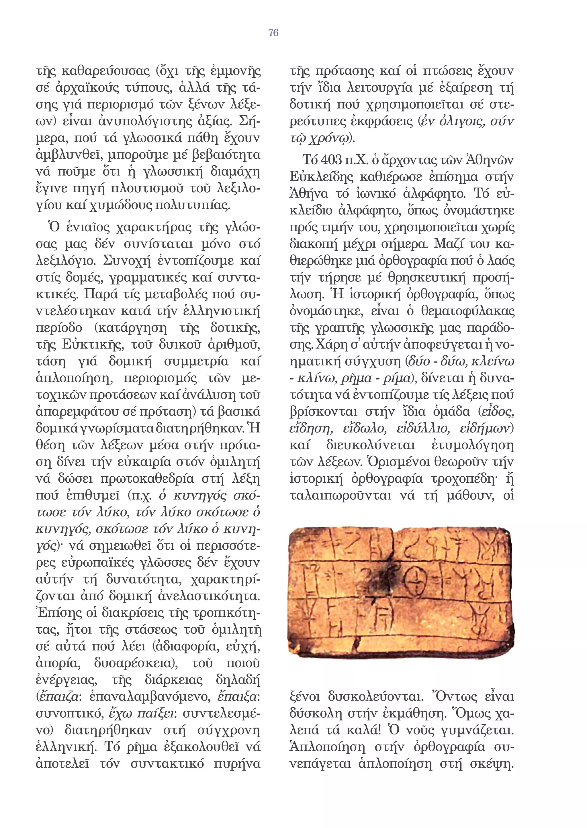 76


τῆς καθαρεύουσας (ὄχι τῆς ἐμμονῆς           τῆς πρότασης καί οἱ πτώσεις ἔχουν
σέ ἀρχαϊκούς τύπους, ἀλλά τῆς τά-           τήν ἴδια λειτουργία μέ ἐξαίρεση τή
σης γιά περιορισμό τῶν ξένων λέξε-          δοτική πού χρησιμοποιεῖται σέ στε-
ων) εἶναι ἀνυπολόγιστης ἀξίας. Σή-          ρεότυπες ἐκφράσεις (ἐν ὀλιγοις, σύν
μερα, πού τά γλωσσικά πάθη ἔχουν            τῷ χρόνῳ).
ἀμβλυνθεῖ, μποροῦμε μέ βεβαιότητα              Τό 403 π.Χ. ὁ ἄρχοντας τῶν Ἀθηνῶν
νά ποῦμε ὅτι ἡ γλωσσική διαμάχη             Εὐκλείδης καθιέρωσε ἐπίσημα στήν
ἔγινε πηγή πλουτισμοῦ τοῦ λεξιλο-           Ἀθήνα τό ἰωνικό ἀλφάφητο. Τό εὐ-
γίου καί χυμώδους πολυτυπίας.               κλείδιο ἀλφάφητο, ὅπως ὀνομάστηκε
  Ὁ ἑνιαῖος χαρακτήρας τῆς γλώσ-            πρός τιμήν του, χρησιμοποιεῖται χωρίς
σας μας δέν συνίσταται μόνο στό             διακοπή μέχρι σήμερα. Μαζί του κα-
λεξιλόγιο. Συνοχή ἐντοπίζουμε καί           θιερώθηκε μιά ὀρθογραφία πού ὁ λαός
στίς δομές, γραμματικές καί συντα-          τήν τήρησε μέ θρησκευτική προσή-
κτικές. Παρά τίς μεταβολές πού συ-          λωση. Ἡ ἱστορική ὀρθογραφία, ὅπως
ντελέστηκαν κατά τήν ἑλληνιστική            ὀνομάστηκε, εἶναι ὁ θεματοφύλακας
περίοδο (κατάργηση τῆς δοτικῆς,             τῆς γραπτῆς γλωσσικῆς μας παράδο-
τῆς Εὐκτικῆς, τοῦ δυικοῦ ἀριθμοῦ,           σης. Χάρη σ̓ αὐτήν ἀποφεύγεται ἡ νο-
τάση γιά δομική συμμετρία καί               ηματική σύγχυση (δύο - δύω, κλείνω
ἁπλοποίηση, περιορισμός τῶν με-             - κλίνω, ρῆμα - ρίμα), δίνεται ἡ δυνα-
τοχικῶν προτάσεων καί ἀνάλυση τοῦ           τότητα νά ἐντοπίζουμε τίς λέξεις πού
ἀπαρεμφάτου σέ πρόταση) τά βασικά           βρίσκονται στήν ἴδια ὁμάδα (εἶδος,
δομικά γνωρίσματα διατηρήθηκαν. Ἡ           εἴδηση, εἴδωλο, εἰδύλλιο, εἰδήμων)
θέση τῶν λέξεων μέσα στήν πρότα-            καί διευκολύνεται ἐτυμολόγηση
ση δίνει τήν εὐκαιρία στόν ὁμιλητή          τῶν λέξεων. Ὁρισμένοι θεωροῦν τήν
νά δώσει πρωτοκαθεδρία στή λέξη             ἱστορική ὀρθογραφία τροχοπέδη· ἤ
πού ἐπιθυμεῖ (π.χ. ὁ κυνηγός σκό-           ταλαιπωροῦνται νά τή μάθουν, οἱ
τωσε τόν λύκο, τόν λύκο σκότωσε ὁ
κυνηγός, σκότωσε τόν λύκο ὁ κυνη-
γός)· νά σημειωθεῖ ὅτι οἱ περισσότε-
ρες εὐρωπαϊκές γλῶσσες δέν ἔχουν
αὐτήν τή δυνατότητα, χαρακτηρί-
ζονται ἀπό δομική ἀνελαστικότητα.
Ἐπίσης οἱ διακρίσεις τῆς τροπικότη-
τας, ἤτοι τῆς στάσεως τοῦ ὁμιλητῆ
σέ αὐτά πού λέει (ἀδιαφορία, εὐχή,
ἀπορία, δυσαρέσκεια), τοῦ ποιοῦ
ἐνέργειας, τῆς διάρκειας δηλαδή
(ἔπαιζα: ἐπαναλαμβανόμενο, ἔπαιξα:          ξένοι δυσκολεύονται. Ὄντως εἶναι
συνοπτικό, ἔχω παίξει: συντελεσμέ-          δύσκολη στήν ἐκμάθηση. Ὅμως χα-
νο) διατηρήθηκαν στή σύγχρονη               λεπά τά καλά! Ὁ νοῦς γυμνάζεται.
ἑλληνική. Τό ρῆμα ἐξακολουθεῖ νά            Ἁπλοποίηση στήν ὀρθογραφία συ-
ἀποτελεῖ τόν συντακτικό πυρήνα              νεπάγεται ἁπλοποίηση στή σκέψη.
 