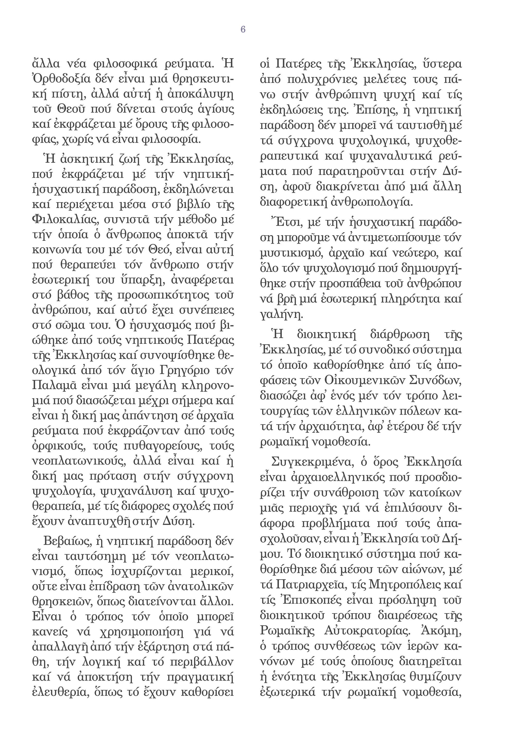 6


ἄλλα νέα φιλοσοφικά ρεύματα. Ἡ             οἱ Πατέρες τῆς Ἐκκλησίας, ὕστερα
Ὀρθοδοξία δέν εἶναι μιά θρησκευτι-         ἀπό πολυχρόνιες μελέτες τους πά-
κή πίστη, ἀλλά αὐτή ἡ ἀποκάλυψη            νω στήν ἀνθρώπινη ψυχή καί τίς
τοῦ Θεοῦ πού δίνεται στούς ἁγίους          ἐκδηλώσεις της. Ἐπίσης, ἡ νηπτική
καί ἐκφράζεται μέ ὄρους τῆς φιλοσο-        παράδοση δέν μπορεῖ νά ταυτισθῆ μέ
φίας, χωρίς νά εἶναι φιλοσοφία.            τά σύγχρονα ψυχολογικά, ψυχοθε-
  Ἡ ἀσκητική ζωή τῆς Ἐκκλησίας,            ραπευτικά καί ψυχαναλυτικά ρεύ-
πού ἐκφράζεται μέ τήν νηπτική-             ματα πού παρατηροῦνται στήν Δύ-
ἡσυχαστική παράδοση, ἐκδηλώνεται           ση, ἀφοῦ διακρίνεται ἀπό μιά ἄλλη
καί περιέχεται μέσα στό βιβλίο τῆς         διαφορετική ἀνθρωπολογία.
Φιλοκαλίας, συνιστᾶ τήν μέθοδο μέ            Ἔτσι, μέ τήν ἡσυχαστική παράδο-
τήν ὁποία ὁ ἄνθρωπος ἀποκτᾶ τήν            ση μποροῦμε νά ἀντιμετωπίσουμε τόν
κοινωνία του μέ τόν Θεό, εἶναι αὐτή        μυστικισμό, ἀρχαῖο καί νεώτερο, καί
πού θεραπεύει τόν ἄνθρωπο στήν             ὅλο τόν ψυχολογισμό πού δημιουργή-
ἐσωτερική του ὕπαρξη, ἀναφέρεται           θηκε στήν προσπάθεια τοῦ ἀνθρώπου
στό βάθος τῆς προσωπικότητος τοῦ           νά βρῆ μιά ἐσωτερική πληρότητα καί
ἀνθρώπου, καί αὐτό ἔχει συνέπειες          γαλήνη.
στό σῶμα του. Ὁ ἡσυχασμός πού βι-
ώθηκε ἀπό τούς νηπτικούς Πατέρας             Ἡ διοικητική διάρθρωση τῆς
τῆς Ἐκκλησίας καί συνοψίσθηκε θε-          Ἐκκλησίας, μέ τό συνοδικό σύστημα
ολογικά ἀπό τόν ἅγιο Γρηγόριο τόν          τό ὁποῖο καθορίσθηκε ἀπό τίς ἀπο-
Παλαμᾶ εἶναι μιά μεγάλη κληρονο-           φάσεις τῶν Οἰκουμενικῶν Συνόδων,
μιά πού διασώζεται μέχρι σήμερα καί        διασώζει ἀφ̓ ἑνός μέν τόν τρόπο λει-
εἶναι ἡ δική μας ἀπάντηση σέ ἀρχαῖα        τουργίας τῶν ἑλληνικῶν πόλεων κα-
ρεύματα πού ἐκφράζονταν ἀπό τούς           τά τήν ἀρχαιότητα, ἀφ̓ ἑτέρου δέ τήν
ὀρφικούς, τούς πυθαγορείους, τούς          ρωμαϊκή νομοθεσία.
νεοπλατωνικούς, ἀλλά εἶναι καί ἡ             Συγκεκριμένα, ὁ ὅρος Ἐκκλησία
δική μας πρόταση στήν σύγχρονη             εἶναι ἀρχαιοελληνικός πού προσδιο-
ψυχολογία, ψυχανάλυση καί ψυχο-            ρίζει τήν συνάθροιση τῶν κατοίκων
θεραπεία, μέ τίς διάφορες σχολές πού       μιᾶς περιοχῆς γιά νά ἐπιλύσουν δι-
ἔχουν ἀναπτυχθῆ στήν Δύση.                 άφορα προβλήματα πού τούς ἀπα-
  Βεβαίως, ἡ νηπτική παράδοση δέν          σχολοῦσαν, εἶναι ἡ Ἐκκλησία τοῦ Δή-
εἶναι ταυτόσημη μέ τόν νεοπλατω-           μου. Τό διοικητικό σύστημα πού κα-
νισμό, ὅπως ἰσχυρίζονται μερικοί,          θορίσθηκε διά μέσου τῶν αἰώνων, μέ
οὔτε εἶναι ἐπίδραση τῶν ἀνατολικῶν         τά Πατριαρχεῖα, τίς Μητροπόλεις καί
θρησκειῶν, ὅπως διατείνονται ἄλλοι.        τίς Ἐπισκοπές εἶναι πρόσληψη τοῦ
Εἶναι ὁ τρόπος τόν ὁποῖο μπορεῖ            διοικητικοῦ τρόπου διαιρέσεως τῆς
κανείς νά χρησιμοποιήση γιά νά             Ρωμαϊκῆς Αὐτοκρατορίας. Ἀκόμη,
ἀπαλλαγῆ ἀπό τήν ἐξάρτηση στά πά-          ὁ τρόπος συνθέσεως τῶν ἱερῶν κα-
θη, τήν λογική καί τό περιβάλλον           νόνων μέ τούς ὁποίους διατηρεῖται
καί νά ἀποκτήση τήν πραγματική             ἡ ἑνότητα τῆς Ἐκκλησίας θυμίζουν
ἐλευθερία, ὅπως τό ἔχουν καθορίσει         ἐξωτερικά τήν ρωμαϊκή νομοθεσία,
 