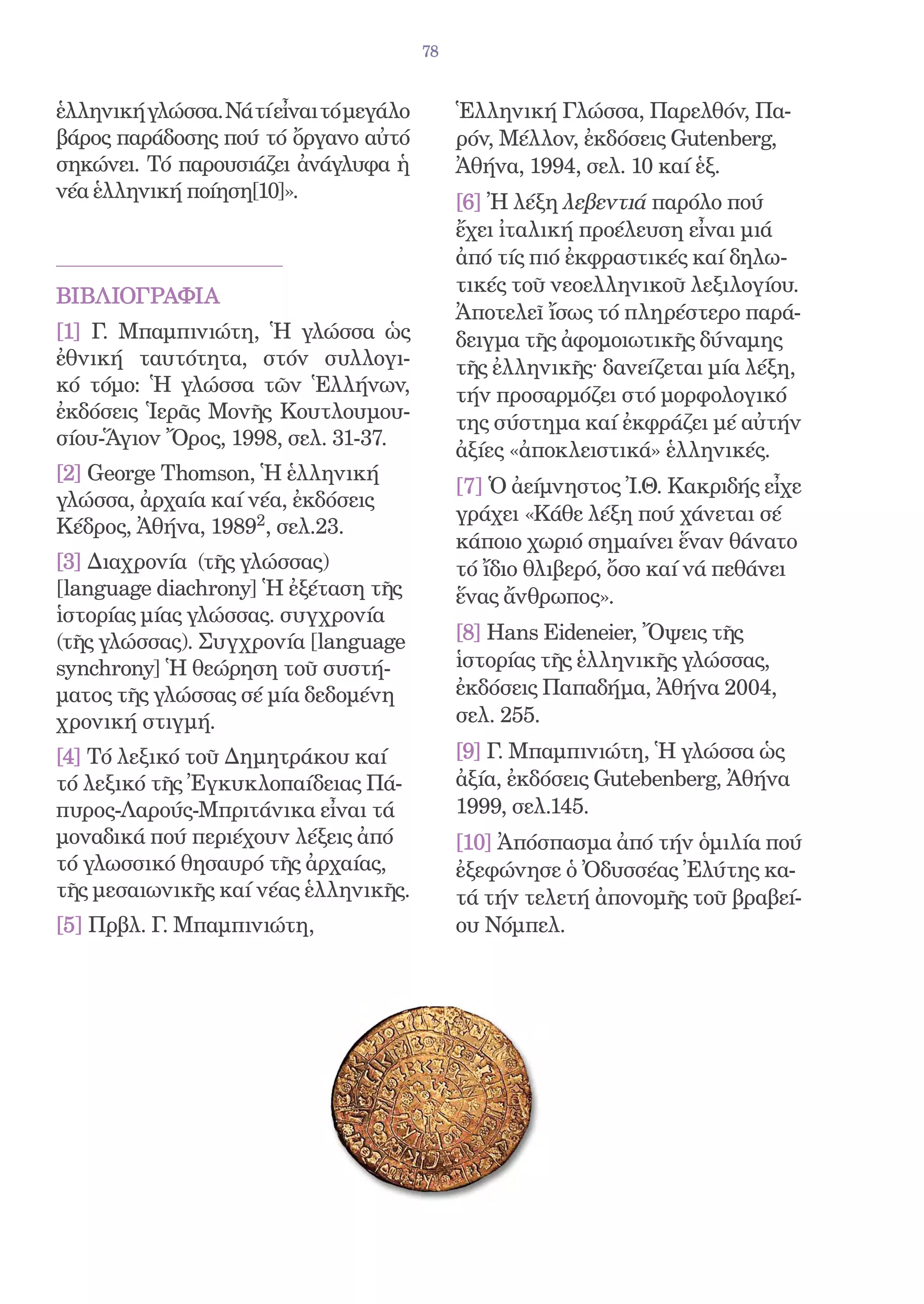 78


ἑλληνική γλώσσα. Νά τί εἶναι τό μεγάλο        Ἑλληνική Γλώσσα, Παρελθόν, Πα-
βάρος παράδοσης πού τό ὄργανο αὐτό            ρόν, Μέλλον, ἐκδόσεις Gutenberg,
σηκώνει. Τό παρουσιάζει ἀνάγλυφα ἡ            Ἀθήνα, 1994, σελ. 10 καί ἑξ.
νέα ἑλληνική ποίηση[10]».
                                              [6] Ἠ λέξη λεβεντιά παρόλο πού
                                              ἔχει ἰταλική προέλευση εἶναι μιά
                                              ἀπό τίς πιό ἐκφραστικές καί δηλω-
                                              τικές τοῦ νεοελληνικοῦ λεξιλογίου.
ΒΙΒΛΙΟΓΡΑΦΙΑ
                                              Ἀποτελεῖ ἴσως τό πληρέστερο παρά-
[1] Γ. Μπαμπινιώτη, Ἡ γλώσσα ὡς               δειγμα τῆς ἀφομοιωτικῆς δύναμης
ἐθνική ταυτότητα, στόν συλλογι-               τῆς ἐλληνικῆς· δανείζεται μία λέξη,
κό τόμο: Ἡ γλώσσα τῶν Ἑλλήνων,                τήν προσαρμόζει στό μορφολογικό
ἐκδόσεις Ἱερᾶς Mονῆς Κουτλουμου-
                                              της σύστημα καί ἐκφράζει μέ αὐτήν
σίου-Ἅγιον Ὄρος, 1998, σελ. 31-37.
                                              ἀξίες «ἀποκλειστικά» ἑλληνικές.
[2] George Thomson, Ἡ ἑλληνική
                                              [7] Ὁ ἀείμνηστος Ἰ.Θ. Κακριδής εἶχε
γλώσσα, ἀρχαία καί νέα, ἐκδόσεις
                                              γράχει «Κάθε λέξη πού χάνεται σέ
Κέδρος, Ἀθήνα, 19892, σελ.23.
                                              κάποιο χωριό σημαίνει ἕναν θάνατο
[3] Διαχρονία (τῆς γλώσσας)                   τό ἴδιο θλιβερό, ὄσο καί νά πεθάνει
[language diachrony] Ἡ ἐξέταση τῆς            ἕνας ἄνθρωπος».
ἱστορίας μίας γλώσσας. συγχρονία
(τῆς γλώσσας). Συγχρονία [language            [8] Hans Eideneier, Ὄψεις τῆς
synchrony] Ἡ θεώρηση τοῦ συστή-               ἱστορίας τῆς ἑλληνικῆς γλώσσας,
ματος τῆς γλώσσας σέ μία δεδομένη             ἐκδόσεις Παπαδήμα, Ἀθήνα 2004,
χρονική στιγμή.                               σελ. 255.
[4] Τό λεξικό τοῦ Δημητράκου καί              [9] Γ. Μπαμπινιώτη, Ἡ γλώσσα ὡς
τό λεξικό τῆς Ἐγκυκλοπαίδειας Πά-             ἀξία, ἐκδόσεις Gutebenberg, Ἀθήνα
πυρος-Λαρούς-Μπριτάνικα εἶναι τά              1999, σελ.145.
μοναδικά πού περιέχουν λέξεις ἀπό             [10] Ἀπόσπασμα ἀπό τήν ὁμιλία πού
τό γλωσσικό θησαυρό τῆς ἀρχαίας,              ἐξεφώνησε ὁ Ὀδυσσέας Ἐλύτης κα-
τῆς μεσαιωνικῆς καί νέας ἑλληνικῆς.           τά τήν τελετή ἀπονομῆς τοῦ βραβεί-
[5] Πρβλ. Γ. Μπαμπινιώτη,                     ου Νόμπελ.
 