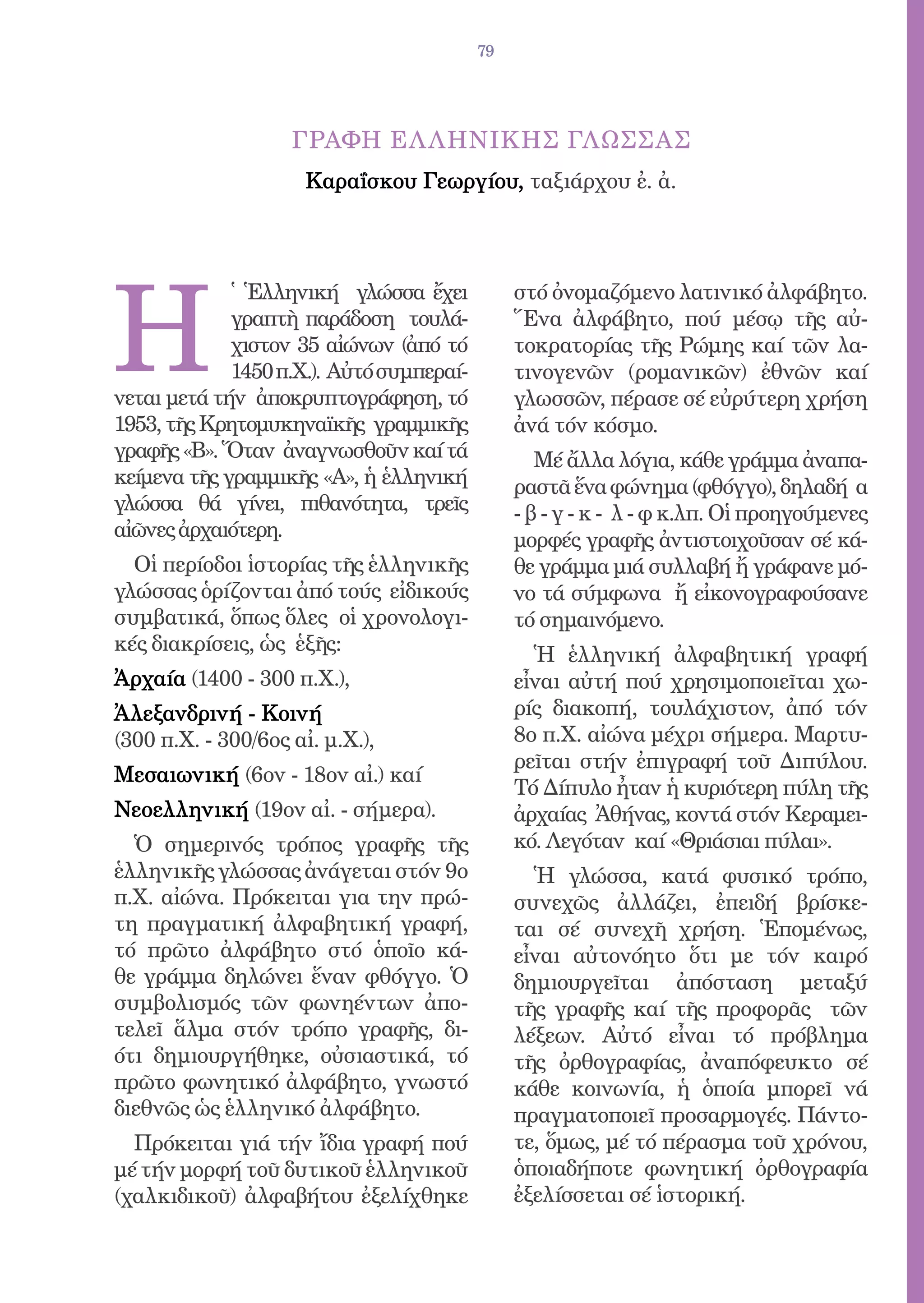 79




                    ΓΡΑΦΗ EΛ ΛΗΝΙΚHΣ ΓΛΩΣΣΑΣ
                      Καραΐσκου Γεωργίου, ταξιάρχου ἐ. ἀ.




H
             ̔ Ἑλληνική γλώσσα ἔχει            στό ὀνομαζόμενο λατινικό ἀλφάβητο.
             γραπτὴ παράδοση τουλά-            Ἕνα ἀλφάβητο, πού μέσῳ τῆς αὐ-
             χιστον 35 αἰώνων (ἀπό τό          τοκρατορίας τῆς Ρώμης καί τῶν λα-
             1450 π.Χ.). Αὐτό συμπεραί-        τινογενῶν (ρομανικῶν) ἐθνῶν καί
νεται μετά τήν ἀποκρυπτογράφηση, τό            γλωσσῶν, πέρασε σέ εὐρύτερη χρήση
1953, τῆς Κρητομυκηναϊκῆς γραμμικῆς            ἀνά τόν κόσμο.
γραφῆς «Β». Ὅταν ἀναγνωσθοῦν καί τά               Μέ ἄλλα λόγια, κάθε γράμμα ἀναπα-
κείμενα τῆς γραμμικῆς «Α», ἡ ἑλληνική          ραστᾶ ἕνα φώνημα (φθόγγο), δηλαδή α
γλώσσα θά γίνει, πιθανότητα, τρεῖς             - β - γ - κ - λ - φ κ.λπ. Οἱ προηγούμενες
αἰῶνες ἀρχαιότερη.                             μορφές γραφῆς ἀντιστοιχοῦσαν σέ κά-
  Οἱ περίοδοι ἱστορίας τῆς ἑλληνικῆς           θε γράμμα μιά συλλαβή ἤ γράφανε μό-
γλώσσας ὁρίζονται ἀπό τούς εἰδικούς            νο τά σύμφωνα ἤ εἰκονογραφούσανε
συμβατικά, ὅπως ὅλες οἱ χρονολογι-             τό σημαινόμενο.
κές διακρίσεις, ὡς ἑξῆς:
                                                 Ἡ ἑλληνική ἀλφαβητική γραφή
Ἀρχαία (1400 - 300 π.Χ.),                      εἶναι αὐτή πού χρησιμοποιεῖται χω-
Ἀλεξανδρινή - Κοινή                            ρίς διακοπή, τουλάχιστον, ἀπό τόν
(300 π.Χ. - 300/6ος αἰ. μ.Χ.),                 8ο π.Χ. αἰώνα μέχρι σήμερα. Μαρτυ-
                                               ρεῖται στήν ἐπιγραφή τοῦ Διπύλου.
Μεσαιωνική (6ον - 18ον αἰ.) καί
                                               Τό Δίπυλο ἦταν ἡ κυριότερη πύλη τῆς
Νεοελληνική (19ον αἰ. - σήμερα).               ἀρχαίας Ἀθήνας, κοντά στόν Κεραμει-
  Ὁ σημερινός τρόπος γραφῆς τῆς                κό. Λεγόταν καί «Θριάσιαι πύλαι».
ἑλληνικῆς γλώσσας ἀνάγεται στόν 9ο               Ἡ γλώσσα, κατά φυσικό τρόπο,
π.Χ. αἰώνα. Πρόκειται για την πρώ-             συνεχῶς ἀλλάζει, ἐπειδή βρίσκε-
τη πραγματική ἀλφαβητική γραφή,                ται σέ συνεχῆ χρήση. Ἑπομένως,
τό πρῶτο ἀλφάβητο στό ὁποῖο κά-                εἶναι αὐτονόητο ὅτι με τόν καιρό
θε γράμμα δηλώνει ἕναν φθόγγο. Ὁ               δημιουργεῖται ἀπόσταση μεταξύ
συμβολισμός τῶν φωνηέντων ἀπο-                 τῆς γραφῆς καί τῆς προφορᾶς τῶν
τελεῖ ἅλμα στόν τρόπο γραφῆς, δι-              λέξεων. Αὐτό εἶναι τό πρόβλημα
ότι δημιουργήθηκε, οὐσιαστικά, τό              τῆς ὀρθογραφίας, ἀναπόφευκτο σέ
πρῶτο φωνητικό ἀλφάβητο, γνωστό                κάθε κοινωνία, ἡ ὁποία μπορεῖ νά
διεθνῶς ὡς ἑλληνικό ἀλφάβητο.                  πραγματοποιεῖ προσαρμογές. Πάντο-
  Πρόκειται γιά τήν ἴδια γραφή πού             τε, ὅμως, μέ τό πέρασμα τοῦ χρόνου,
μέ τήν μορφή τοῦ δυτικοῦ ἑλληνικοῦ             ὁποιαδήποτε φωνητική ὀρθογραφία
(χαλκιδικοῦ) ἀλφαβήτου ἐξελίχθηκε              ἐξελίσσεται σέ ἱστορική.
 