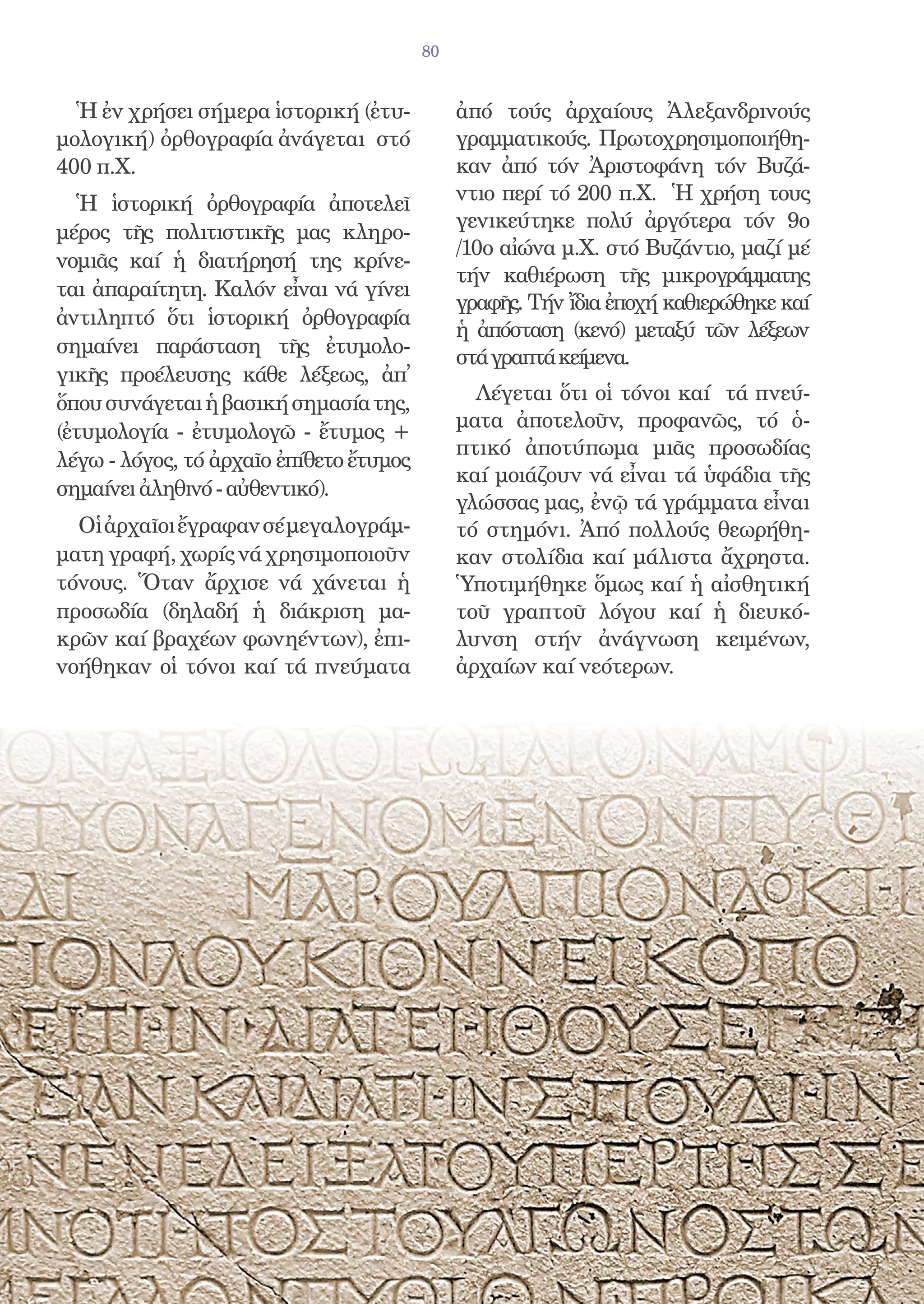 80


  Ἡ ἐν χρήσει σήμερα ἱστορική (ἐτυ-           ἀπό τούς ἀρχαίους Ἀλεξανδρινούς
μολογική) ὀρθογραφία ἀνάγεται στό             γραμματικούς. Πρωτοχρησιμοποιήθη-
400 π.Χ.                                      καν ἀπό τόν Ἀριστοφάνη τόν Βυζά-
  Ἡ ἱστορική ὀρθογραφία ἀποτελεῖ              ντιο περί τό 200 π.Χ. Ἡ χρήση τους
                                              γενικεύτηκε πολύ ἀργότερα τόν 9ο
μέρος τῆς πολιτιστικῆς μας κληρο-
                                              /10ο αἰώνα μ.Χ. στό Βυζάντιο, μαζί μέ
νομιᾶς καί ἡ διατήρησή της κρίνε-
                                              τήν καθιέρωση τῆς μικρογράμματης
ται ἀπαραίτητη. Καλόν εἶναι νά γίνει
                                              γραφῆς. Τήν ἴδια ἐποχή καθιερώθηκε καί
ἀντιληπτό ὅτι ἱστορική ὀρθογραφία
                                              ἡ ἀπόσταση (κενό) μεταξύ τῶν λέξεων
σημαίνει παράσταση τῆς ἐτυμολο-
                                              στά γραπτά κείμενα.
γικῆς προέλευσης κάθε λέξεως, ἀπ̓
ὅπου συνάγεται ἡ βασική σημασία της,            Λέγεται ὅτι οἱ τόνοι καί τά πνεύ-
                                              ματα ἀποτελοῦν, προφανῶς, τό ὁ-
(ἐτυμολογία - ἐτυμολογῶ - ἔτυμος +
                                              πτικό ἀποτύπωμα μιᾶς προσωδίας
λέγω - λόγος, τό ἀρχαῖο ἐπίθετο ἔτυμος
                                              καί μοιάζουν νά εἶναι τά ὑφάδια τῆς
σημαίνει ἀληθινό - αὐθεντικό).
                                              γλώσσας μας, ἐνῷ τά γράμματα εἶναι
  Οἱ ἀρχαῖοι ἔγραφαν σέ μεγαλογράμ-           τό στημόνι. Ἀπό πολλούς θεωρήθη-
ματη γραφή, χωρίς νά χρησιμοποιοῦν            καν στολίδια καί μάλιστα ἄχρηστα.
τόνους. Ὅταν ἄρχισε νά χάνεται ἡ              Ὑποτιμήθηκε ὅμως καί ἡ αἰσθητική
προσωδία (δηλαδή ἡ διάκριση μα-               τοῦ γραπτοῦ λόγου καί ἡ διευκό-
κρῶν καί βραχέων φωνηέντων), ἐπι-             λυνση στήν ἀνάγνωση κειμένων,
νοήθηκαν οἱ τόνοι καί τά πνεύματα             ἀρχαίων καί νεότερων.
 