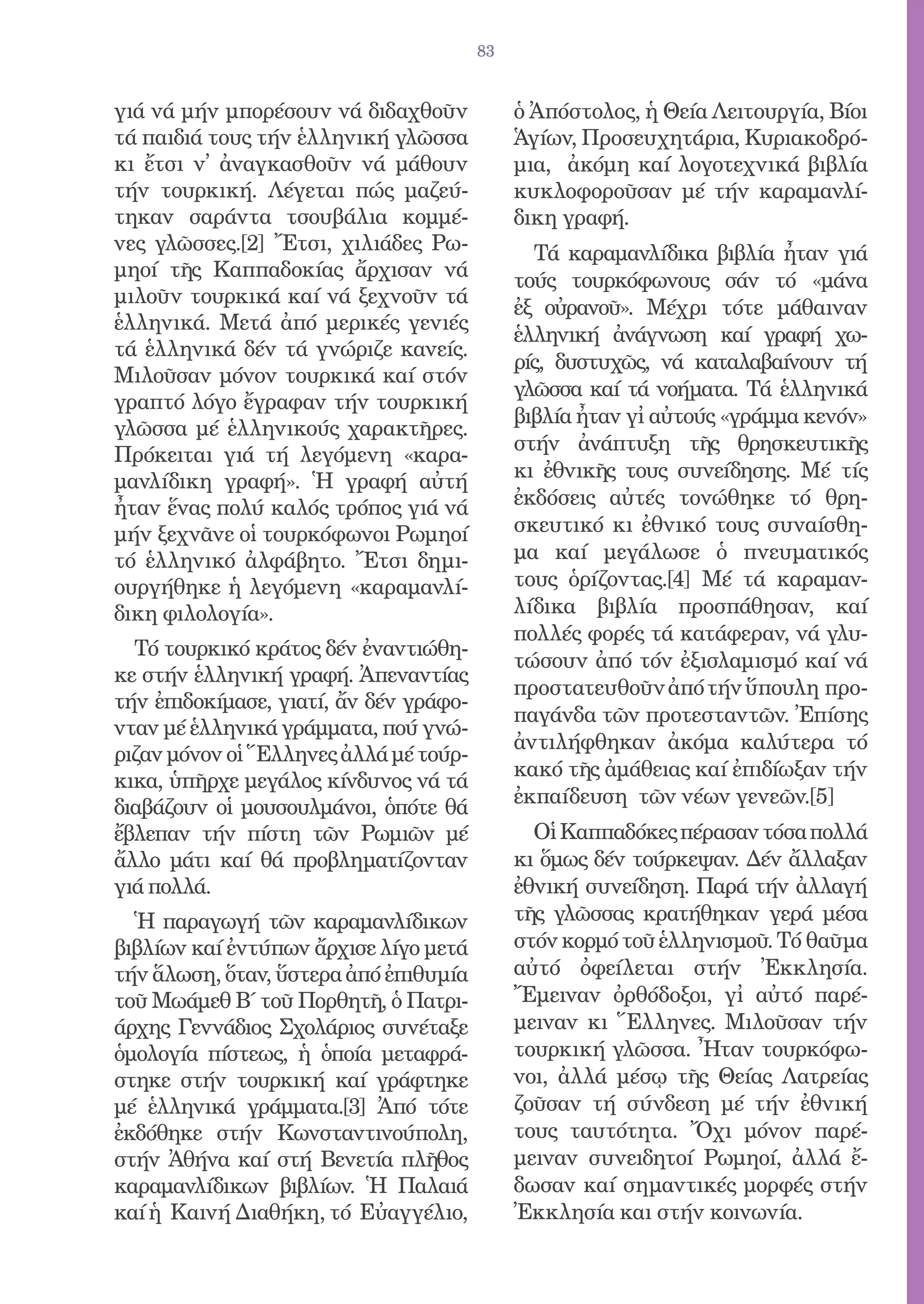 83


γιά νά μήν μπορέσουν νά διδαχθοῦν            ὁ Ἀπόστολος, ἡ Θεία Λειτουργία, Βίοι
τά παιδιά τους τήν ἑλληνική γλῶσσα           Ἁγίων, Προσευχητάρια, Κυριακοδρό-
κι ἔτσι ν̓ ἀναγκασθοῦν νά μάθουν             μια, ἀκόμη καί λογοτεχνικά βιβλία
τήν τουρκική. Λέγεται πώς μαζεύ-             κυκλοφοροῦσαν μέ τήν καραμανλί-
τηκαν σαράντα τσουβάλια κομμέ-               δικη γραφή.
νες γλῶσσες.[2] Ἔτσι, χιλιάδες Ρω-             Τά καραμανλίδικα βιβλία ἦταν γιά
μηοί τῆς Καππαδοκίας ἄρχισαν νά              τούς τουρκόφωνους σάν τό «μάνα
μιλοῦν τουρκικά καί νά ξεχνοῦν τά
                                             ἐξ οὐρανοῦ». Μέχρι τότε μάθαιναν
ἑλληνικά. Μετά ἀπό μερικές γενιές
                                             ἑλληνική ἀνάγνωση καί γραφή χω-
τά ἑλληνικά δέν τά γνώριζε κανείς.
                                             ρίς, δυστυχῶς, νά καταλαβαίνουν τή
Μιλοῦσαν μόνον τουρκικά καί στόν
                                             γλῶσσα καί τά νοήματα. Τά ἑλληνικά
γραπτό λόγο ἔγραφαν τήν τουρκική
                                             βιβλία ἦταν γἰ αὐτούς «γράμμα κενόν»
γλῶσσα μέ ἑλληνικούς χαρακτῆρες.
                                             στήν ἀνάπτυξη τῆς θρησκευτικῆς
Πρόκειται γιά τή λεγόμενη «καρα-
μανλίδικη γραφή». Ἡ γραφή αὐτή               κι ἐθνικῆς τους συνείδησης. Μέ τίς
ἦταν ἕνας πολύ καλός τρόπος γιά νά           ἐκδόσεις αὐτές τονώθηκε τό θρη-
μήν ξεχνᾶνε οἱ τουρκόφωνοι Ρωμηοί            σκευτικό κι ἐθνικό τους συναίσθη-
τό ἑλληνικό ἀλφάβητο. Ἔτσι δημι-             μα καί μεγάλωσε ὁ πνευματικός
ουργήθηκε ἡ λεγόμενη «καραμανλί-             τους ὁρίζοντας.[4] Μέ τά καραμαν-
δικη φιλολογία».                             λίδικα βιβλία προσπάθησαν, καί
                                             πολλές φορές τά κατάφεραν, νά γλυ-
  Τό τουρκικό κράτος δέν ἐναντιώθη-
                                             τώσουν ἀπό τόν ἐξισλαμισμό καί νά
κε στήν ἑλληνική γραφή. Ἀπεναντίας
                                             προστατευθοῦν ἀπό τήν ὕπουλη προ-
τήν ἐπιδοκίμασε, γιατί, ἄν δέν γράφο-
                                             παγάνδα τῶν προτεσταντῶν. Ἐπίσης
νταν μέ ἑλληνικά γράμματα, πού γνώ-
                                             ἀντιλήφθηκαν ἀκόμα καλύτερα τό
ριζαν μόνον οἱ Ἕλληνες ἀλλά μέ τούρ-
                                             κακό τῆς ἀμάθειας καί ἐπιδίωξαν τήν
κικα, ὑπῆρχε μεγάλος κίνδυνος νά τά
διαβάζουν οἱ μουσουλμάνοι, ὁπότε θά          ἐκπαίδευση τῶν νέων γενεῶν.[5]
ἔβλεπαν τήν πίστη τῶν Ρωμιῶν μέ                Οἱ Καππαδόκες πέρασαν τόσα πολλά
ἄλλο μάτι καί θά προβληματίζονταν            κι ὅμως δέν τούρκεψαν. Δέν ἄλλαξαν
γιά πολλά.                                   ἐθνική συνείδηση. Παρά τήν ἀλλαγή
  Ἡ παραγωγή τῶν καραμανλίδικων              τῆς γλῶσσας κρατήθηκαν γερά μέσα
βιβλίων καί ἐντύπων ἄρχισε λίγο μετά         στόν κορμό τοῦ ἑλληνισμοῦ. Τό θαῦμα
τήν ἅλωση, ὅταν, ὕστερα ἀπό ἐπιθυμία         αὐτό ὀφείλεται στήν Ἐκκλησία.
τοῦ Μωάμεθ Β΄ τοῦ Πορθητῆ, ὁ Πατρι-          Ἔμειναν ὀρθόδοξοι, γἰ αὐτό παρέ-
άρχης Γεννάδιος Σχολάριος συνέταξε           μειναν κι Ἕλληνες. Μιλοῦσαν τήν
ὁμολογία πίστεως, ἡ ὁποία μεταφρά-           τουρκική γλῶσσα. Ἦταν τουρκόφω-
στηκε στήν τουρκική καί γράφτηκε             νοι, ἀλλά μέσῳ τῆς Θείας Λατρείας
μέ ἑλληνικά γράμματα.[3] Ἀπό τότε            ζοῦσαν τή σύνδεση μέ τήν ἐθνική
ἐκδόθηκε στήν Κωνσταντινούπολη,              τους ταυτότητα. Ὄχι μόνον παρέ-
στήν Ἀθήνα καί στή Βενετία πλῆθος            μειναν συνειδητοί Ρωμηοί, ἀλλά ἔ-
καραμανλίδικων βιβλίων. Ἡ Παλαιά             δωσαν καί σημαντικές μορφές στήν
καί ἡ Καινή Διαθήκη, τό Εὐαγγέλιο,           Ἐκκλησία και στήν κοινωνία.
 