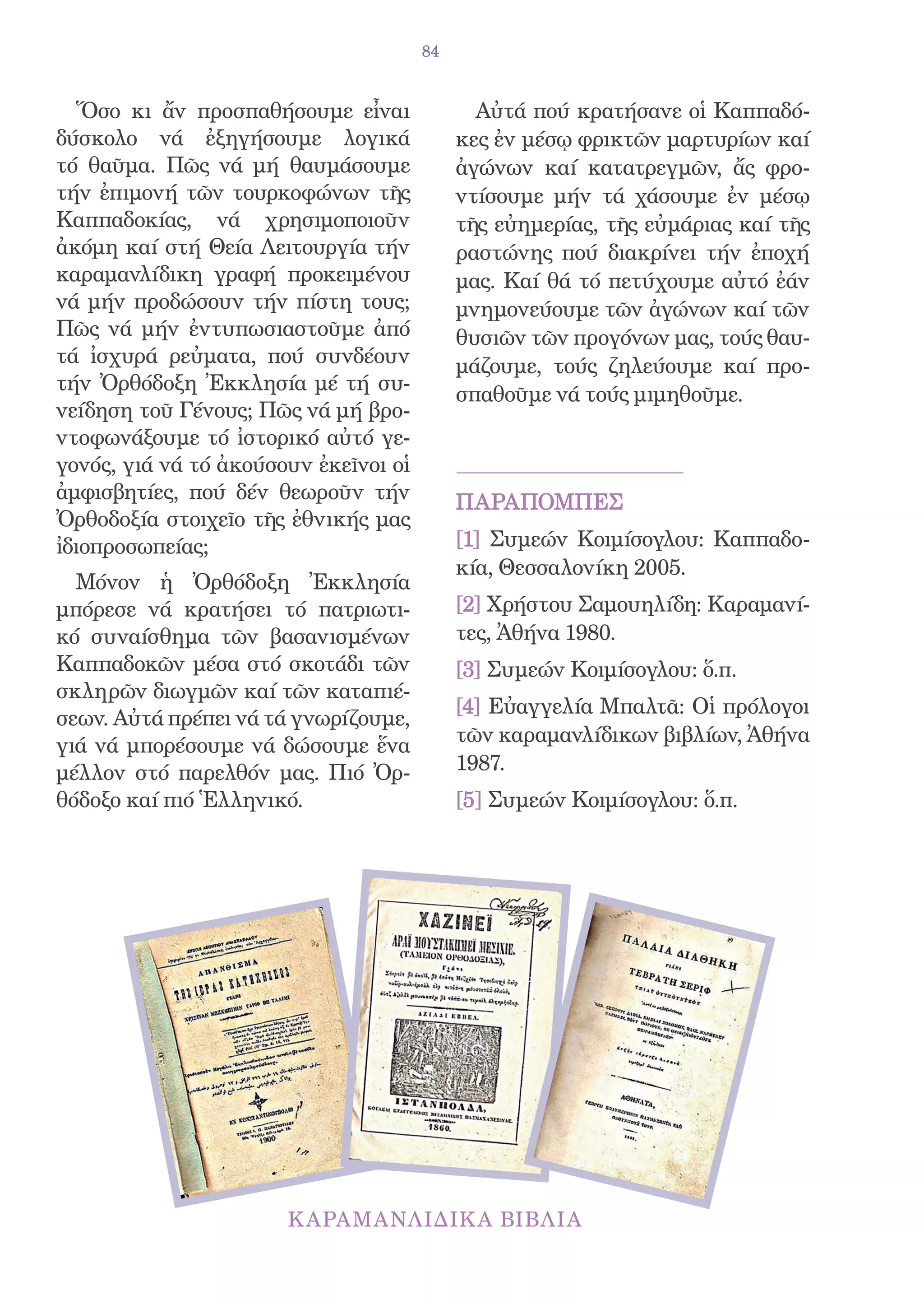 84


   Ὅσο κι ἄν προσπαθήσουμε εἶναι              Αὐτά πού κρατήσανε οἱ Καππαδό-
δύσκολο νά ἐξηγήσουμε λογικά                κες ἐν μέσῳ φρικτῶν μαρτυρίων καί
τό θαῦμα. Πῶς νά μή θαυμάσουμε              ἀγώνων καί κατατρεγμῶν, ἄς φρο-
τήν ἐπιμονή τῶν τουρκοφώνων τῆς             ντίσουμε μήν τά χάσουμε ἐν μέσῳ
Καππαδοκίας, νά χρησιμοποιοῦν               τῆς εὐημερίας, τῆς εὐμάριας καί τῆς
ἀκόμη καί στή Θεία Λειτουργία τήν           ραστώνης πού διακρίνει τήν ἐποχή
καραμανλίδικη γραφή προκειμένου             μας. Καί θά τό πετύχουμε αὐτό ἐάν
νά μήν προδώσουν τήν πίστη τους;            μνημονεύουμε τῶν ἀγώνων καί τῶν
Πῶς νά μήν ἐντυπωσιαστοῦμε ἀπό              θυσιῶν τῶν προγόνων μας, τούς θαυ-
τά ἰσχυρά ρεὐματα, πού συνδέουν             μάζουμε, τούς ζηλεύουμε καί προ-
τήν Ὀρθόδοξη Ἐκκλησία μέ τή συ-
                                            σπαθοῦμε νά τούς μιμηθοῦμε.
νείδηση τοῦ Γένους; Πῶς νά μή βρο-
ντοφωνάξουμε τό ἰστορικό αὐτό γε-
γονός, γιά νά τό ἀκούσουν ἐκεῖνοι οἱ
ἀμφισβητίες, πού δέν θεωροῦν τήν            ΠΑΡΑΠΟΜΠΕΣ
Ὀρθοδοξία στοιχεῖο τῆς ἐθνικής μας
ἰδιοπροσωπείας;                             [1] Συμεών Κοιμίσογλου: Καππαδο-
                                            κία, Θεσσαλονίκη 2005.
  Μόνον ἡ Ὀρθόδοξη Ἐκκλησία
μπόρεσε νά κρατήσει τό πατριωτι-            [2] Χρήστου Σαμουηλίδη: Καραμανί-
κό συναίσθημα τῶν βασανισμένων              τες, Ἀθήνα 1980.
Καππαδοκῶν μέσα στό σκοτάδι τῶν             [3] Συμεών Κοιμίσογλου: ὅ.π.
σκληρῶν διωγμῶν καί τῶν καταπιέ-
                                            [4] Εὐαγγελία Μπαλτᾶ: Οἱ πρόλογοι
σεων. Αὐτά πρέπει νά τά γνωρίζουμε,
γιά νά μπορέσουμε νά δώσουμε ἕνα            τῶν καραμανλίδικων βιβλίων, Ἀθήνα
μέλλον στό παρελθόν μας. Πιό Ὀρ-            1987.
θόδοξο καί πιό Ἑλληνικό.                    [5] Συμεών Κοιμίσογλου: ὅ.π.
 