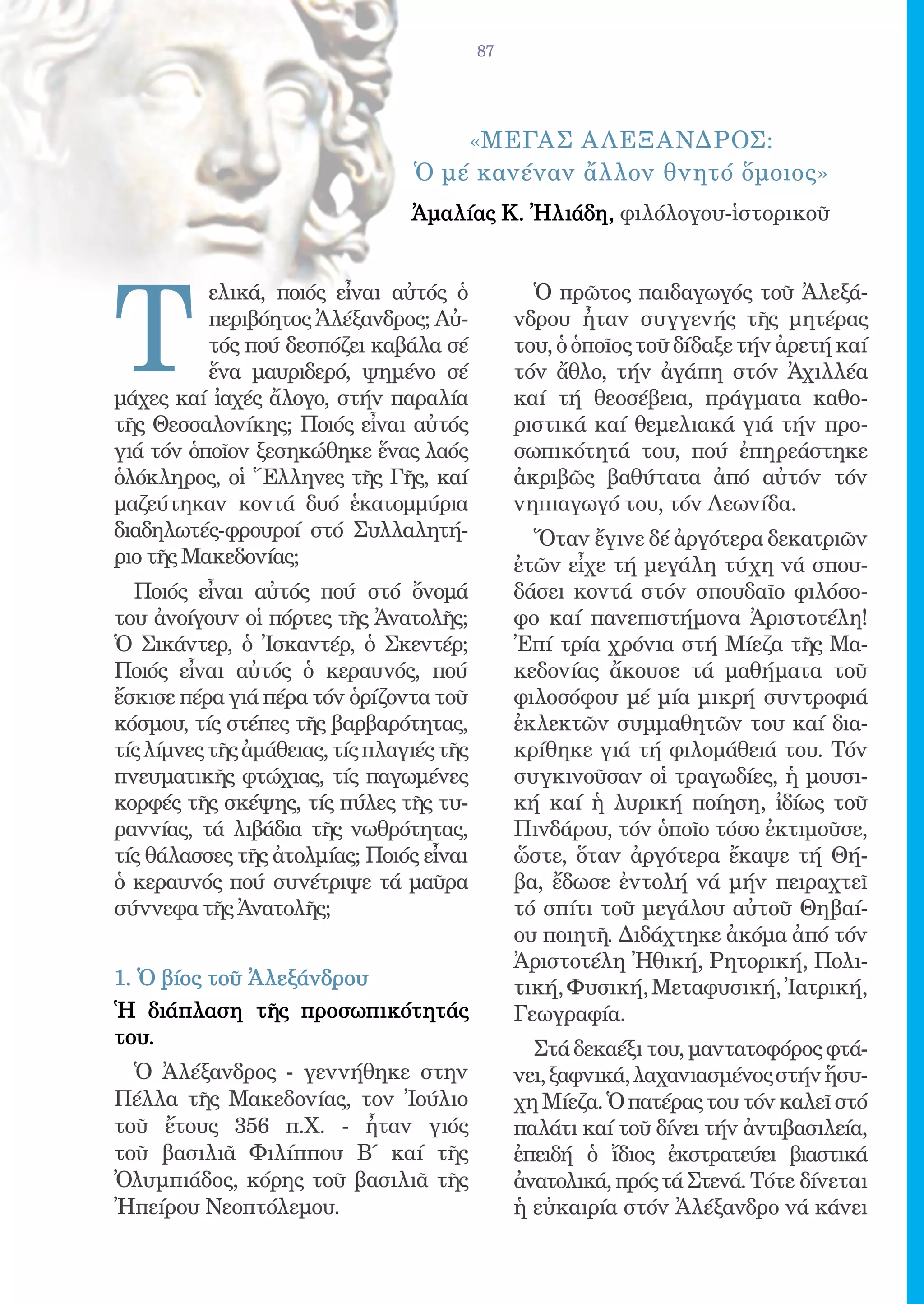 87




                                     «ΜΕγας Α λΕξανδρος:
                                 Ὁ μέ κανέναν ἄλλον θνητό ὅμοιος»
                                 Ἀμαλίας Κ. Ἠλιάδη, φιλόλογου-ἱστορικοῦ




T
          ελικά, ποιός εἶναι αὐτός ὁ              Ὁ πρῶτος παιδαγωγός τοῦ Ἀλεξά-
          περιβόητος Ἀλέξανδρος; Αὐ-            νδρου ἦταν συγγενής τῆς μητέρας
          τός πού δεσπόζει καβάλα σέ            του, ὁ ὁποῖος τοῦ δίδαξε τήν ἀρετή καί
          ἕνα μαυριδερό, ψημένο σέ              τόν ἄθλο, τήν ἀγάπη στόν Ἀχιλλέα
μάχες καί ἰαχές ἄλογο, στήν παραλία             καί τή θεοσέβεια, πράγματα καθο-
τῆς Θεσσαλονίκης; Ποιός εἶναι αὐτός             ριστικά καί θεμελιακά γιά τήν προ-
γιά τόν ὁποῖον ξεσηκώθηκε ἕνας λαός             σωπικότητά του, πού ἐπηρεάστηκε
ὁλόκληρος, οἱ Ἕλληνες τῆς Γῆς, καί              ἀκριβῶς βαθύτατα ἀπό αὐτόν τόν
μαζεύτηκαν κοντά δυό ἑκατομμύρια                νηπιαγωγό του, τόν Λεωνίδα.
διαδηλωτές-φρουροί στό Συλλαλητή-                 Ὅταν ἔγινε δέ ἀργότερα δεκατριῶν
ριο τῆς Μακεδονίας;                             ἐτῶν εἶχε τή μεγάλη τύχη νά σπου-
  Ποιός εἶναι αὐτός πού στό ὄνομά               δάσει κοντά στόν σπουδαῖο φιλόσο-
του ἀνοίγουν οἱ πόρτες τῆς Ἀνατολῆς;            φο καί πανεπιστήμονα Ἀριστοτέλη!
Ὁ Σικάντερ, ὁ Ἰσκαντέρ, ὁ Σκεντέρ;              Ἐπί τρία χρόνια στή Μίεζα τῆς Μα-
Ποιός εἶναι αὐτός ὁ κεραυνός, πού               κεδονίας ἄκουσε τά μαθήματα τοῦ
ἔσκισε πέρα γιά πέρα τόν ὁρίζοντα τοῦ           φιλοσόφου μέ μία μικρή συντροφιά
κόσμου, τίς στέπες τῆς βαρβαρότητας,            ἐκλεκτῶν συμμαθητῶν του καί δια-
τίς λίμνες τῆς ἀμάθειας, τίς πλαγιές τῆς        κρίθηκε γιά τή φιλομάθειά του. Τόν
πνευματικῆς φτώχιας, τίς παγωμένες              συγκινοῦσαν οἱ τραγωδίες, ἡ μουσι-
κορφές τῆς σκέψης, τίς πύλες τῆς τυ-            κή καί ἡ λυρική ποίηση, ἰδίως τοῦ
ραννίας, τά λιβάδια τῆς νωθρότητας,             Πινδάρου, τόν ὁποῖο τόσο ἐκτιμοῦσε,
τίς θάλασσες τῆς ἀτολμίας; Ποιός εἶναι          ὥστε, ὅταν ἀργότερα ἔκαψε τή Θή-
ὁ κεραυνός πού συνέτριψε τά μαῦρα               βα, ἔδωσε ἐντολή νά μήν πειραχτεῖ
σύννεφα τῆς Ἀνατολῆς;                           τό σπίτι τοῦ μεγάλου αὐτοῦ Θηβαί-
                                                ου ποιητῆ. Διδάχτηκε ἀκόμα ἀπό τόν
                                                Ἀριστοτέλη Ἠθική, Ρητορική, Πολι-
1. Ὁ βίος τοῦ Ἀλεξάνδρου                        τική, Φυσική, Μεταφυσική, Ἰατρική,
Ἡ διάπλαση τῆς προσωπικότητάς                   Γεωγραφία.
του.
                                                  Στά δεκαέξι του, μαντατοφόρος φτά-
  Ὁ Ἀλέξανδρος - γεννήθηκε στην                 νει, ξαφνικά, λαχανιασμένος στήν ἥσυ-
Πέλλα τῆς Μακεδονίας, τον Ἰούλιο                χη Μίεζα. Ὁ πατέρας του τόν καλεῖ στό
τοῦ ἔτους 356 π.Χ. - ἦταν γιός                  παλάτι καί τοῦ δίνει τήν ἀντιβασιλεία,
τοῦ βασιλιᾶ Φιλίππου Β΄ καί τῆς                 ἐπειδή ὁ ἴδιος ἐκστρατεύει βιαστικά
Ὀλυμπιάδος, κόρης τοῦ βασιλιᾶ τῆς               ἀνατολικά, πρός τά Στενά. Τότε δίνεται
Ἠπείρου Νεοπτόλεμου.                            ἡ εὐκαιρία στόν Ἀλέξανδρο νά κάνει
 
