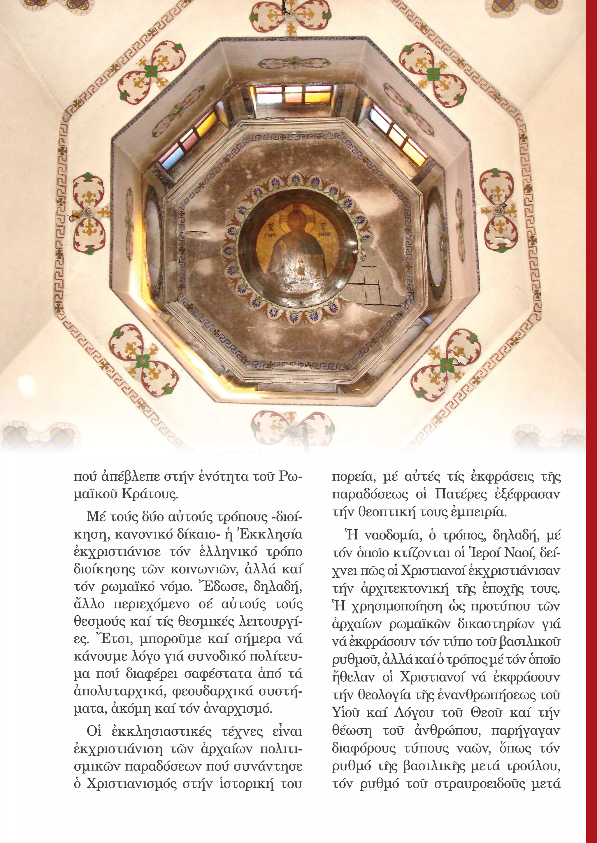 7




πού ἀπέβλεπε στήν ἑνότητα τοῦ Ρω-         πορεία, μέ αὐτές τίς ἐκφράσεις τῆς
μαϊκοῦ Κράτους.                           παραδόσεως οἱ Πατέρες ἐξέφρασαν
  Μέ τούς δύο αὐτούς τρόπους -διοί-       τήν θεοπτική τους ἐμπειρία.
κηση, κανονικό δίκαιο- ἡ Ἐκκλησία           Ἡ ναοδομία, ὁ τρόπος, δηλαδή, μέ
ἐκχριστιάνισε τόν ἑλληνικό τρόπο          τόν ὁποῖο κτίζονται οἱ Ἱεροί Ναοί, δεί-
διοίκησης τῶν κοινωνιῶν, ἀλλά καί         χνει πῶς οἱ Χριστιανοί ἐκχριστιάνισαν
τόν ρωμαϊκό νόμο. Ἔδωσε, δηλαδή,          τήν ἀρχιτεκτονική τῆς ἐποχῆς τους.
ἄλλο περιεχόμενο σέ αὐτούς τούς           Ἡ χρησιμοποίηση ὡς προτύπου τῶν
θεσμούς καί τίς θεσμικές λειτουργί-       ἀρχαίων ρωμαϊκῶν δικαστηρίων γιά
ες. Ἔτσι, μποροῦμε καί σήμερα νά          νά ἐκφράσουν τόν τύπο τοῦ βασιλικοῦ
κάνουμε λόγο γιά συνοδικό πολίτευ-        ρυθμοῦ, ἀλλά καί ὁ τρόπος μέ τόν ὁποῖο
μα πού διαφέρει σαφέστατα ἀπό τά          ἤθελαν οἱ Χριστιανοί νά ἐκφράσουν
ἀπολυταρχικά, φεουδαρχικά συστή-          τήν θεολογία τῆς ἐνανθρωπήσεως τοῦ
ματα, ἀκόμη καί τόν ἀναρχισμό.            Υἱοῦ καί Λόγου τοῦ Θεοῦ καί τήν
  Οἱ ἐκκλησιαστικές τέχνες εἶναι          θέωση τοῦ ἀνθρώπου, παρήγαγαν
ἐκχριστιάνιση τῶν ἀρχαίων πολιτι-         διαφόρους τύπους ναῶν, ὅπως τόν
σμικῶν παραδόσεων πού συνάντησε           ρυθμό τῆς βασιλικῆς μετά τρούλου,
ὁ Χριστιανισμός στήν ἱστορική του         τόν ρυθμό τοῦ στραυροειδοῦς μετά
 