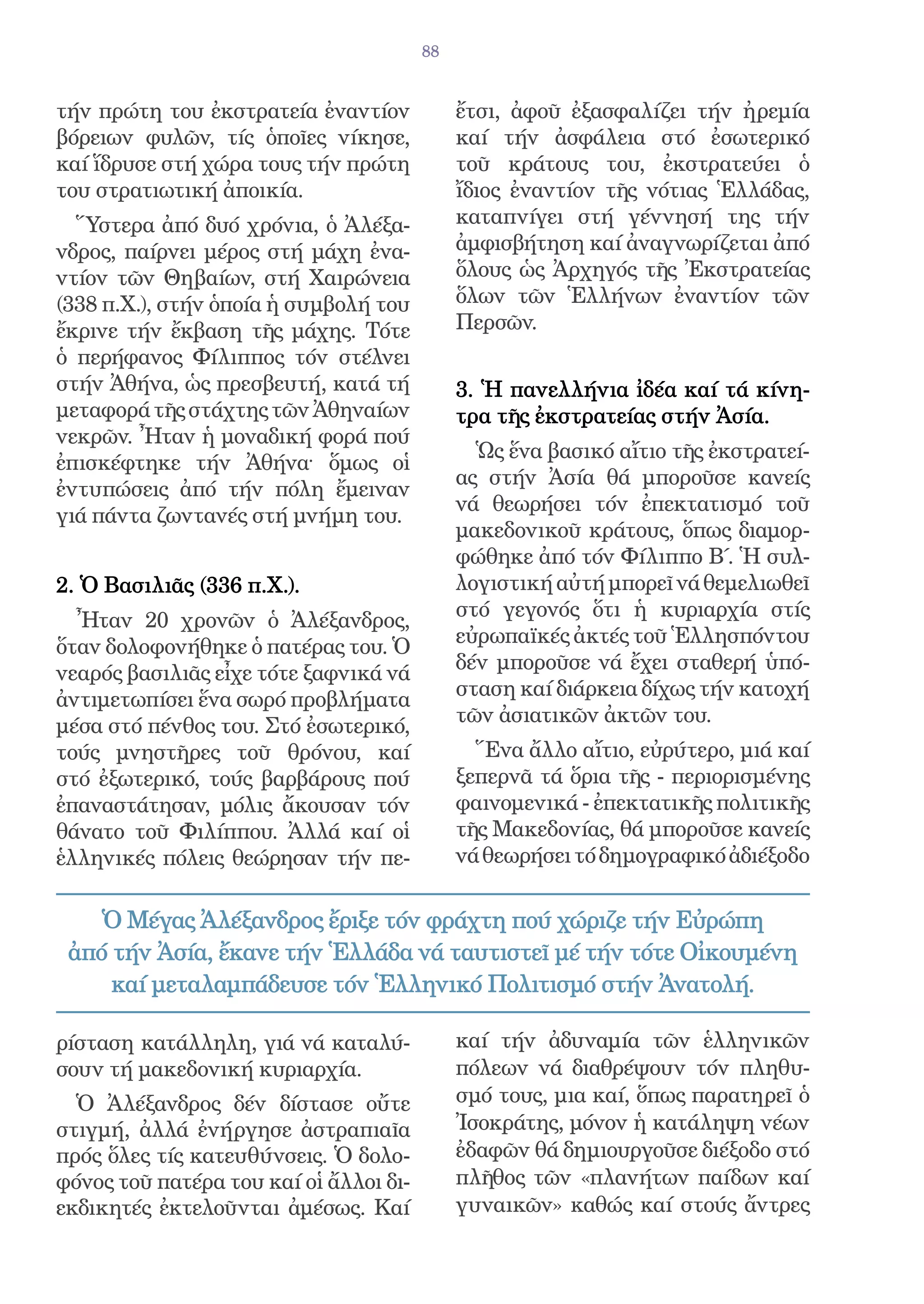 88


τήν πρώτη του ἐκστρατεία ἐναντίον            ἔτσι, ἀφοῦ ἐξασφαλίζει τήν ἠρεμία
βόρειων φυλῶν, τίς ὁποῖες νίκησε,            καί τήν ἀσφάλεια στό ἐσωτερικό
καί ἵδρυσε στή χώρα τους τήν πρώτη           τοῦ κράτους του, ἐκστρατεύει ὁ
του στρατιωτική ἀποικία.                     ἴδιος ἐναντίον τῆς νότιας Ἑλλάδας,
  Ὕστερα ἀπό δυό χρόνια, ὁ Ἀλέξα-            καταπνίγει στή γέννησή της τήν
νδρος, παίρνει μέρος στή μάχη ἐνα-           ἀμφισβήτηση καί ἀναγνωρίζεται ἀπό
ντίον τῶν Θηβαίων, στή Χαιρώνεια             ὅλους ὡς Ἀρχηγός τῆς Ἐκστρατείας
(338 π.Χ.), στήν ὁποία ἡ συμβολή του         ὅλων τῶν Ἑλλήνων ἐναντίον τῶν
ἔκρινε τήν ἔκβαση τῆς μάχης. Τότε            Περσῶν.
ὁ περήφανος Φίλιππος τόν στέλνει
στήν Ἀθήνα, ὡς πρεσβευτή, κατά τή            3. Ἡ πανελλήνια ἰδέα καί τά κίνη-
μεταφορά τῆς στάχτης τῶν Ἀθηναίων            τρα τῆς ἐκστρατείας στήν Ἀσία.
νεκρῶν. Ἦταν ἡ μοναδική φορά πού
                                               Ὡς ἕνα βασικό αἴτιο τῆς ἐκστρατεί-
ἐπισκέφτηκε τήν Ἀθήνα· ὅμως οἱ
                                             ας στήν Ἀσία θά μποροῦσε κανείς
ἐντυπώσεις ἀπό τήν πόλη ἔμειναν
                                             νά θεωρήσει τόν ἐπεκτατισμό τοῦ
γιά πάντα ζωντανές στή μνήμη του.
                                             μακεδονικοῦ κράτους, ὅπως διαμορ-
                                             φώθηκε ἀπό τόν Φίλιππο Β΄. Ἡ συλ-
2. Ὁ Βασιλιᾶς (336 π.Χ.).                    λογιστική αὐτή μπορεῖ νά θεμελιωθεῖ
  Ἦταν 20 χρονῶν ὁ Ἀλέξανδρος,               στό γεγονός ὅτι ἡ κυριαρχία στίς
ὅταν δολοφονήθηκε ὁ πατέρας του. Ὁ           εὐρωπαϊκές ἀκτές τοῦ Ἑλλησπόντου
νεαρός βασιλιᾶς εἶχε τότε ξαφνικά νά         δέν μποροῦσε νά ἔχει σταθερή ὑπό-
ἀντιμετωπίσει ἕνα σωρό προβλήματα            σταση καί διάρκεια δίχως τήν κατοχή
μέσα στό πένθος του. Στό ἐσωτερικό,          τῶν ἀσιατικῶν ἀκτῶν του.
τούς μνηστῆρες τοῦ θρόνου, καί                 Ἕνα ἄλλο αἴτιο, εὐρύτερο, μιά καί
στό ἐξωτερικό, τούς βαρβάρους πού            ξεπερνᾶ τά ὅρια τῆς - περιορισμένης
ἐπαναστάτησαν, μόλις ἄκουσαν τόν             φαινομενικά - ἐπεκτατικῆς πολιτικῆς
θάνατο τοῦ Φιλίππου. Ἀλλά καί οἱ             τῆς Μακεδονίας, θά μποροῦσε κανείς
ἑλληνικές πόλεις θεώρησαν τήν πε-            νά θεωρήσει τό δημογραφικό ἀδιέξοδο

    Ὁ Μέγας Ἀλέξανδρος ἔριξε τόν φράχτη πού χώριζε τήν Εὐρώπη
 ἀπό τήν Ἀσία, ἔκανε τήν Ἑλλάδα νά ταυτιστεῖ μέ τήν τότε Οἰκουμένη
     καί μεταλαμπάδευσε τόν Ἑλληνικό Πολιτισμό στήν Ἀνατολή.

ρίσταση κατάλληλη, γιά νά καταλύ-            καί τήν ἀδυναμία τῶν ἑλληνικῶν
σουν τή μακεδονική κυριαρχία.                πόλεων νά διαθρέψουν τόν πληθυ-
  Ὁ Ἀλέξανδρος δέν δίστασε οὔτε              σμό τους, μια καί, ὅπως παρατηρεῖ ὁ
στιγμή, ἀλλά ἐνήργησε ἀστραπιαῖα             Ἰσοκράτης, μόνον ἡ κατάληψη νέων
πρός ὅλες τίς κατευθύνσεις. Ὁ δολο-          ἐδαφῶν θά δημιουργοῦσε διέξοδο στό
φόνος τοῦ πατέρα του καί οἱ ἄλλοι δι-        πλῆθος τῶν «πλανήτων παίδων καί
εκδικητές ἐκτελοῦνται ἀμέσως. Καί            γυναικῶν» καθώς καί στούς ἄντρες
 