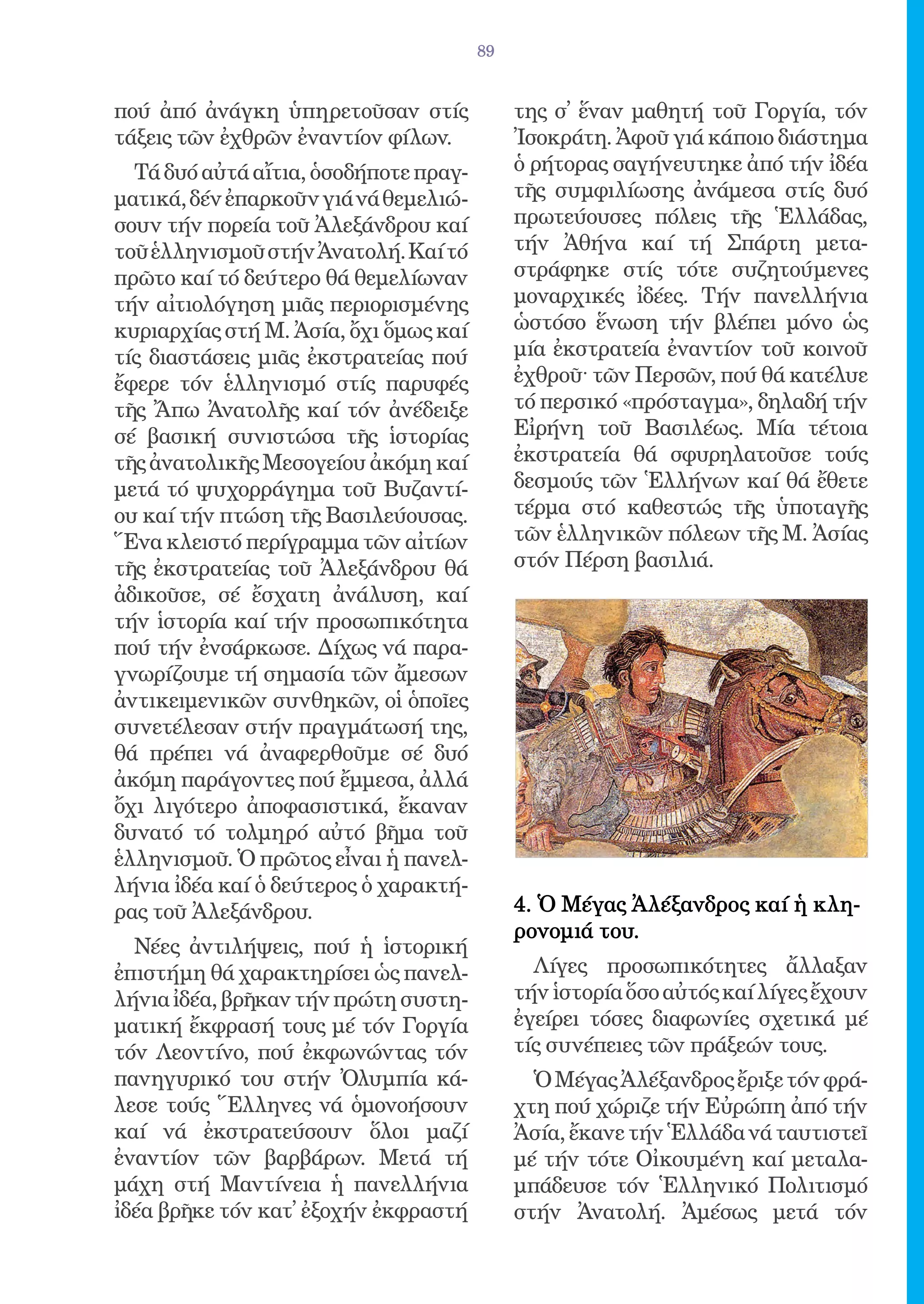 89


πού ἀπό ἀνάγκη ὑπηρετοῦσαν στίς             της σ̓ ἕναν μαθητή τοῦ Γοργία, τόν
τάξεις τῶν ἐχθρῶν ἐναντίον φίλων.           Ἰσοκράτη. Ἀφοῦ γιά κάποιο διάστημα
  Τά δυό αὐτά αἴτια, ὁσοδήποτε πραγ-        ὁ ρήτορας σαγήνευτηκε ἀπό τήν ἰδέα
ματικά, δέν ἐπαρκοῦν γιά νά θεμελιώ-        τῆς συμφιλίωσης ἀνάμεσα στίς δυό
σουν τήν πορεία τοῦ Ἀλεξάνδρου καί          πρωτεύουσες πόλεις τῆς Ἑλλάδας,
τοῦ ἑλληνισμοῦ στήν Ἀνατολή. Καί τό         τήν Ἀθήνα καί τή Σπάρτη μετα-
πρῶτο καί τό δεύτερο θά θεμελίωναν          στράφηκε στίς τότε συζητούμενες
τήν αἰτιολόγηση μιᾶς περιορισμένης          μοναρχικές ἰδέες. Τήν πανελλήνια
κυριαρχίας στή Μ. Ἀσία, ὄχι ὅμως καί        ὡστόσο ἕνωση τήν βλέπει μόνο ὡς
τίς διαστάσεις μιᾶς ἐκστρατείας πού         μία ἐκστρατεία ἐναντίον τοῦ κοινοῦ
ἔφερε τόν ἑλληνισμό στίς παρυφές            ἐχθροῦ· τῶν Περσῶν, πού θά κατέλυε
τῆς Ἄπω Ἀνατολῆς καί τόν ἀνέδειξε           τό περσικό «πρόσταγμα», δηλαδή τήν
σέ βασική συνιστώσα τῆς ἱστορίας            Εἰρήνη τοῦ Βασιλέως. Μία τέτοια
τῆς ἀνατολικῆς Μεσογείου ἀκόμη καί          ἐκστρατεία θά σφυρηλατοῦσε τούς
μετά τό ψυχορράγημα τοῦ Βυζαντί-            δεσμούς τῶν Ἑλλήνων καί θά ἔθετε
ου καί τήν πτώση τῆς Βασιλεύουσας.          τέρμα στό καθεστώς τῆς ὑποταγῆς
Ἕνα κλειστό περίγραμμα τῶν αἰτίων           τῶν ἑλληνικῶν πόλεων τῆς Μ. Ἀσίας
τῆς ἐκστρατείας τοῦ Ἀλεξάνδρου θά           στόν Πέρση βασιλιά.
ἀδικοῦσε, σέ ἔσχατη ἀνάλυση, καί
τήν ἱστορία καί τήν προσωπικότητα
πού τήν ἐνσάρκωσε. Δίχως νά παρα-
γνωρίζουμε τή σημασία τῶν ἄμεσων
ἀντικειμενικῶν συνθηκῶν, οἱ ὁποῖες
συνετέλεσαν στήν πραγμάτωσή της,
θά πρέπει νά ἀναφερθοῦμε σέ δυό
ἀκόμη παράγοντες πού ἔμμεσα, ἀλλά
ὄχι λιγότερο ἀποφασιστικά, ἔκαναν
δυνατό τό τολμηρό αὐτό βῆμα τοῦ
ἑλληνισμοῦ. Ὁ πρῶτος εἶναι ἡ πανελ-
λήνια ἰδέα καί ὁ δεύτερος ὁ χαρακτή-
ρας τοῦ Ἀλεξάνδρου.                         4. Ὁ Μέγας Ἀλέξανδρος καί ἡ κλη-
                                            ρονομιά του.
  Νέες ἀντιλήψεις, πού ἡ ἱστορική
ἐπιστήμη θά χαρακτηρίσει ὡς πανελ-            Λίγες προσωπικότητες ἄλλαξαν
λήνια ἰδέα, βρῆκαν τήν πρώτη συστη-         τήν ἱστορία ὅσο αὐτός καί λίγες ἔχουν
ματική ἔκφρασή τους μέ τόν Γοργία           ἐγείρει τόσες διαφωνίες σχετικά μέ
τόν Λεοντίνο, πού ἐκφωνώντας τόν            τίς συνέπειες τῶν πράξεών τους.
πανηγυρικό του στήν Ὀλυμπία κά-               Ὁ Μέγας Ἀλέξανδρος ἔριξε τόν φρά-
λεσε τούς Ἕλληνες νά ὁμονοήσουν             χτη πού χώριζε τήν Εὐρώπη ἀπό τήν
καί νά ἐκστρατεύσουν ὅλοι μαζί              Ἀσία, ἔκανε τήν Ἑλλάδα νά ταυτιστεῖ
ἐναντίον τῶν βαρβάρων. Μετά τή              μέ τήν τότε Οἰκουμένη καί μεταλα-
μάχη στή Μαντίνεια ἡ πανελλήνια             μπάδευσε τόν Ἑλληνικό Πολιτισμό
ἰδέα βρῆκε τόν κατ̓ ἐξοχήν ἐκφραστή         στήν Ἀνατολή. Ἀμέσως μετά τόν
 