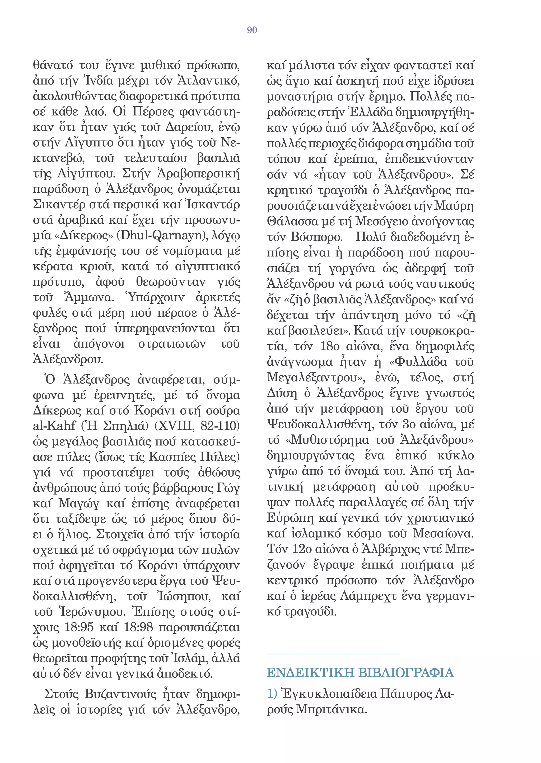 90


θάνατό του ἔγινε μυθικό πρόσωπο,            καί μάλιστα τόν εἶχαν φανταστεῖ καί
ἀπό τήν Ἰνδία μέχρι τόν Ἀτλαντικό,          ὡς ἅγιο καί ἀσκητή πού εἶχε ἱδρύσει
ἀκολουθώντας διαφορετικά πρότυπα            μοναστήρια στήν ἔρημο. Πολλές πα-
σέ κάθε λαό. Οἱ Πέρσες φαντάστη-            ραδόσεις στήν Ἑλλάδα δημιουργήθη-
καν ὅτι ἦταν γιός τοῦ Δαρείου, ἐνῷ          καν γύρω ἀπό τόν Ἀλέξανδρο, καί σέ
στήν Αἴγυπτο ὅτι ἦταν γιός τοῦ Νε-          πολλές περιοχές διάφορα σημάδια τοῦ
κτανεβώ, τοῦ τελευταίου βασιλιᾶ             τόπου καί ἐρείπια, ἐπιδεικνύονταν
τῆς Αἰγύπτου. Στήν Ἀραβοπερσική             σάν νά «ἦταν τοῦ Ἀλέξανδρου». Σέ
παράδοση ὁ Ἀλέξανδρος ὀνομάζεται            κρητικό τραγούδι ὁ Ἀλέξανδρος πα-
Σικαντέρ στά περσικά καί Ἰσκαντάρ           ρουσιάζεται νά ἔχει ἐνώσει τήν Μαύρη
στά ἀραβικά καί ἔχει τήν προσωνυ-           Θάλασσα μέ τή Μεσόγειο ἀνοίγοντας
μία «Δίκερως» (Dhul-Qarnayn), λόγῳ          τόν Βόσπορο. Πολύ διαδεδομένη ἐ-
τῆς ἐμφάνισής του σέ νομίσματα μέ           πίσης εἶναι ἡ παράδοση πού παρου-
κέρατα κριοῦ, κατά τό αἰγυπτιακό            σιάζει τή γοργόνα ὡς ἀδερφή τοῦ
πρότυπο, ἀφοῦ θεωροῦνταν γιός               Ἀλέξανδρου νά ρωτᾶ τούς ναυτικούς
τοῦ Ἄμμωνα. Ὑπάρχουν ἀρκετές                ἄν «ζῆ ὁ βασιλιᾶς Ἀλέξανδρος» καί νά
φυλές στά μέρη πού πέρασε ὁ Ἀλέ-            δέχεται τήν ἀπάντηση μόνο τό «ζῆ
ξανδρος πού ὑπερηφανεύονται ὅτι             καί βασιλεύει». Κατά τήν τουρκοκρα-
εἶναι ἀπόγονοι στρατιωτῶν τοῦ               τία, τόν 18ο αἰώνα, ἕνα δημοφιλές
Ἀλέξανδρου.                                 ἀνάγνωσμα ἦταν ἡ «Φυλλάδα τοῦ
  Ὁ Ἀλέξανδρος ἀναφέρεται, σύμ-             Μεγαλέξαντρου», ἐνῶ, τέλος, στή
φωνα μέ ἐρευνητές, μέ τό ὄνομα              Δύση ὁ Ἀλέξανδρος ἔγινε γνωστός
Δίκερως καί στό Κοράνι στή σούρα            ἀπό τήν μετάφραση τοῦ ἔργου τοῦ
al-Kahf (Ἡ Σπηλιά) (ΧVΙΙΙ, 82-110)          Ψευδοκαλλισθένη, τόν 3ο αἰώνα, μέ
ὡς μεγάλος βασιλιᾶς πού κατασκεύ-           τό «Μυθιστόρημα τοῦ Ἀλεξάνδρου»
ασε πύλες (ἴσως τίς Κασπίες Πύλες)          δημιουργώντας ἕνα ἐπικό κύκλο
γιά νά προστατέψει τούς ἀθώους              γύρω ἀπό τό ὄνομά του. Ἀπό τή λα-
ἀνθρώπους ἀπό τούς βάρβαρους Γώγ            τινική μετάφραση αὐτοῦ προέκυ-
καί Μαγώγ καί ἐπίσης ἀναφέρεται             ψαν πολλές παραλλαγές σέ ὅλη τήν
ὅτι ταξίδεψε ὥς τό μέρος ὅπου δύ-           Εὐρώπη καί γενικά τόν χριστιανικό
ει ὁ ἥλιος. Στοιχεῖα ἀπό τήν ἱστορία        καί ἰσλαμικό κόσμο τοῦ Μεσαίωνα.
σχετικά μέ τό σφράγισμα τῶν πυλῶν           Τόν 12ο αἰώνα ὁ Ἀλβέριχος ντέ Μπε-
πού ἀφηγεῖται τό Κοράνι ὑπάρχουν            ζανσόν ἔγραψε ἐπικά ποιήματα μέ
καί στά προγενέστερα ἔργα τοῦ Ψευ-          κεντρικό πρόσωπο τόν Ἀλέξανδρο
δοκαλλισθένη, τοῦ Ἰώσηπου, καί              καί ὁ ἱερέας Λάμπρεχτ ἕνα γερμανι-
τοῦ Ἱερώνυμου. Ἐπίσης στούς στί-            κό τραγούδι.
χους 18:95 καί 18:98 παρουσιάζεται
ὡς μονοθεϊστής καί ὁρισμένες φορές
θεωρεῖται προφήτης τοῦ Ἰσλάμ, ἀλλά
αὐτό δέν εἶναι γενικά ἀποδεκτό.             EΝΔΕΙΚΤΙΚH ΒΙΒΛΙΟΓΡΑΦIΑ
  Στούς Βυζαντινούς ἦταν δημοφι-            1) Ἐγκυκλοπαίδεια Πάπυρος Λα-
λεῖς οἱ ἱστορίες γιά τόν Ἀλέξανδρο,         ρούς Μπριτάνικα.
 