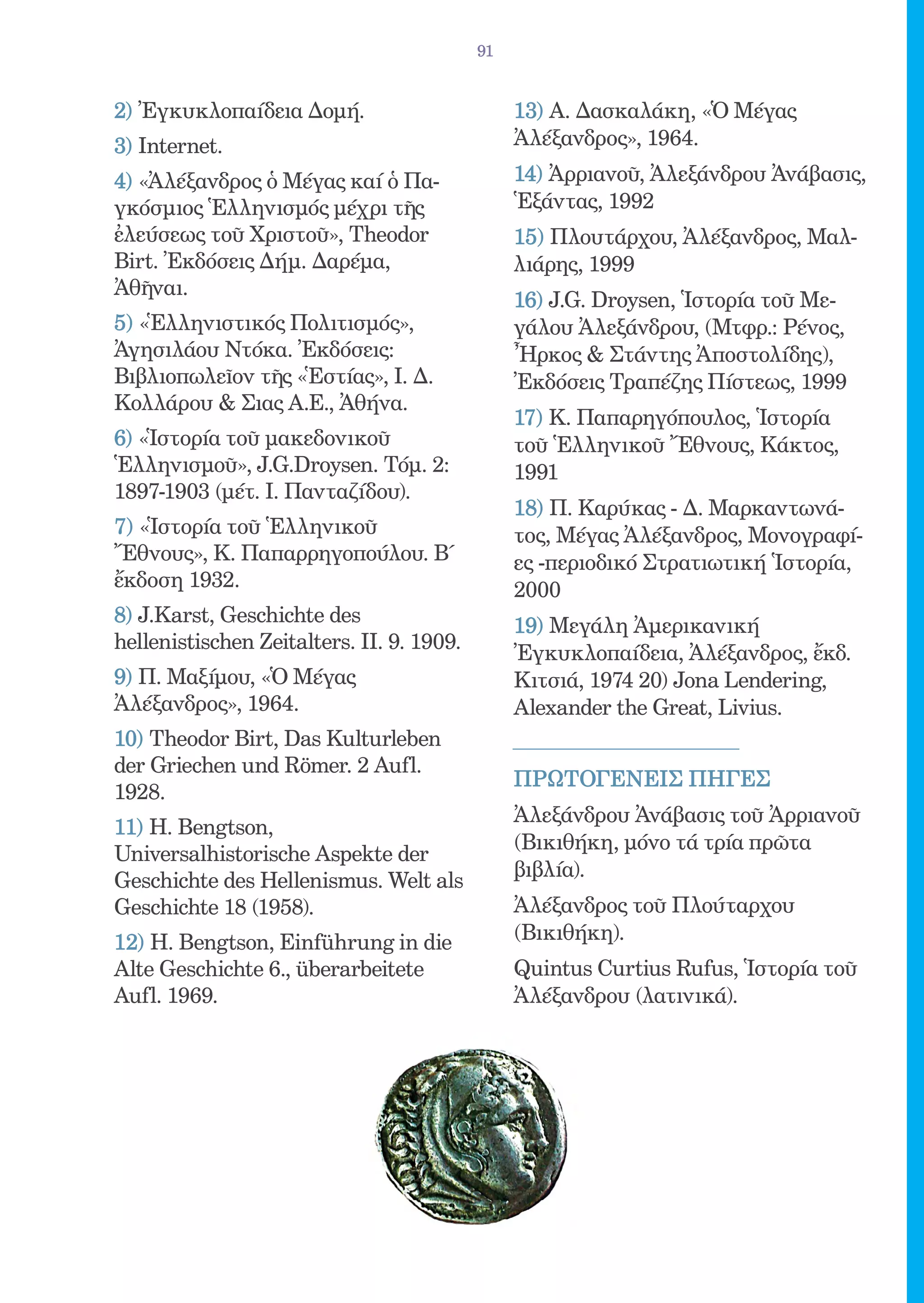 91


2) Ἐγκυκλοπαίδεια Δομή.                         13) Α. Δασκαλάκη, «Ὁ Μέγας
3) Internet.                                    Ἀλέξανδρος», 1964.
4) «Ἀλέξανδρος ὁ Μέγας καί ὁ Πα-                14) Ἀρριανοῦ, Ἀλεξάνδρου Ἀνάβασις,
γκόσμιος Ἑλληνισμός μέχρι τῆς                   Ἑξάντας, 1992
ἐλεύσεως τοῦ Χριστοῦ», Theodor                  15) Πλουτάρχου, Ἀλέξανδρος, Μαλ-
Birt. Ἐκδόσεις Δήμ. Δαρέμα,                     λιάρης, 1999
Ἀθῆναι.
                                                16) J.G. Droysen, Ἱστορία τοῦ Με-
5) «Ἑλληνιστικός Πολιτισμός»,                   γάλου Ἀλεξάνδρου, (Μτφρ.: Ρένος,
Ἀγησιλάου Ντόκα. Ἐκδόσεις:                      Ἦρκος  Στάντης Ἀποστολίδης),
Βιβλιοπωλεῖον τῆς «Ἑστίας», Ι. Δ.               Ἐκδόσεις Τραπέζης Πίστεως, 1999
Κολλάρου  Σιας Α.Ε., Ἀθήνα.
                                                17) Κ. Παπαρηγόπουλος, Ἱστορία
6) «Ἱστορία τοῦ μακεδονικοῦ                     τοῦ Ἑλληνικοῦ Ἔθνους, Κάκτος,
Ἑλληνισμοῦ», J.G.Droysen. Τόμ. 2:               1991
1897-1903 (μέτ. Ι. Πανταζίδου).
                                                18) Π. Καρύκας - Δ. Μαρκαντωνά-
7) «Ἱστορία τοῦ Ἑλληνικοῦ                       τος, Μέγας Ἀλέξανδρος, Μονογραφί-
Ἔθνους», Κ. Παπαρρηγοπούλου. Β΄                 ες -περιοδικό Στρατιωτική Ἱστορία,
ἔκδοση 1932.                                    2000
8) J.Karst, Geschichte des                      19) Μεγάλη Ἀμερικανική
hellenistischen Zeitalters. II. 9. 1909.
                                                Ἐγκυκλοπαίδεια, Ἀλέξανδρος, ἔκδ.
9) Π. Μαξίμου, «Ὁ Μέγας                         Κιτσιά, 1974 20) Jona Lendering,
Ἀλέξανδρος», 1964.                              Alexander the Great, Livius.
10) Theodor Birt, Das Kulturleben
der Griechen und Römer. 2 Aufl.
                                                ΠΡΩΤΟΓΕΝΕIΣ ΠΗΓEΣ
1928.
                                                Ἀλεξάνδρου Ἀνάβασις τοῦ Ἀρριανοῦ
11) Η. Bengtson,
                                                (Βικιθήκη, μόνο τά τρία πρῶτα
Universalhistorische Aspekte der
                                                βιβλία).
Geschichte des Hellenismus. Welt als
Geschichte 18 (1958).                           Ἀλέξανδρος τοῦ Πλούταρχου
12) H. Bengtson, Einführung in die              (Βικιθήκη).
Alte Geschichte 6., überarbeitete               Quintus Curtius Rufus, Ἱστορία τοῦ
Aufl. 1969.                                     Ἀλέξανδρου (λατινικά).
 
