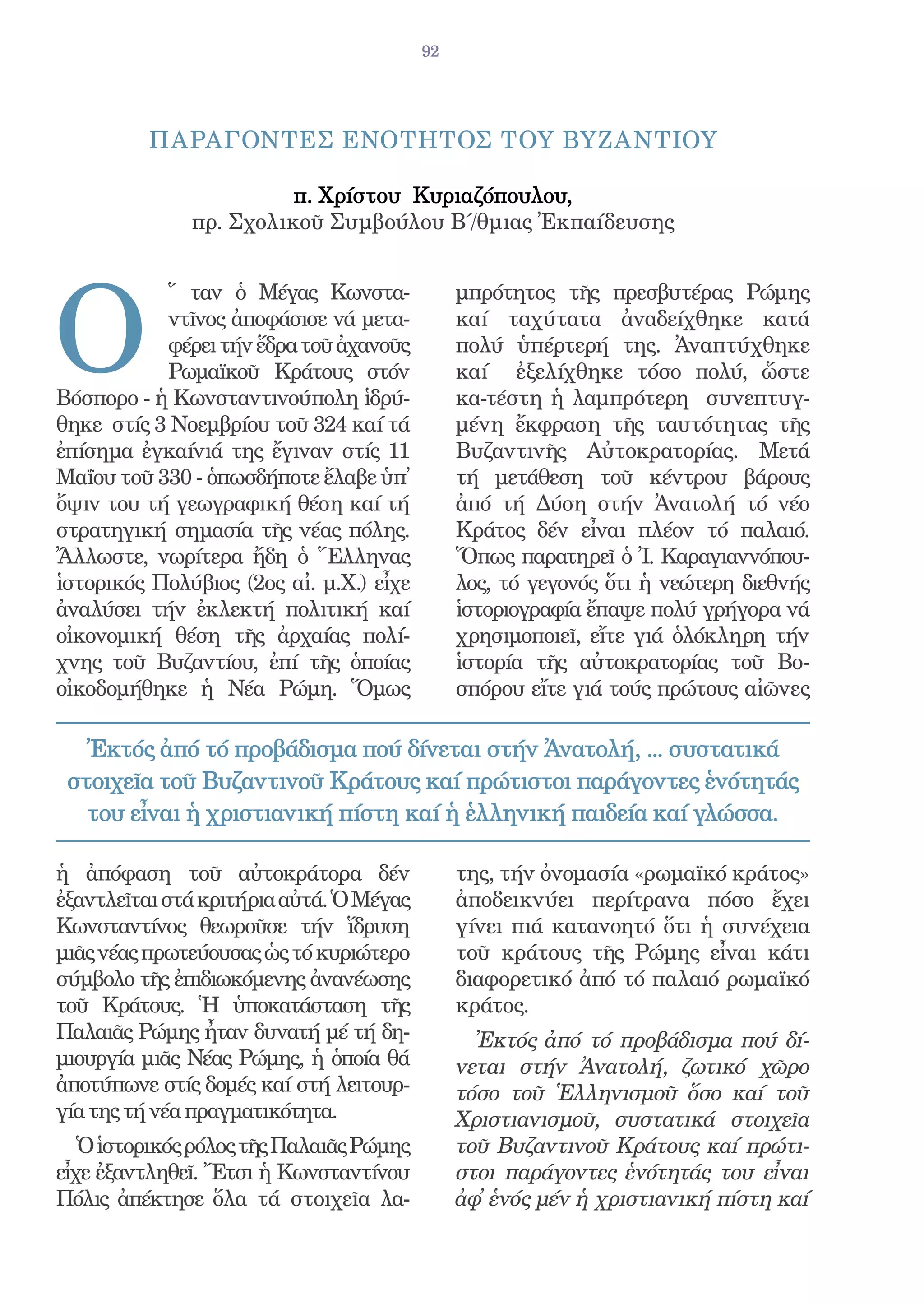 92




         ΠΑΡΑΓΟΝΤΕΣ ΕΝΟΤΗΤΟΣ ΤΟΥ ΒΥΖΑΝΤΙΟΥ

                        π. Χρίστου Κυριαζόπουλου,
              πρ. Σχολικοῦ Συµβούλου Β΄/θµιας Ἐκπαίδευσης




O
           ῞ ταν ὁ Μέγας Κωνστα-              μπρότητος τῆς πρεσβυτέρας Ρώμης
           ντῖνος ἀποφάσισε νά μετα-          καί ταχύτατα ἀναδείχθηκε κατά
           φέρει τήν ἕδρα τοῦ ἀχανοῦς         πολύ ὑπέρτερή της. Ἀναπτύχθηκε
           Ρωμαϊκοῦ Κράτους στόν              καί ἐξελίχθηκε τόσο πολύ, ὥστε
Βόσπορο - ἡ Κωνσταντινούπολη ἱδρύ-            κα-τέστη ἡ λαμπρότερη συνεπτυγ-
θηκε στίς 3 Νοεμβρίου τοῦ 324 καί τά          μένη ἔκφραση τῆς ταυτότητας τῆς
ἐπίσημα ἐγκαίνιά της ἔγιναν στίς 11           Βυζαντινῆς Αὐτοκρατορίας. Μετά
Μαΐου τοῦ 330 - ὁπωσδήποτε ἔλαβε ὑπ̓          τή μετάθεση τοῦ κέντρου βάρους
ὄψιν του τή γεωγραφική θέση καί τή            ἀπό τή Δύση στήν Ἀνατολή τό νέο
στρατηγική σημασία τῆς νέας πόλης.            Κράτος δέν εἶναι πλέον τό παλαιό.
Ἄλλωστε, νωρίτερα ἤδη ὁ Ἕλληνας               Ὅπως παρατηρεῖ ὁ Ἰ. Καραγιαννόπου-
ἱστορικός Πολύβιος (2ος αἰ. μ.Χ.) εἶχε        λος, τό γεγονός ὅτι ἡ νεώτερη διεθνής
ἀναλύσει τήν ἐκλεκτή πολιτική καί             ἱστοριογραφία ἔπαψε πολύ γρήγορα νά
οἰκονομική θέση τῆς ἀρχαίας πολί-             χρησιμοποιεῖ, εἴτε γιά ὁλόκληρη τήν
χνης τοῦ Βυζαντίου, ἐπί τῆς ὁποίας            ἱστορία τῆς αὐτοκρατορίας τοῦ Βο-
οἰκοδομήθηκε ἡ Νέα Ρώμη. Ὅμως                 σπόρου εἴτε γιά τούς πρώτους αἰῶνες

   Ἐκτός ἀπό τό προβάδισμα πού δίνεται στήν Ἀνατολή, ... συστατικά
 στοιχεῖα τοῦ Βυζαντινοῦ Κράτους καί πρώτιστοι παράγοντες ἑνότητάς
   του εἶναι ἡ χριστιανική πίστη καί ἡ ἑλληνική παιδεία καί γλώσσα.

ἡ ἀπόφαση τοῦ αὐτοκράτορα δέν                 της, τήν ὀνομασία «ρωμαϊκό κράτος»
ἐξαντλεῖται στά κριτήρια αὐτά. Ὁ Μέγας        ἀποδεικνύει περίτρανα πόσο ἔχει
Κωνσταντίνος θεωροῦσε τήν ἵδρυση              γίνει πιά κατανοητό ὅτι ἡ συνέχεια
μιᾶς νέας πρωτεύουσας ὡς τό κυριώτερο         τοῦ κράτους τῆς Ρώμης εἶναι κάτι
σύμβολο τῆς ἐπιδιωκόμενης ἀνανέωσης           διαφορετικό ἀπό τό παλαιό ρωμαϊκό
τοῦ Κράτους. Ἡ ὑποκατάσταση τῆς               κράτος.
Παλαιᾶς Ρώμης ἦταν δυνατή μέ τή δη-             Ἐκτός ἀπό τό προβάδισμα πού δί-
μιουργία μιᾶς Νέας Ρώμης, ἡ ὁποία θά          νεται στήν Ἀνατολή, ζωτικό χῶρο
ἀποτύπωνε στίς δομές καί στή λειτουρ-         τόσο τοῦ Ἑλληνισμοῦ ὅσο καί τοῦ
γία της τή νέα πραγματικότητα.                Χριστιανισμοῦ, συστατικά στοιχεῖα
   Ὁ ἱστορικός ρόλος τῆς Παλαιᾶς Ρώμης        τοῦ Βυζαντινοῦ Κράτους καί πρώτι-
εἶχε ἐξαντληθεῖ. Ἔτσι ἡ Κωνσταντίνου          στοι παράγοντες ἑνότητάς του εἶναι
Πόλις ἀπέκτησε ὅλα τά στοιχεῖα λα-            ἀφ̓ ἑνός μέν ἡ χριστιανική πίστη καί
 