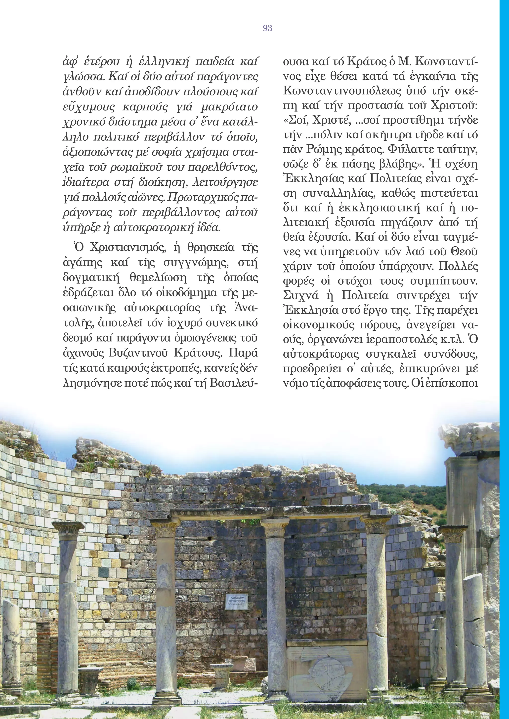 93


ἀφ̓ ἑτέρου ἡ ἑλληνική παιδεία καί            ουσα καί τό Κράτος ὁ Μ. Κωνσταντί-
γλώσσα. Καί οἱ δύο αὐτοί παράγοντες          νος εἶχε θέσει κατά τά ἐγκαίνια τῆς
ἀνθοῦν καί ἀποδίδουν πλούσιους καί           Κωνσταντινουπόλεως ὑπό τήν σκέ-
εὔχυμους καρπούς γιά μακρότατο               πη καί τήν προστασία τοῦ Χριστοῦ:
χρονικό διάστημα μέσα σ̓ ἕνα κατάλ-          «Σοί, Χριστέ, ...σοί προστίθημι τήνδε
ληλο πολιτικό περιβάλλον τό ὁποῖο,           τήν ...πόλιν καί σκῆπτρα τῆσδε καί τό
ἀξιοποιώντας μέ σοφία χρήσιμα στοι-          πᾶν Ρώμης κράτος. Φύλαττε ταύτην,
χεῖα τοῦ ρωμαϊκοῦ του παρελθόντος,           σῶζε δ̓ ἐκ πάσης βλάβης». Ἡ σχέση
ἰδιαίτερα στή διοίκηση, λειτούργησε          Ἐκκλησίας καί Πολιτείας εἶναι σχέ-
γιά πολλούς αἰῶνες. Πρωταρχικός πα-          ση συναλληλίας, καθώς πιστεύεται
ράγοντας τοῦ περιβάλλοντος αὐτοῦ             ὅτι καί ἡ ἐκκλησιαστική καί ἡ πο-
ὑπῆρξε ἡ αὐτοκρατορική ἰδέα.                 λιτειακή ἐξουσία πηγάζουν ἀπό τή
                                             θεία ἐξουσία. Καί οἱ δύο εἶναι ταγμέ-
  Ὁ Χριστιανισμός, ἡ θρησκεία τῆς            νες να ὑπηρετοῦν τόν λαό τοῦ Θεοῦ
ἀγάπης καί τῆς συγγνώμης, στή                χάριν τοῦ ὁποίου ὑπάρχουν. Πολλές
δογματική θεμελίωση τῆς ὁποίας               φορές οἱ στόχοι τους συμπίπτουν.
ἑδράζεται ὅλο τό οἰκοδόμημα τῆς με-          Συχνά ἡ Πολιτεία συντρέχει τήν
σαιωνικῆς αὐτοκρατορίας τῆς Ἀνα-             Ἐκκλησία στό ἔργο της. Τῆς παρέχει
τολῆς, ἀποτελεῖ τόν ἰσχυρό συνεκτικό         οἰκονομικούς πόρους, ἀνεγείρει να-
δεσμό καί παράγοντα ὁμοιογένειας τοῦ         ούς, ὀργανώνει ἱεραποστολές κ.τλ. Ὁ
ἀχανοῦς Βυζαντινοῦ Κράτους. Παρά             αὐτοκράτορας συγκαλεῖ συνόδους,
τίς κατά καιρούς ἐκτροπές, κανείς δέν        προεδρεύει σ̓ αὐτές, ἐπικυρώνει μέ
λησμόνησε ποτέ πώς καί τή Βασιλεύ-           νόμο τίς ἀποφάσεις τους. Οἱ ἐπίσκοποι
 