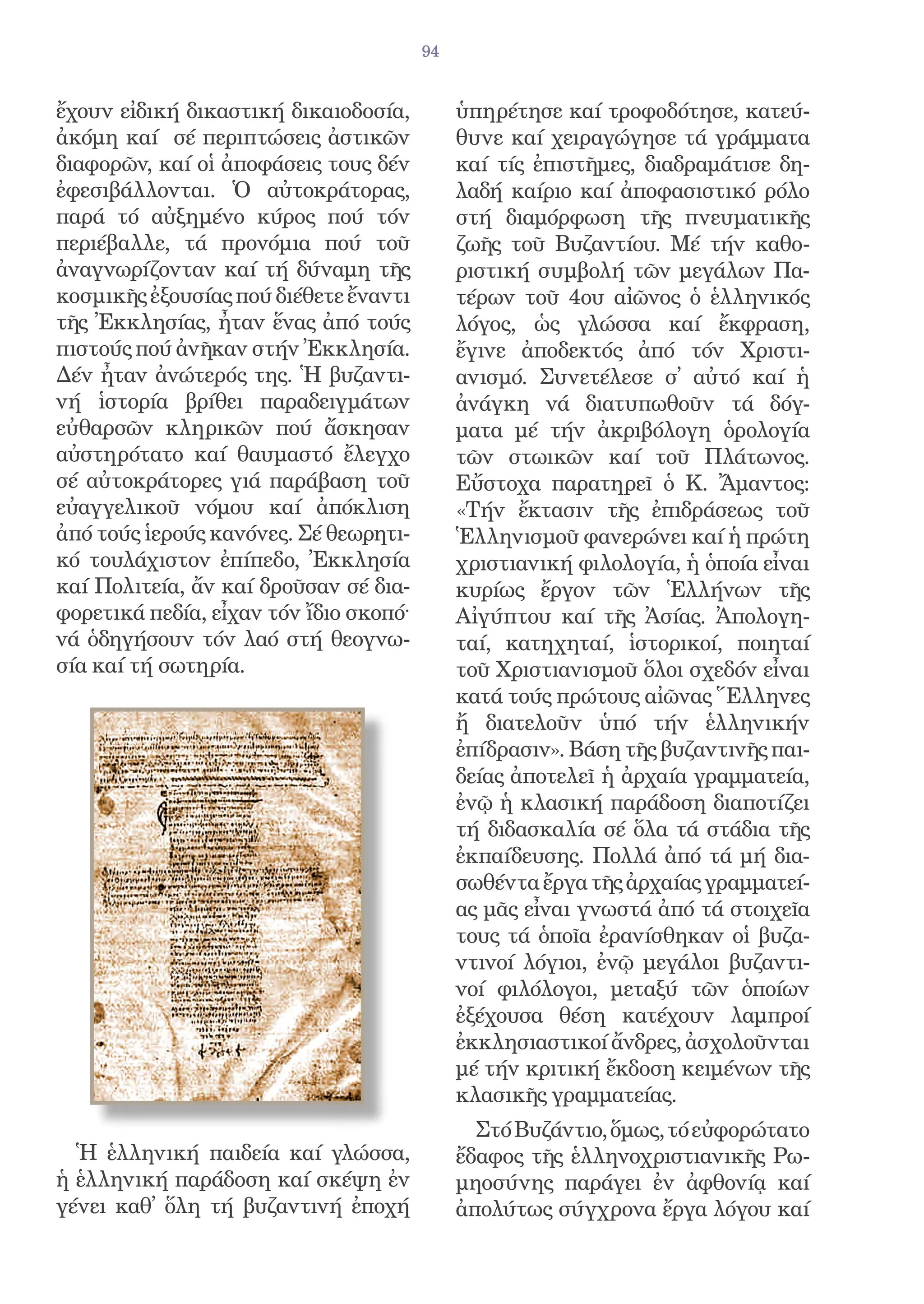 94


ἔχουν εἰδική δικαστική δικαιοδοσία,          ὑπηρέτησε καί τροφοδότησε, κατεύ-
ἀκόμη καί σέ περιπτώσεις ἀστικῶν             θυνε καί χειραγώγησε τά γράμματα
διαφορῶν, καί οἱ ἀποφάσεις τους δέν          καί τίς ἐπιστῆμες, διαδραμάτισε δη-
ἐφεσιβάλλονται. Ὁ αὐτοκράτορας,              λαδή καίριο καί ἀποφασιστικό ρόλο
παρά τό αὐξημένο κύρος πού τόν               στή διαμόρφωση τῆς πνευματικῆς
περιέβαλλε, τά προνόμια πού τοῦ              ζωῆς τοῦ Βυζαντίου. Μέ τήν καθο-
ἀναγνωρίζονταν καί τή δύναμη τῆς             ριστική συμβολή τῶν μεγάλων Πα-
κοσμικῆς ἐξουσίας πού διέθετε ἔναντι         τέρων τοῦ 4ου αἰῶνος ὁ ἑλληνικός
τῆς Ἐκκλησίας, ἦταν ἕνας ἀπό τούς            λόγος, ὡς γλώσσα καί ἔκφραση,
πιστούς πού ἀνῆκαν στήν Ἐκκλησία.            ἔγινε ἀποδεκτός ἀπό τόν Χριστι-
Δέν ἦταν ἀνώτερός της. Ἡ βυζαντι-            ανισμό. Συνετέλεσε σ̓ αὐτό καί ἡ
νή ἱστορία βρίθει παραδειγμάτων              ἀνάγκη νά διατυπωθοῦν τά δόγ-
εὐθαρσῶν κληρικῶν πού ἄσκησαν                ματα μέ τήν ἀκριβόλογη ὁρολογία
αὐστηρότατο καί θαυμαστό ἔλεγχο              τῶν στωικῶν καί τοῦ Πλάτωνος.
σέ αὐτοκράτορες γιά παράβαση τοῦ             Εὔστοχα παρατηρεῖ ὁ Κ. Ἄμαντος:
εὐαγγελικοῦ νόμου καί ἀπόκλιση               «Τήν ἔκτασιν τῆς ἐπιδράσεως τοῦ
ἀπό τούς ἱερούς κανόνες. Σέ θεωρητι-         Ἑλληνισμοῦ φανερώνει καί ἡ πρώτη
κό τουλάχιστον ἐπίπεδο, Ἐκκλησία             χριστιανική φιλολογία, ἡ ὁποία εἶναι
καί Πολιτεία, ἄν καί δροῦσαν σέ δια-         κυρίως ἔργον τῶν Ἑλλήνων τῆς
φορετικά πεδία, εἶχαν τόν ἴδιο σκοπό·        Αἰγύπτου καί τῆς Ἀσίας. Ἀπολογη-
νά ὁδηγήσουν τόν λαό στή θεογνω-             ταί, κατηχηταί, ἱστορικοί, ποιηταί
σία καί τή σωτηρία.                          τοῦ Χριστιανισμοῦ ὅλοι σχεδόν εἶναι
                                             κατά τούς πρώτους αἰῶνας Ἕλληνες
                                             ἤ διατελοῦν ὑπό τήν ἑλληνικήν
                                             ἐπίδρασιν». Βάση τῆς βυζαντινῆς παι-
                                             δείας ἀποτελεῖ ἡ ἀρχαία γραμματεία,
                                             ἐνῷ ἡ κλασική παράδοση διαποτίζει
                                             τή διδασκαλία σέ ὅλα τά στάδια τῆς
                                             ἐκπαίδευσης. Πολλά ἀπό τά μή δια-
                                             σωθέντα ἔργα τῆς ἀρχαίας γραμματεί-
                                             ας μᾶς εἶναι γνωστά ἀπό τά στοιχεῖα
                                             τους τά ὁποῖα ἐρανίσθηκαν οἱ βυζα-
                                             ντινοί λόγιοι, ἐνῷ μεγάλοι βυζαντι-
                                             νοί φιλόλογοι, μεταξύ τῶν ὁποίων
                                             ἐξέχουσα θέση κατέχουν λαμπροί
                                             ἐκκλησιαστικοί ἄνδρες, ἀσχολοῦνται
                                             μέ τήν κριτική ἔκδοση κειμένων τῆς
                                             κλασικῆς γραμματείας.
                                               Στό Βυζάντιο, ὅμως, τό εὐφορώτατο
  Ἡ ἑλληνική παιδεία καί γλώσσα,             ἔδαφος τῆς ἑλληνοχριστιανικῆς Ρω-
ἡ ἑλληνική παράδοση καί σκέψη ἐν             μηοσύνης παράγει ἐν ἀφθονίᾳ καί
γένει καθ̓ ὅλη τή βυζαντινή ἐποχή            ἀπολύτως σύγχρονα ἔργα λόγου καί
 