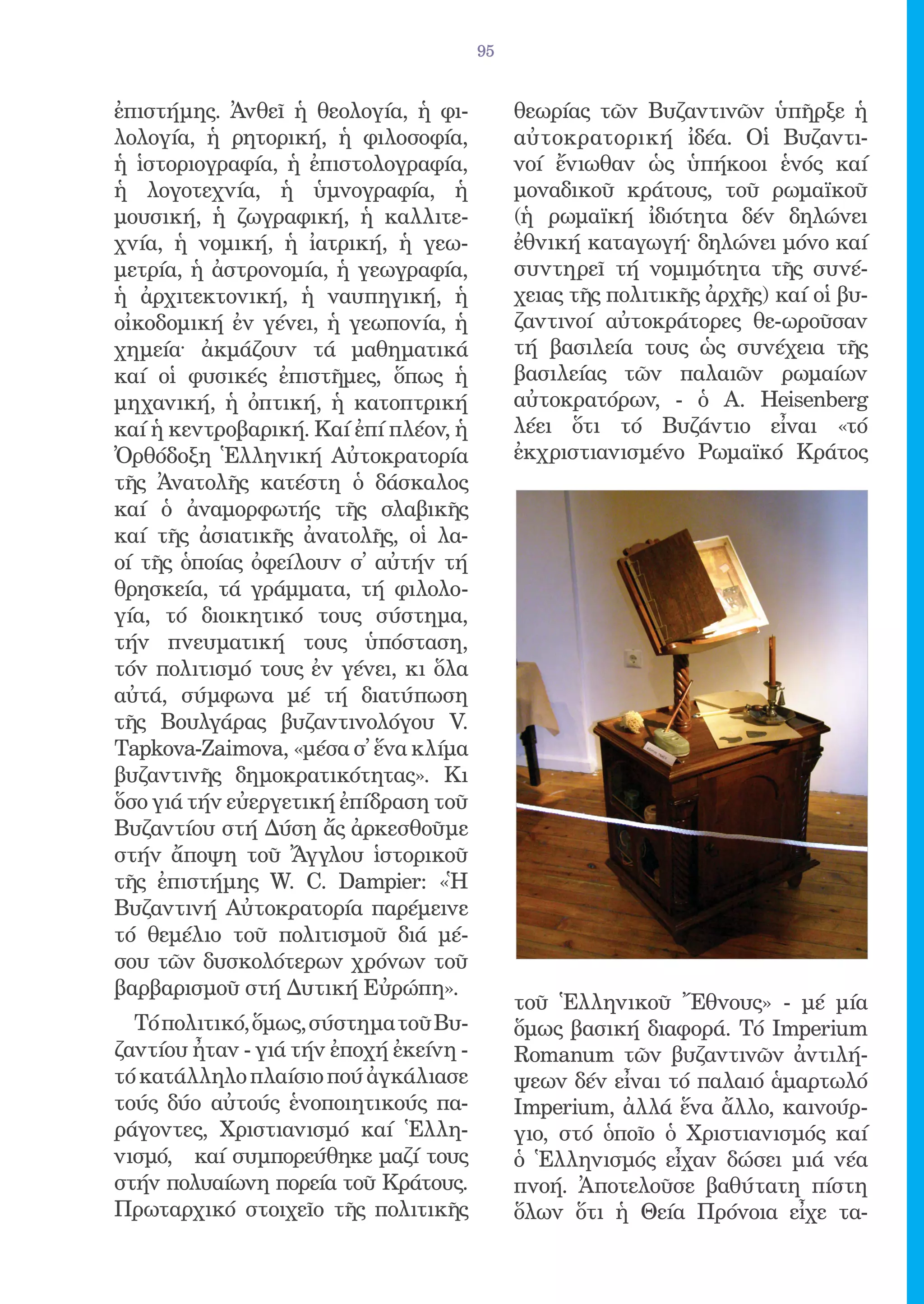95


ἐπιστήμης. Ἀνθεῖ ἡ θεολογία, ἡ φι-           θεωρίας τῶν Βυζαντινῶν ὑπῆρξε ἡ
λολογία, ἡ ρητορική, ἡ φιλοσοφία,            αὐτοκρατορική ἰδέα. Οἱ Βυζαντι-
ἡ ἱστοριογραφία, ἡ ἐπιστολογραφία,           νοί ἔνιωθαν ὡς ὑπήκοοι ἑνός καί
ἡ λογοτεχνία, ἡ ὑμνογραφία, ἡ                μοναδικοῦ κράτους, τοῦ ρωμαϊκοῦ
μουσική, ἡ ζωγραφική, ἡ καλλιτε-             (ἡ ρωμαϊκή ἰδιότητα δέν δηλώνει
χνία, ἡ νομική, ἡ ἰατρική, ἡ γεω-            ἐθνική καταγωγή· δηλώνει μόνο καί
μετρία, ἡ ἀστρονομία, ἡ γεωγραφία,           συντηρεῖ τή νομιμότητα τῆς συνέ-
ἡ ἀρχιτεκτονική, ἡ ναυπηγική, ἡ              χειας τῆς πολιτικῆς ἀρχῆς) καί οἱ βυ-
οἰκοδομική ἐν γένει, ἡ γεωπονία, ἡ           ζαντινοί αὐτοκράτορες θε-ωροῦσαν
χημεία· ἀκμάζουν τά μαθηματικά               τή βασιλεία τους ὡς συνέχεια τῆς
καί οἱ φυσικές ἐπιστῆμες, ὅπως ἡ             βασιλείας τῶν παλαιῶν ρωμαίων
μηχανική, ἡ ὀπτική, ἡ κατοπτρική             αὐτοκρατόρων, - ὁ A. Heisenberg
καί ἡ κεντροβαρική. Καί ἐπί πλέον, ἡ         λέει ὅτι τό Βυζάντιο εἶναι «τό
Ὀρθόδοξη Ἑλληνική Αὐτοκρατορία               ἐκχριστιανισμένο Ρωμαϊκό Κράτος
τῆς Ἀνατολῆς κατέστη ὁ δάσκαλος
καί ὁ ἀναμορφωτής τῆς σλαβικῆς
καί τῆς ἀσιατικῆς ἀνατολῆς, οἱ λα-
οί τῆς ὁποίας ὀφείλουν σ̓ αὐτήν τή
θρησκεία, τά γράμματα, τή φιλολο-
γία, τό διοικητικό τους σύστημα,
τήν πνευματική τους ὑπόσταση,
τόν πολιτισμό τους ἐν γένει, κι ὅλα
αὐτά, σύμφωνα μέ τή διατύπωση
τῆς Βουλγάρας βυζαντινολόγου V.
Tapkova-Zaimova, «μέσα σ̓ ἕνα κλίμα
βυζαντινῆς δημοκρατικότητας». Κι
ὅσο γιά τήν εὐεργετική ἐπίδραση τοῦ
Βυζαντίου στή Δύση ἄς ἀρκεσθοῦμε
στήν ἄποψη τοῦ Ἄγγλου ἱστορικοῦ
τῆς ἐπιστήμης W. C. Dampier: «Ἡ
Βυζαντινή Αὐτοκρατορία παρέμεινε
τό θεμέλιο τοῦ πολιτισμοῦ διά μέ-
σου τῶν δυσκολότερων χρόνων τοῦ
βαρβαρισμοῦ στή Δυτική Εὐρώπη».
                                             τοῦ Ἑλληνικοῦ Ἔθνους» - μέ μία
  Τό πολιτικό, ὅμως, σύστημα τοῦ Βυ-         ὅμως βασική διαφορά. Τό Imperium
ζαντίου ἦταν - γιά τήν ἐποχή ἐκείνη -        Romanum τῶν βυζαντινῶν ἀντιλή-
τό κατάλληλο πλαίσιο πού ἀγκάλιασε           ψεων δέν εἶναι τό παλαιό ἁμαρτωλό
τούς δύο αὐτούς ἑνοποιητικούς πα-            Imperium, ἀλλά ἕνα ἄλλο, καινούρ-
ράγοντες, Χριστιανισμό καί Ἑλλη-             γιο, στό ὁποῖο ὁ Χριστιανισμός καί
νισμό, καί συμπορεύθηκε μαζί τους            ὁ Ἑλληνισμός εἶχαν δώσει μιά νέα
στήν πολυαίωνη πορεία τοῦ Κράτους.           πνοή. Ἀποτελοῦσε βαθύτατη πίστη
Πρωταρχικό στοιχεῖο τῆς πολιτικῆς            ὅλων ὅτι ἡ Θεία Πρόνοια εἶχε τα-
 