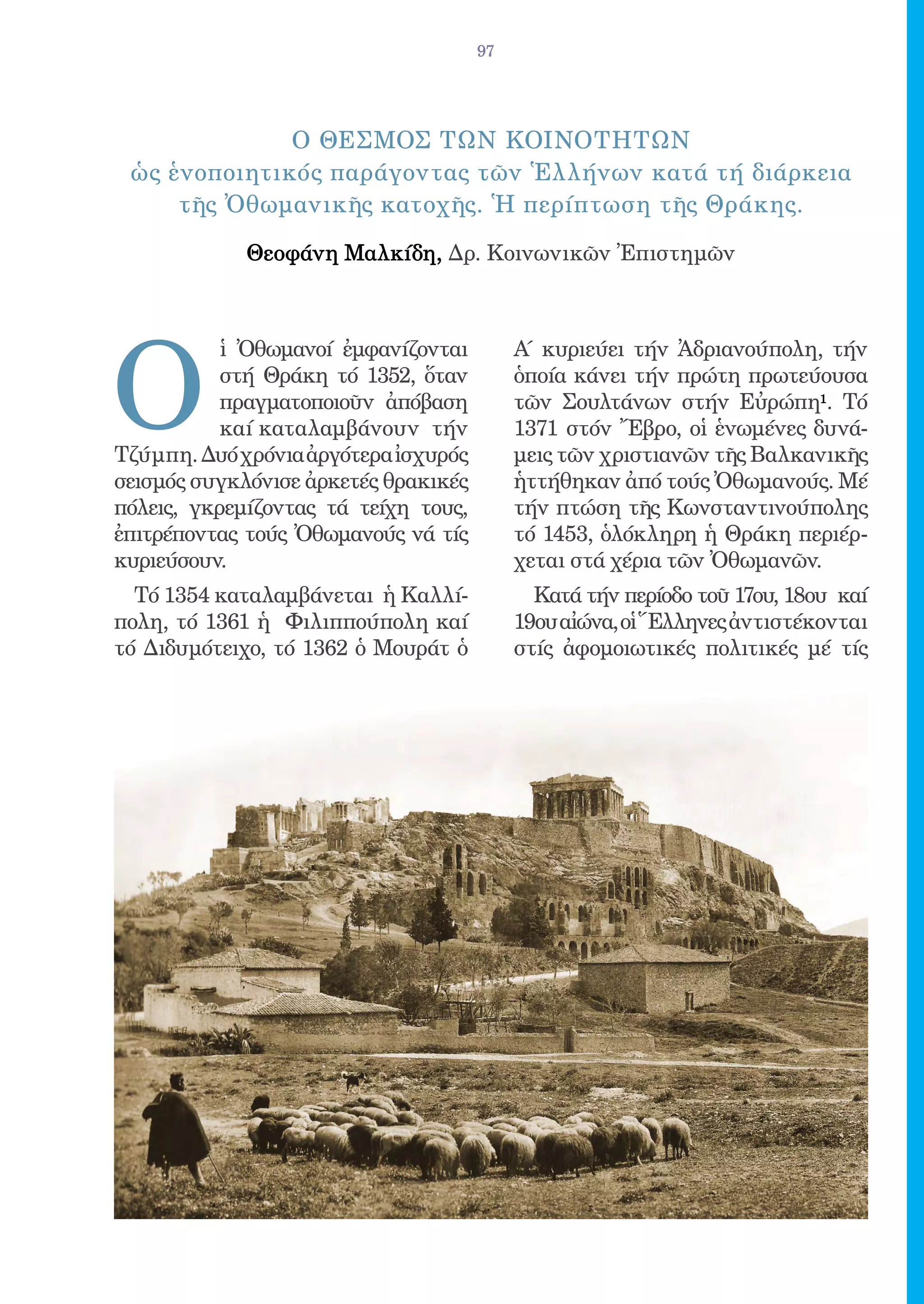 97




              o ΘΕΣΜΟΣ ΤΩΝ ΚΟΙΝΟΤΗΤΩΝ
 ὡς ἑνοποιητικός παράγοντας τῶν Ἑλλήνων κατά τή διάρκεια
     τῆς Ὀθωμανικῆς κατοχῆς. Ἡ περίπτωση τῆς Θράκης.

             Θεοφάνη Μαλκίδη, Δρ. Κοινωνικῶν Ἐπιστημῶν




O
           ἱ Ὀθωμανοί ἐμφανίζονται         Α΄ κυριεύει τήν Ἀδριανούπολη, τήν
           στή Θράκη τό 1352, ὅταν         ὁποία κάνει τήν πρώτη πρωτεύουσα
           πραγματοποιοῦν ἀπόβαση          τῶν Σουλτάνων στήν Εὐρώπη1. Τό
           καί καταλαμβάνουν τήν           1371 στόν Ἔβρο, οἱ ἑνωμένες δυνά-
Τζύμπη. Δυό χρόνια ἀργότερα ἰσχυρός        μεις τῶν χριστιανῶν τῆς Βαλκανικῆς
σεισμός συγκλόνισε ἀρκετές θρακικές        ἡττήθηκαν ἀπό τούς Ὀθωμανούς. Μέ
πόλεις, γκρεμίζοντας τά τείχη τους,        τήν πτώση τῆς Κωνσταντινούπολης
ἐπιτρέποντας τούς Ὀθωμανούς νά τίς         τό 1453, ὁλόκληρη ἡ Θράκη περιέρ-
κυριεύσουν.                                χεται στά χέρια τῶν Ὀθωμανῶν.
  Τό 1354 καταλαμβάνεται ἡ Καλλί-            Κατά τήν περίοδο τοῦ 17ου, 18ου καί
πολη, τό 1361 ἡ Φιλιππούπολη καί           19ου αἰώνα, οἱ Ἕλληνες ἀντιστέκονται
τό Διδυμότειχο, τό 1362 ὁ Μουράτ ὁ         στίς ἀφομοιωτικές πολιτικές μέ τίς
 