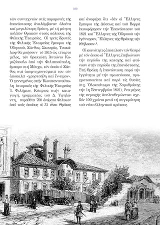 100


τῶν συντεχνιῶν στίς παραμονές τῆς           καί ἀναφέρει ὅτι «ἐάν οἱ Ἕλληνες
ἐπανάστασης ἀναλάμβαναν ὁλοένα              ἔμποροι τῆς Δύσεως καί τοῦ Βορρᾶ
καί μεγαλύτερη δράση, μέ τή μύηση           ἐκυοφόρησαν τήν Ἐπανάστασιν τοῦ
πολλῶν Θρακῶν στούς κόλπους τῆς             1821 καί Ἕλληνες τῆς Ὀδησσοῦ τήν
Φιλικῆς Ἑταιρείας. Οἱ τρεῖς ἱδρυτές         ἐγέννησαν, Ἕλληνες τῆς Θράκης τήν
τῆς Φιλικῆς Ἑταιρείας ἔμποροι τῆς           ἐθήλασαν»1.
Ὀδησσοῦ, Ξάνθος, Σκουφᾶς, Τσακά-
                                              Οἱ κοινότητες ἀποτελοῦν τόν θεσμό
λωφ θά μυήσουν τό 1815 ὡς τέταρτο
                                            μέ τόν ὁποῖο οἱ Ἕλληνες ἐπιβιώνουν
μέλος, τόν θρακιώτη Ἀντώνιο Κο-
μιζόπουλο ἀπό τήν Φιλιππούπολη,             τήν περίοδο τῆς κατοχῆς καί φτά-
ἔμπορο στή Μόσχα, τόν ὁποῖο ὁ Ξάν-          νουν στήν περίοδο τῆς ἐπανάστασης.
θος στά ἀπομνημονεύματά του τόν             Στή Θράκη ἡ ἐπανάσταση παρά τήν
ἀποκαλεῖ «χρηστοήθη καί ἔν-τιμον».          ἐγγύτητα μέ τήν πρωτεύουσα, πρα-
Ὁ γεννημένος στήν Κωνσταντινούπο-           γματοποιεῖται καί παρά τίς θυσίες
λη ἱστορικός τῆς Φιλικῆς Ἑταιρείας          (π.χ. Ὁλοκαύτωμα τῆς Σαμοθράκης
Ἰ. Φιλήμων, Κύπριος στήν κατα-              τήν 1η Σεπτεμβρίου 1821), ἕνα μέρος
γωγή, γραμματέας τοῦ Δ. Υψηλά-              τῆς περιοχῆς ἀπελευθερώνεται σχε-
ντη, παραθέτει 700 ὀνόματα Φιλικῶν          δόν 100 χρόνια μετά τή συγκρότηση
ἀπό τούς ὁποίους οἱ 31 εἶναι Θράκες         τοῦ νέου ἑλληνικοῦ κράτους.
 