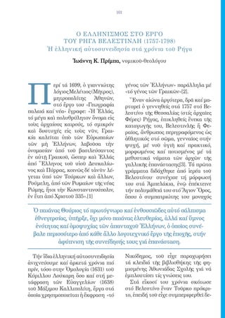 101




                O EΛ ΛΗΝΙΣΜΟΣ ΣΤΟ EΡΓΟ
             ΤΟY ΡΗΓΑ ΒΕΛΕΣΤΙΝΛH (1757-1798)
        Ἡ ἑλληνική αὐτοσυνειδησία στά χρόνια τοῦ Ρήγα

                  Ἰωάννη Κ. Πρίμπα, νομικοῦ-θεολόγου




Π
           ερί τά 1699, ὁ γιαννιώτης         γένος τῶν Ἑλλήνων» παράλληλα μέ
           λόγιος Μελέτιος (Μῆτρος),         «τό γένος τῶν Γραικῶν»[2].
           μητροπολίτης      Ἀθηνῶν,           Ἕναν αἰώνα ἀργότερα, δρᾶ καί μα-
           στό ἔργο του «Γεωγραφία           ρτυρεῖ ὁ γεννηθείς στά 1757 στό Βε-
παλαιά καί νέα» ἔγραφε: «Ἡ Ἑλλάς,            λεστίνο τῆς Θεσσαλίας (στίς ἀρχαῖες
τό μέγα καὶ πολυθρύλητον ὄνομα εἰς           Φέρες) Ρήγας, ἐπικληθείς ἕνεκα τῆς
τοὺς ἀρχαίους καιρούς, τό σμικρόν            καταγωγῆς του, Βελεστινλῆς ἤ Φε-
καὶ δυστυχές εἰς τοὺς νῦν, Γραι-             ραῖος, ἄνθρωπος περιγραφόμενος ὡς
κία καλεῖται ὑπὸ τῶν Εὐρωπαίων               ἀθλητικός στό σῶμα, γενναῖος στήν
τῶν μὴ Ἑλλήνων, λαβοῦσα τὴν                  ψυχή, μέ νοῦ ὑγιῆ καί πρακτικό,
ὀνομασίαν ἀπό τοῦ βασιλεύσαντος              μορφωμένος καί ποτισμένος μέ τά
ἐν αὐτῇ Γραικοῦ, ὥσπερ καὶ Ἑλλάς             μεθυστικά νάματα τῶν ἀρχῶν τῆς
ἀπό Ἕλληνος τοῦ υἱοῦ Δευκαλίω-               γαλλικῆς ἐπανάστασης[3]. Τά πρῶτα
νος καὶ Πύρρας, κοινῶς δέ τἀνῦν λέ-          γράμματα διδάχθηκε ἀπό ἱερέα τοῦ
γεται ὑπό τῶν Τούρκων καὶ ἄλλων,             Βελεστίνου· συνέχισε τή μόρφωσή
Ρούμελη, ἀπό τῶν Ρωμαίων τῆς νέας            του στά Ἀμπελάκια, ἐνῷ ἐπέκτεινε
Ρώμης, ἤτοι τὴν Κωνσταντινούπολιν,           τήν πολυμάθειά του στό Ἅγιον Ὅρος,
ἐν ἔτει ἀπό Χριστοῦ 335».[1]                 ὅπου ὁ συμπατριώτης του μοναχός

  Ὁ παιάνας Θούριος τό πρωτόγνωρο καί ἐνθουσιῶδες αὐτό σάλπισμα
   ἐθνεγερσίας, ὑπῆρξε, ὄχι μόνο παιάνας ἐλευθερίας, ἀλλά καί ὕμνος
   ἑνότητας καί ὁμοψυχίας τῶν ἁπανταχοῦ Ἑλλήνων, ὁ ὁποῖος συνέ-
  βαλε περισσότερο ἀπό κάθε ἄλλο λογοτεχνικό ἔργο τῆς ἐποχῆς, στήν
           ἀφύπνιση τῆς συνείδησής τους γιά ἐπανάσταση.

  Τήν ἴδια ἑλληνική αὐτοσυνειδησία           Νικόδημος, τοῦ εἶχε παραχωρήσει
ἀνιχνεύουμε καί ἀρκετά χρόνια πιό            τά κλειδιά τῆς βιβλιοθήκης τῆς φη-
πρίν, τόσο στην Ὁμολογία (1631) τοῦ          μισμένης Ἀθωνιάδας Σχολῆς γιά νά
Κύριλλου Λούκαρη ὅσο καί στή με-             ἐμπλουτίσει τίς γνώσεις του.
τάφραση τῶν Εὐαγγελίων (1638)                  Στά εἴκοσί του χρόνια σκότωσε
τοῦ Μάξιμου Καλλιπολίτη, ἔργα στά            στό Βελεστίνο ἕναν Τοῦρκο πρόκρι-
ὁποῖα χρησιμοποιεῖται ἡ ἔκφραση «τό          το, ἐπειδή τοῦ εἶχε συμπεριφερθεῖ δε-
 