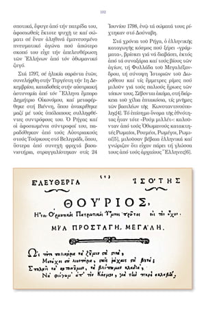 102


σποτικά, ἔφυγε ἀπό τήν πατρίδα του,         Ἰουνίου 1798, ἐνῷ τά σώματά τους ρί-
ἀφοσιωθείς ἔκτοτε ψυχῇ τε καί σώ-           χτηκαν στό Δούναβη.
ματι σέ ἕναν ἀληθινά ἐμπνευσμένο              Στά χρόνια τοῦ Ρήγα, ὁ ἑλληνικῆς
πνευματικό ἀγώνα πού ἀπώτερο                καταγωγῆς κόσμος πού ξέρει «γράμ-
σκοπό του εἶχε τήν ἀπελευθέρωση             ματα», βρίσκει γιά νά διαβάσει, ἐκτός
τῶν Ἑλλήνων ἀπό τόν ὀθωμανικό               ἀπό τά συναξάρια καί τούς βίους τῶν
ζυγό.                                       ἁγίων, τή Φυλλάδα τοῦ Μεγαλέξαν-
  Στά 1797, σέ ἡλικία σαράντα ἐτῶν,         δρου, τή σύνοψη Ἱστοριῶν τοῦ Δω-
συνελήφθη στήν Τεργέστη τήν 1η Δε-          ρόθεου καί τίς ἔμμετρες ρίμες πού
κεμβρίου, καταδοθείς στήν αὐστριακή         μιλοῦν γιά τούς παλιούς ἥρωες τῶν
ἀστυνομία ἀπό τόν Ἕλληνα ἔμπορο             τόπων τους. Σέβονται ἀκόμα, στή διάρ-
Δημήτριο Οἰκονόμου, καί μεταφέρ-            κεια τοῦ χίλια ἑπτακόσια, τίς μνῆμες
θηκε στή Βιέννη, ὅπου ἀνακρίθηκε            τῶν βασιλέων τῆς Κωνσταντινούπο-
μαζί μέ τούς ὑπόλοιπους συλληφθέ-           λης[4]. Τό ἐπίσημο ὄνομα τῆς ἐθνότη-
ντες συντρόφους του. Ὁ Ρήγας καί            τας ἦταν τότε «Ρούμ μιλλέτ»: καλοῦ-
οἱ ἀφοσιωμένοι σύντροφοί του, πα-           νταν ἀπό τούς Ὀθωμανούς κατακτη-
ραδόθηκαν ἀπό τούς Αὐστριακούς              τές Ρωμαῖοι, Ρουμέοι, Ρωμέγοι, Ρωμι-
στούς Τούρκους στό Βελιγράδι, ὅπου,         οί[5], μιλοῦσαν βέβαια ἑλληνικά καί
ὕστερα ἀπό συνεχῆ φριχτά βασα-              γνώριζαν ὅτι εἶχαν πάρει τή γλώσσα
νιστήρια, στραγγαλίστηκαν στίς 24           τους ἀπό τούς ἀρχαίους Ἕλληνες[6].
 