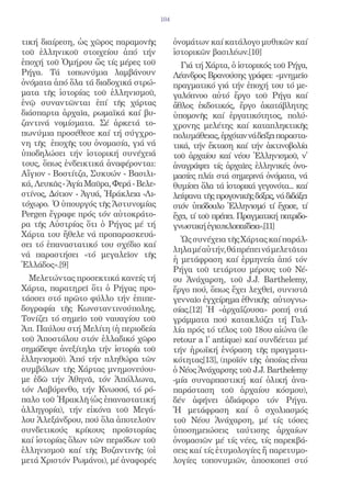104


τική διαίρεση, ὡς χῶρος παραμονῆς             ὀνομάτων καί κατάλογο μυθικῶν καί
τοῦ ἑλληνικοῦ στοιχείου ἀπό τήν               ἱστορικῶν βασιλέων.[10]
ἐποχή τοῦ Ὁμήρου ὥς τίς μέρες τοῦ               Γιά τή Χάρτα, ὁ ἱστορικός τοῦ Ρήγα,
Ρήγα. Τά τοπωνύμια λαμβάνουν                  Λέανδρος Βρανούσης γράφει: «μνημεῖο
ὀνόματα ἀπό ὅλα τά διαδοχικά στρώ-            πραγματικό γιά τήν ἐποχή του τό με-
ματα τῆς ἱστορίας τοῦ ἑλληνισμοῦ,             γαλόπνοο αὐτό ἔργο τοῦ Ρήγα καί
ἐνῷ συναντῶνται ἐπί τῆς χάρτας                ἄθλος ἐκδοτικός, ἔργο ἀκατάβλητης
διάσπαρτα ἀρχαῖα, ρωμαϊκά καί βυ-             ὑπομονῆς καί ἐργατικότητος, πολύ-
ζαντινά νομίσματα. Σέ ἀρκετά το-              χρονης μελέτης καί καταπληκτικῆς
πωνύμια προσέθεσε καί τή σύγχρο-              πολυμάθειας, ἐρχόταν νά δείξει παραστα-
νη τῆς ἐποχῆς του ὀνομασία, γιά νά            τικά, τήν ἔκταση καί τήν ἀκτινοβολία
ὑποδηλώσει τήν ἱστορική συνέχειά              τοῦ ἀρχαίου καί νέου Ἑλληνισμοῦ, ν̓
τους, ὅπως ἐνδεικτικά ἀναφέρονται:            ἀναγράψει τίς ἀρχαῖες ἑλληνικές ὀνο-
Αἴγιον - Βοστίτζα, Συκυών - Βασιλι-           μασίες πλάι στά σημερινά ὀνόματα, νά
κά, Λευκᾶς - Ἁγία Μαῦρα, Φερά - Βελε-         θυμίσει ὅλα τά ἱστορικά γεγονότα... καί
στίνος, Δότιον - Ἀγυά, Ἡράκλεια -Λι-          λείψανα τῆς προγονικῆς δόξας, νά διδάξει
τόχωρο. Ὁ ὑπουργός τῆς Ἀστυνομίας             στόν ὑπόδουλο Ἑλληνισμό τί ἔχασε, τί
Pergen ἔγραφε πρός τόν αὐτοκράτο-             ἔχει, τί τοῦ πρέπει. Πραγματική πατριδο-
ρα τῆς Αὐστρίας ὅτι ὁ Ρήγας μέ τή             γνωστική ἐγκυκλοπαίδεια».[11]
Χάρτα του ἤθελε νά προπαρασκευά-
                                                Ὡς συνέχεια τῆς Χάρτας καί παράλ-
σει τό ἐπαναστατικό του σχέδιο καί
                                              ληλα μέ αὐτήν, θά πρέπει νά μελετᾶται
νά παραστήσει «τό μεγαλεῖον τῆς
                                              ἡ μετάφραση καί ἑρμηνεία ἀπό τόν
Ἑλλάδος».[9]
                                              Ρήγα τοῦ τετάρτου μέρους τοῦ Νέ-
  Μελετώντας προσεκτικά κανείς τή             ου Ἀνάχαρση, τοῦ J.J. Barthelemy,
Χάρτα, παρατηρεῖ ὅτι ὁ Ρήγας προ-             ἔργο πού, ὅπως ἔχει λεχθεῖ, συνιστᾶ
τάσσει στό πρῶτο φύλλο τήν ἐπιπε-             γενναῖο ἐγχείρημα ἐθνικῆς αὐτογνω-
δογραφία τῆς Κωνσταντινούπολης.               σίας.[12] Ἡ «ἀρχαΐζουσα» ροπή στά
Τονίζει τό σημεῖο τοῦ ναυαγίου τοῦ            γράμματα πού κατακλύζει τή Γαλ-
Ἀπ. Παύλου στή Μελίτη (ἡ περιοδεία            λία πρός τό τέλος τοῦ 18ου αἰώνα (le
τοῦ Ἀποστόλου στόν ἑλλαδικό χῶρο              retour a l̓ antique) καί συνδέεται μέ
σημάδεψε ἀνεξίτηλα τήν ἱστορία τοῦ            τήν ἠρωϊκή ἐνόραση τῆς πραγματι-
ἑλληνισμοῦ). Ἀπό τήν πληθώρα τῶν              κότητας[13], (προϊόν τῆς ὁποίας εἶναι
συμβόλων τῆς Χάρτας μνημονεύου-               ὁ Νέος Ἀνάχαρσης τοῦ J.J. Barthelemy
με ἐδῶ τήν Ἀθηνᾶ, τόν Ἀπόλλωνα,               -μία συναρπαστική καί ὁλική ἀνα-
τόν Λαβύρινθο, τήν Κνωσσό, τό ρό-             παράσταση τοῦ ἀρχαίου κόσμου),
παλο τοῦ Ἡρακλῆ (ὡς ἐπαναστατική              δέν ἀφήνει ἀδιάφορο τόν Ρήγα.
ἀλληγορία), τήν εἰκόνα τοῦ Μεγά-              Ἡ μετάφραση καί ὁ σχολιασμός
λου Ἀλεξάνδρου, πού ὅλα ἀποτελοῦν             τοῦ Νέου Ἀνάχαρση, μέ τίς τόσες
συνδετικούς κρίκους προϊστορίας               ὑποσημειώσεις ταύτισης ἀρχαίων
καί ἱστορίας ὅλων τῶν περιόδων τοῦ            ὀνομασιῶν μέ τίς νέες, τίς παρεκβά-
ἑλληνισμοῦ καί τῆς Βυζαντινῆς (οἱ             σεις καί τίς ἐτυμολογίες ἤ παρετυμο-
μετά Χριστόν Ρωμάνοι), μέ ἀναφορές            λογίες τοπονυμιῶν, ἀποσκοπεῖ στό
 