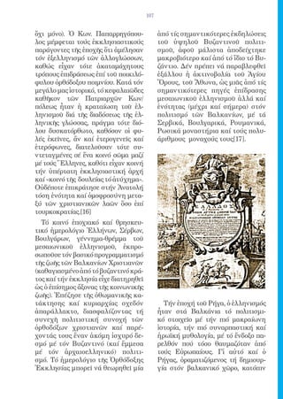 107


ὄχι μόνο). Ὁ Κων. Παπαρρηγόπου-              ἀπό τίς σημαντικότερες ἐκδηλώσεις
λος μέμφεται τούς ἐκκλησιαστικούς            τοῦ ὑψηλοῦ Βυζαντινοῦ πολιτι-
παράγοντες τῆς ἐποχῆς ὅτι ἀμέλησαν           σμοῦ, ἀφοῦ μάλιστα ἀποδείχτηκε
τόν ἐξελληνισμό τῶν ἀλλογλώσσων,             μακροβιότερο καί ἀπό τό ἴδιο τό Βυ-
καθώς εἶχαν τότε ἀκαταμάχητους               ζάντιο. Δέν πρέπει νά παραβλεφθεῖ
τρόπους ἐπιδράσεως ἐπί τοῦ ποικιλό-          ἐξάλλου ἡ ἀκτινοβολία τοῦ Ἁγίου
φυλου ὀρθόδοξου ποιμνίου. Κατά τόν           Ὅρους, τοῦ Ἄθωνα, ὡς μιᾶς ἀπό τίς
μεγάλο μας ἱστορικό, τό κεφαλαιῶδες          σημαντικότερες πηγές ἐπίδρασης
καθῆκον τῶν Πατριαρχῶν Κων/                  μεσαιωνικοῦ ἑλληνισμοῦ ἀλλά καί
πόλεως ἦταν ἡ κραταίωση τοῦ ἑλ-              ἑνότητας (μέχρι καί σήμερα) στόν
ληνισμοῦ διά τῆς διαδόσεως τῆς ἑλ-           πολιτισμό τῶν Βαλκανίων, μέ τά
ληνικῆς γλώσσας, πράγμα τότε διό-            Σερβικά, Βουλγαρικά, Ρουμανικά,
λου δυσκατόρθωτο, καθόσον οἱ φυ-             Ρωσικά μοναστήρια καί τούς πολυ-
λές ἐκεῖνες, ἄν καί ἑτερογενεῖς καί          άριθμους μοναχούς τους[17].
ἑτερόφωνες, διατελοῦσαν τότε συ-
ντεταγμένες σέ ἕνα κοινό σῶμα μαζί
μέ τούς Ἕλληνες, καθότι εἶχαν κοινή
τήν ὑπέρτατη ἐκκλησιαστική ἀρχή
καί «κοινό τῆς δουλείας τό ἀτύχημα».
Οὐδέποτε ἐπικράτησε στήν Ἀνατολή
τόση ἑνότητα καί ὁμοφροσύνη μετα-
ξύ τῶν χριστιανικῶν λαῶν ὅσο ἐπί
τουρκοκρατίας.[16]
  Τό κοινό ἐποχιακό καί θρησκευ-
τικό ἡμερολόγιο Ἑλλήνων, Σέρβων,
Βουλγάρων, γέννημα-θρέμμα τοῦ
μεσαιωνικοῦ ἑλληνισμοῦ, ἐκπρο-
σωποῦσε τόν βασικό προγραμματισμό
τῆς ζωῆς τῶν Βαλκανίων Χριστιανῶν
(καθαγιασμένο ἀπό τό βυζαντινό κρά-
τος καί τήν ἐκκλησία εἶχε διατηρηθεῖ
ὡς ὁ ἐπίσημος ἄξονας τῆς κοινωνικῆς
ζωῆς). Ἐπέζησε τῆς ὀθωμανικῆς κα-
τάκτησης καί κυριαρχίας σχεδόν                 Τήν ἐποχή τοῦ Ρήγα, ὁ ἑλληνισμός
ἀπαράλλακτο, διασφαλίζοντας τή               ἦταν στά Βαλκάνια τό πολιτισμι-
συνεχῆ πολιτιστική συνοχή τῶν                κό στοιχεῖο μέ τήν πιό μακραίωνη
ὀρθοδόξων χριστιανῶν καί παρέ-               ἱστορία, τήν πιό συναρπαστική καί
χοντάς τους ἕναν ἀκόμη ἰσχυρό δε-            ἡρωϊκή μυθολογία, μέ τό ἔνδοξο πα-
σμό μέ τόν Βυζαντινό (καί ἔμμεσα             ρελθόν πού τόσο θαυμαζόταν ἀπό
μέ τόν ἀρχαιοελληνικό) πολιτι-               τούς Εὐρωπαίους. Γἰ αὐτό καί ὁ
σμό. Τό ἡμερολόγιο τῆς Ὀρθόδοξης             Ρήγας, ὁραματιζόμενος τή δημιουρ-
Ἐκκλησίας μπορεῖ νά θεωρηθεῖ μία             γία στόν βαλκανικό χῶρο, κατόπιν
 