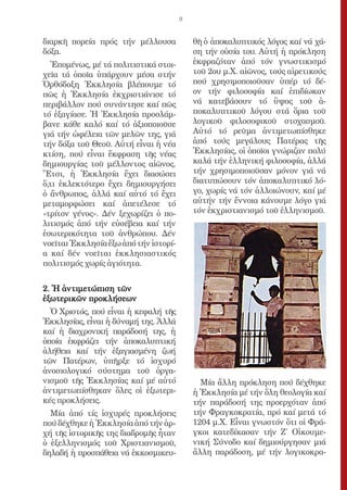 9


διαρκῆ πορεία πρός τήν μέλλουσα            θῆ ὁ ἀποκαλυπτικός λόγος καί νά χά-
δόξα.                                      ση τήν οὐσία του. Αὐτή ἡ πρόκληση
   Ἑπομένως, μέ τά πολιτιστικά στοι-       ἐκφραζόταν ἀπό τόν γνωστικισμό
χεῖα τά ὁποῖα ὑπάρχουν μέσα στήν           τοῦ 2ου μ.Χ. αἰῶνος, τούς αἱρετικούς
Ὀρθόδοξη Ἐκκλησία βλέπουμε τό              πού χρησιμοποιοῦσαν ὑπέρ τό δέ-
πῶς ἡ Ἐκκλησία ἐκχριστιάνισε τό            ον τήν φιλοσοφία καί ἐπιδίωκαν
περιβάλλον πού συνάντησε καί πῶς           νά κατεβάσουν τό ὕψος τοῦ ἀ-
τό ἐξαγίασε. Ἡ Ἐκκλησία προσλάμ-           ποκαλυπτικοῦ λόγου στά ὅρια τοῦ
βανε κάθε καλό καί τό ἀξιοποιοῦσε          λογικοῦ φιλοσοφικοῦ στοχασμοῦ.
γιά τήν ὠφέλεια τῶν μελῶν της, γιά         Αὐτό τό ρεῦμα ἀντιμετωπίσθηκε
τήν δόξα τοῦ Θεοῦ. Αὐτή εἶναι ἡ νέα        ἀπό τούς μεγάλους Πατέρας τῆς
κτίση, πού εἶναι ἔκφραση τῆς νέας          Ἐκκλησίας, οἱ ὁποῖοι γνώριζαν πολύ
δημιουργίας τοῦ μέλλοντος αἰῶνος.          καλά τήν ἑλληνική φιλοσοφία, ἀλλά
Ἔτσι, ἡ Ἐκκλησία ἔχει διασώσει             τήν χρησιμοποιοῦσαν μόνον γιά νά
ὅ,τι ἐκλεκτότερο ἔχει δημιουργήσει         διατυπώσουν τόν ἀποκαλυπτικό λό-
ὁ ἄνθρωπος, ἀλλά καί αὐτό τό ἔχει          γο, χωρίς νά τόν ἀλλοιώνουν, καί μέ
μεταμορφώσει καί ἀπετέλεσε τό              αὐτήν τήν ἔννοια κάνουμε λόγο γιά
«τρίτον γένος». Δέν ξεχωρίζει ὁ πο-        τόν ἐκχριστιανισμό τοῦ ἑλληνισμοῦ.
λιτισμός ἀπό τήν εὐσέβεια καί τήν
ἐσωτερικότητα τοῦ ἀνθρώπου. Δέν
νοεῖται Ἐκκλησία ἔξω ἀπό τήν ἱστορί-
α καί δέν νοεῖται ἐκκλησιαστικός
πολιτισμός χωρίς ἁγιότητα.


2. Ἡ ἀντιμετώπιση τῶν
ἐξωτερικῶν προκλήσεων
  Ὁ Χριστός, πού εἶναι ἡ κεφαλή τῆς
Ἐκκλησίας, εἶναι ἡ δύναμή της. Ἀλλά
καί ἡ διαχρονική παράδοσή της, ἡ
ὁποία ἐκφράζει τήν ἀποκαλυπτική
ἀλήθεια καί τήν ἐξαγιασμένη ζωή
τῶν Πατέρων, ὑπῆρξε τό ἰσχυρό
ἀνοσιολογικό σύστημα τοῦ ὀργα-
νισμοῦ τῆς Ἐκκλησίας καί μέ αὐτό             Μία ἄλλη πρόκληση πού δέχθηκε
ἀντιμετωπίσθηκαν ὅλες οἱ ἐξωτερι-          ἡ Ἐκκλησία μέ τήν ὅλη θεολογία καί
κές προκλήσεις.                            τήν παράδοσή της προερχόταν ἀπό
  Μία ἀπό τίς ἰσχυρές προκλήσεις           τήν Φραγκοκρατία, πρό καί μετά τό
πού δέχθηκε ἡ Ἐκκλησία ἀπό τήν ἀρ-         1204 μ.Χ. Εἶναι γνωστόν ὅτι οἱ Φρά-
χή τῆς ἱστορικῆς της διαδρομῆς ἦταν        γκοι κατεδίκασαν τήν Ζ΄ Οἰκουμε-
ὁ ἐξελληνισμός τοῦ Χριστιανισμοῦ,          νική Σύνοδο καί δημιούργησαν μιά
δηλαδή ἡ προσπάθεια νά ἐκκοσμικευ-         ἄλλη παράδοση, μέ τήν λογικοκρα-
 