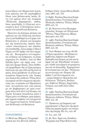 108


ἀποτινάξεως τοῦ ὀθωμανικοῦ ζυγοῦ,              Ἀνθίμου Γαζῆ, τύποις Πάνος Θεοδο-
ἑνός κράτους πού θά περιλαμβάνει               σίου, 1807, σελ. 172
ὅλους τους βαλκανικούς λαούς, δί-              [2] Πρβλ. Νικόλας Βερνίκος-Σοφία
νει στό κράτος αὐτό τήν ὀνομασία               Δασκαλοπούλου, Γενεαλογία καί
«Ἑλληνική Δημοκρατία», καθώς,                  Ἰδεολογία, ἐκδόσεις Ἕλλην, Ἀθήνα
ὅπως προελέχθη, ἡ ἑλληνική συνι-               2007, σελ. 13
σταμένη ἦταν ἡ δεσπόζουσα πολιτι-
σμικά στά πολυεθνικά Βαλκάνια.                 [3] βλ. Κωνσταντῖνος Παπαρρη-
                                               γόπουλος, Ἱστορία τοῦ Ἑλληνικοῦ
  Προτείνει ὡς ἐπίσημη γλώσσα τοῦ              Ἔθνους, Τόμος Πέμπτος, Μέρος
κράτους του τήν ἑλληνική, πού ἦταν             Δεύτερον, σελ. 212
τότε ἡ πιό διαδεδομένη στό χῶρο τῶν
Βαλκανίων, ἡ γλώσσα τοῦ ἐμπορίου               [4] πρβλ. Νικόλας Βερνίκος-Σοφία
καί τῆς ἐπικοινωνίας, ἐφόσον ἦταν              Δασκαλοπούλου, Γενεαλογία καί
«πλέον εὐκατάληπτον καὶ εὔκολον                Ιδεολογία, ἐκδόσεις Ἕλλην, Ἀθήνα
νά σπουδασθῇ», ὅπως γράφει ὁ ἴδιος ὁ           2007, σελ. 23
Ρήγας στό 53ο ἄρθρο τοῦ Συντάγμα-              [5] Στόν Θούριό του (στιχ. 45-48)
τός του. Κατοχυρώνει συνταγματι-               ὁ Ρήγας προτρέπει: «Βούλγαροι κι
κά τά δίκαια τοῦ ἀνθρώπου, τά ὁποῖα            Ἀρβανίτες, Ἀρμένοι καί Ρωμιοί/
σημειώνει ὅτι «θεόθεν», ἀπό τόν Θεό            Ἀράπηδες και ἄσπροι, μέ μιά κοινή
δηλαδή ἔχουν τήν ἀρχή τους («τά                ὁρμή/ γιά τήν Ἐλευθερίαν νά ζώσω-
ἱερά καὶ ἄμωμα δίκαια, ὅπου θεόθεν             μεν σπαθί/ πώς εἴμαστε ἀντριωμένοι,
τῷ ἐχαρίσθησαν διά νά ζήσῃ ἡσύχως              παντοῦ νά ξακουσθῇ». Χρησιμοποιεῖ
ἐπάνω εἰς τήν γῆν»[18], καί ὄχι ἀπό τή         δέ ἐναλλακτικά τόν ὅρο «Ἕλληνας»
φύση, ὅπως πρέσβευαν οἱ γάλλοι φυ-             ὡς συνώνυμό τοῦ «Ρωμιός» βλ.
σιοκράτες διαφωτιστές (τήν ἄποψη               ἄρθρο 7 τοῦ Συντάγματός του
τῶν ὁποίων δέν υἱοθετεῖ). Τέλος, θέτει         «..χωρίς ἐξαίρεσιν θρησκείας καί
ὡς σημαία τοῦ Συντάγματος τῆς πολι-            διαλέκτου, Ἕλληνες, Βούλγα-
τείας του, τό ρόπαλο τοῦ Ἡρακλέους             ροι, Ἀλβανοί, Βλάχοι, Ἀρμένηδες,
(πού «ἀντιπαλεύει ἀνά τούς αἰῶνας              Τοῦρκοι, καί κάθε ἄλλο εἷδος
με τόν βαρβαρισμό») μέ τρεῖς σταυ-             γενεᾶς».
ρούς πάνω ἀπό αὐτό (τή δύναμη τοῦ              [6] πρβλ. Νικόλας Βερνίκος-Σοφία
Τιμίου Σταυροῦ ἐπικαλεῖται ρητά ὁ              Δασκαλοπούλου, Γενεαλογία καί
Ρήγας μόνο στό Θούριο τρεῖς φορές),            Ἱδεολογία, ἐκδόσεις Ἕλλην, Ἀθήνα
μία σημαία-σύμβολο τοῦ σύγχρονού               2007, σελ. 42
του ἐκχριστιανισμένου ἑλληνισμοῦ,
                                               [7] Πρόκειται γιά ἔκφραση πού
πού θά δέσποζε στά Βαλκάνια.
                                               χρησιμοποιεῖ τό Χρονικό τῆς Δρυο-
                                               πίδας καί χαρακτηρίζει τίς νοοτρο-
                                               πίες τῆς ἐποχῆς. Βλ. ὅ.π., σελ. 46
ΠΑΡΑΠΟΜΠΕΣ                                     [8] ὅ.π., σελ. 178
[1] Μελέτιος (Μῆτρος), Γεωγραφία               [9] βλ. Κων. Ἄμαντου, Ἀνέκδοτα
παλαιά καί νέα, Βενετία, ἔκδοση                Ἔγγραφα περί Ρήγα Βελεστινλῆ,
 