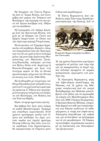 113


  Νά θαυμάσει τόν Γιάννη Ράμνα-              ἐνδεικτικά παραδείγματα.
λη ἀπό τό Ἴσωμα Κιλκίς, πού ἔγινε              Ἡ Ἑλένη Καραγιάννη ἀπό τήν
φόβος καί τρόμος τῶν Τούρκων καί             Κοζάνη, κόρη Ταξιντάρη, δηλαδή φο-
Βουλγάρων τῆς περιοχῆς του καί με-           ροεισπράκτορα τῆς δεκάτης, ἀπό τά
τά τόν Ἀγώνα κατέβηκε στή Ἀθήνα
γιά νά σπουδάσει;
  Νά ἐγκωμιάσει τόν Λάζαρο Δογιά-
μα ἀπό τήν Καστανερή Κιλκίς, πού
μαζί μέ τά ἀδέρφια του Γκόνο καί
Χρῆστο διαφέντευαν τό Πάικο καί
τήν εὐρύτερη περιοχή Γουμένισσας;
  Νά ἀνυμνήσει τόν Γρηγόριο Δημό-
πουλο, τόν περιβόητο «Κρικόνι», ὅπως
τόν ἀποκαλοῦσαν ἀπό τήν Ἐπανομή,
πού στά 16 του χρόνια ἔγινε ἐπίσημα          Ὁ καπετάν-Ἄγρας (στή μέση) στο Βάλτο
                                             τῶν Γιαννιτσῶν.
μέλος τῆς μυστικῆς ὀργάνωσης Θεσ-
σαλονίκης τοῦ Ἀθανασίου Σουλι-
ώτη-Νικολαίδη, πολέμησε γενναῖα              10 της χρόνια διακινοῦσε μηνύματα
στό Βάλτο, δίπλα στόν Δεμέστιχα ἤ            κρυμμένα σέ μαλλιά, πού τάχα εἶχε
Καπετάν-Νικηφόρο καί ἦταν στή                γιά τίς παραμαγοῦλες τό λαιμό της,
συνέχεια παρών σέ ὅλα τά ἐθνικά              καί ὁπλισμό κρυμμένο σέ κορφές
                                             καλαμποκιοῦ, φορτωμένο στό μου-
προσκλητήρια, μέχρι καί τήν ἐθνική
                                             λάρι της.
ἀντίσταση τῶν ἐτῶν 1940-1944;
                                               Ἡ Αἰκατερίνη Καραγιάννη, κόρη
  Νά ἀναθυμηθεῖ μέ συγκίνηση τόν
                                             τοῦ λεβεντόπαπα παπα-Γιώργη τῆς
Πέτρο Παπαδάκη ἀπό τή Γραδένιστα,
                                             Νάουσας, στά 12 χρόνια της διδά-
πού στά 17 του χρόνια ἀναγνωρίστηκε
                                             χτηκε νοσηλευτική ἀπό τόν γιατρό
ὡς πράκτωρ Α΄ Τάξεως καί προσέφε-
                                             Χατζηδημήτρη καί ἀδιάκοπα μπαινό-
ρε ἀνεκτίμητες ὑπηρεσίες στά Σώμα-
                                             βγαινε στόν βάλτο γιά νά περιποιηθεῖ
τα τοῦ Κατσίγαρη, τοῦ Βολάνη καί
                                             τίς πληγές τῶν Μακεδονομάχων. Καί,
τοῦ Τσόντου-Βάρδα;
                                             ὅταν στά 1906 ὁ Σπύρος Σπυρομίλιος,
  Ποιόν νά προμνημονεύσει κανείς;            ὁ θρυλικός Καπετάν-Μπούας, πληγώ-
  Καί βέβαια δέν ἦταν μόνο ἀγόρια            θηκε βαρειά στό πόδι καί νοσηλευόμε-
τά παιδιά Μακεδονομάχοι. Τρυφερά             νος στή Νάουσα κινδύνευε νά πάθει
καί εὐαίσθητα κοριτσόπουλα 10-18             γάγγραινα, ἡ νεαρή καί εὐφάνταστη
χρόνων προσέφεραν πολλά στόν Ἀ-              Αἰκατερίνη σκηνοθέτησε τήν κηδεία
γώνα καί ἀπέδειξαν ὅτι εἶχαν γεν-            του, γιά νά δυνηθοῦν τά παλληκάριά
ναία καρδιά καί ὑψηλό φρόνημα                του νά τόν φυγαδεύσουν. Οἱ Τοῦρκοι
ἐθνικῆς εὐθύνης. Καί πάλι, στά στε-          τή συνέλαβαν, τή φυλάκισαν καί μόνο
νά περιθώρια ἑνός δημοσιεύματος,             μέ τή ἐπανάσταση τῶν Νεοτούρκων
θά περιοριστοῦμε σέ ἐλάχιστα μόνο            τήν ἀμνήστευσαν.
 