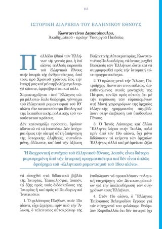 115




      IΣΤΟΡΙΚΗ ΔΙΑΡΚΕΙΑ ΤΟY EΛ ΛΗΝΙΚΟY EΘΝΟΥΣ

                     Κωνσταντίνου Δεσποτόπουλου,
                 Ἀκαδημαϊκοῦ - πρώην Ὑπουργοῦ Παιδείας




Π
            αλλάδιο ἠθικό τῶν Ἑλλή-           Βυζαντινῆς Αὐτοκρατορίας, Κωνστα-
            νων τῆς γενεᾶς μου, ἡ ἐπί         ντίνος Παλαιολόγος, νά ἀνακηρυχθεῖ
            αἰῶνες πολλούς παρουσία           Βασιλεύς τῶν Ἑλλήνων, ὥστε καί νά
            τοῦ ἑλληνικοῦ ἔθνους              συμμορφωθεῖ πρός τήν ἱστορική τό-
στήν ἱστορία τῆς ἀνθρωπότητας, ἀπό            τε πραγματικότητα.
τούς πρό Χριστοῦ χρόνους ἕως τήν                2. Ὁ πρῶτος μετά τήν Ἅλωση Πα-
ἐποχή μας καί μέ συμβολή μεγαλουρ-            τριάρχης Κωνσταντινουπόλεως, ἀπ-
γό κάποτε, ἀμφισβητεῖται καί πάλι.            ευθυνόμενος στούς μοναχούς της
Χαρακτηρίζεται - ἀπό Ἕλληνες τώ-              Πάτμου, τονίζει πρός αὐτούς ὅτι μέ
ρα μάλιστα- ἕωλο θεώρημα, γέννημα             τήν περίσωση τῶν εὐρισκομένων
τοῦ ἑλληνικοῦ ρομαντισμοῦ τοῦ ΙΘ΄             στή Μονή χειρογράφων της ἀρχαίας
αἰώνα εἴτε κατασκεύασμα ἰδεολογικό            ἑλληνικῆς γραμματείας συμβάλ-
της ἐκπαιδευτικῆς πολιτικῆς τοῦ νε-           λουν στήν ἐπιβίωση τοῦ ὑπόδουλου
οσύστατου κράτους.                            Γένους.
Δέν κατονομάζω πρόσωπα, ἐφόσον                  3. Ὁ Ἰανός Λάσκαρις καί ἄλλοι
ἀδυνατῶ νά τά ἐπαινέσω. Δέν ἀνέχο-            Ἕλληνες λόγιοι στήν Ἰταλία, πολύ
μαι ὅμως τήν οἰκτρή αὐτή ἀπάρνηση             πρίν ἀπό τόν 19ο αἰώνα, ὄχι μόνο
τῆς ἱστορικῆς ἀλήθειας, συνοδευ-              διδάσκουν τά κείμενα τῶν ἀρχαίων
μένη, ἄλλωστε, καί ἀπό τήν ἀξίωση             Ἑλλήνων, ἀλλά καί μέ ἀμείωτο ζῆλο

  Ἡ διαχρονική συνέχεια τοῦ ἑλληνικοῦ ἔθνους, λοιπόν, εἶναι διάτορα
 μαρτυρημένη ἀπό τήν ἱστορική πραγματικότητα καί δέν εἶναι ἁπλῶς
       ἐφεύρημα τοῦ «ἑλληνικοῦ ρομαντισμοῦ τοῦ 19ου αἰώνα».

νά εἰσαχθεῖ στά διδακτικά βιβλία              ἐπιδιώκουν νά προκαλέσουν πολεμι-
τῆς Ἱστορίας. Ἐπικαλοῦμαι, λοιπόν,            κή ἐπιχείρηση τῶν Δυτικοευρωπαί-
τά ἑξῆς πρός τούς διδασκάλους τῆς             ων γιά τήν ἀπελευθέρωση τῶν συγ-
Ἱστορίας ἤ καί πρός τό Παιδαγωγικό            χρόνων τους Ἑλλήνων.
Ἰνστιτοῦτο:                                     4. Στόν 17ο αἰώνα, ὁ Ἕλληνας
  1. Ὁ φιλόσοφος Πλήθων, στόν 15ο             Ἐπίσκοπος Βελιγραδίου ἔγραφε γιά
αἰώνα, εἶχε ζητήσει, πρίν ἀπό τήν Ἅ-          τόν σύγχρονό του φιλόσοφο Θεόφι-
λωση, ὁ τελευταῖος αὐτοκράτωρ τῆς             λον Κορυδαλλέα ὅτι δέν ὑστερεῖ ὄχι
 
