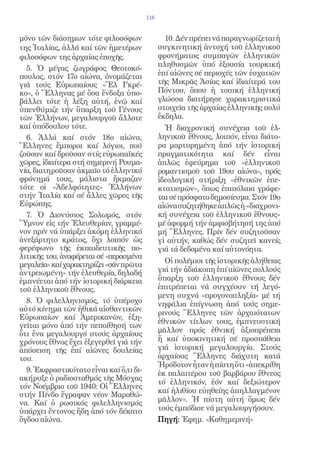 116


μόνο τῶν διάσημων τότε φιλοσόφων                 10. Δέν πρέπει νά παραγνωρίζεται ἡ
της Ἰταλίας, ἀλλά καί τῶν ἡμετέρων             συγκινητική ἀντοχή τοῦ ἑλληνικοῦ
φιλοσόφων της ἀρχαίας ἐποχῆς.                  φρονήματος συμπαγῶν ἑλληνικῶν
                                               πληθυσμῶν ὑπό ἐξουσία τουρκική
  5. Ὁ μέγας ζωγράφος Θεοτοκό-
πουλος, στόν 17ο αἰώνα, ὀνομάζεται             ἐπί αἰῶνες σέ περιοχές τῶν ἐσχατιῶν
γιά τούς Εὐρωπαίους «Ἔλ Γκρέ-                  τῆς Μικρᾶς Ἀσίας καί ἰδιαίτερά του
κο», ὁ Ἕλληνας μέ ὅσα ἔνδοξα ὑπο-              Πόντου, ὅπου ἡ τοπική ἑλληνική
βάλλει τότε ἡ λέξη αὐτή, ἐνῷ καί               γλώσσα διατήρησε χαρακτηριστικά
ὑπενθύμιζε τήν ὕπαρξη τοῦ Γένους               στοιχεῖα τῆς ἀρχαίας ἑλληνικῆς πολύ
τῶν Ἑλλήνων, μεγαλουργοῦ ἄλλοτε                ἔκδηλα.
καί ὑπόδουλου τότε.                               Ἡ διαχρονική συνέχεια τοῦ ἑλ-
  6. Ἀλλά καί στόν 18ο αἰώνα,                  ληνικοῦ ἔθνους, λοιπόν, εἶναι διάτο-
Ἕλληνες ἔμποροι καί λόγιοι, πού                ρα μαρτυρημένη ἀπό τήν ἱστορική
ζοῦσαν καί δροῦσαν στίς εὐρωπαϊκές             πραγματικότητα καί δέν εἶναι
χῶρες, ἰδιαίτερα στή σημερινή Ρουμα-           ἁπλῶς ἐφεύρημα τοῦ «ἑλληνικοῦ
νία, διατηροῦσαν ἀκμαῖο τό ἑλληνικό            ρομαντισμοῦ τοῦ 19ου αἰώνα», πρός
φρόνημά τους, μάλιστα ἤκμαζαν                  ἰδεολογική στήριξη «ἐθνικῶν ἐπε-
τότε οἱ «Ἀδελφότητες» Ἑλλήνων                  κτατισμῶν», ὅπως ἐπιπόλαια γράφε-
στήν Ἰταλία καί σέ ἄλλες χῶρες τῆς             ται σέ πρόσφατο δημοσίευμα. Στόν 19ο
Εὐρώπης.                                       αἰώνα συζητήθηκε ἁπλῶς ἡ «διαχρονι-
  7. Ὁ Διονύσιος Σολωμός, στόν                 κή συνέχεια τοῦ ἑλληνικοῦ ἔθνους»
Ὕμνον εἰς τήν Ἐλευθερίαν, γραμμέ-              μέ ἀφορμή τήν ἀμφισβήτησή της ἀπό
νον πρίν νά ὑπάρξει ἀκόμη ἑλληνικό             μή Ἕλληνες. Πρίν δέν συζητοῦσαν
ἀνεξάρτητο κράτος, ὄχι λοιπόν ὡς               γἰ αὐτήν, καθώς δέν συζητεῖ κανείς
φερέφωνο τῆς ἐκπαιδευτικῆς πο-                 γιά τά δεδομένα καί αὐτονόητα.
λιτικῆς του, ἀναφέρεται σέ «περασμένα
                                                 Οἱ πολέμιοι τῆς ἱστορικῆς ἀλήθειας
μεγαλεῖα» καί χαρακτηρίζει «σάν πρῶτα
ἀντρειωμένη» τήν ἐλευθερία, δηλαδή             γιά τήν ἀδιάκοπη ἐπί αἰῶνες πολλούς
ἐμπνέεται ἀπό τήν ἱστορική διάρκεια            ὕπαρξη τοῦ ἑλληνικοῦ ἔθνους δέν
τοῦ ἑλληνικοῦ ἔθνους.                          ἐπιτρέπεται νά συγχέουν τή λεγό-
                                               μενη συχνά «προγονοπληξία» μέ τή
  8. Ὁ φιλελληνισμός, τό ὑπέροχο               νηφάλια ἐπίγνωση ἀπό τούς σημε-
αὐτό κίνημα τῶν ἠθικά αἰσθαντικῶν
                                               ρινούς Ἕλληνες τῶν ἀρχαιότατων
Εὐρωπαίων καί Ἀμερικανῶν, ἐξη-
                                               ἐθνικῶν τίτλων τους, ἐμπνευστική
γεῖται μόνο ἀπό τήν πεποίθησή των
ὅτι ἕνα μεγαλουργό στούς ἀρχαίους              μᾶλλον πρός ἐθνική ἀξιοπρέπεια
χρόνους ἔθνος ἔχει ἐξεγερθεῖ γιά τήν           ἤ καί ὑποκινητική σέ προσπάθεια
ἀπόσειση τῆς ἐπί αἰῶνες δουλείας               γιά ἱστορική μεγαλουργία. Στούς
του.                                           ἀρχαίους Ἕλληνες διάχυτη κατά
                                               Ἡρόδοτον ἦταν ἡ πίστη ὅτι «ἀπεκρίθη
  9. Ἐκφραστικότατο εἶναι καί ὅ,τι δι-         ἐκ παλαιτέρου τοῦ βαρβάρου ἔθνεος
ακήρυξε ὁ ραδιοσταθμός τῆς Μόσχας
                                               τό ἑλληνικόν, ἐόν καί δεξιώτερον
τόν Νοέμβριο τοῦ 1940: Οἱ Ἕλληνες
                                               καί ἠλιθίου εὐηθείης ἀπηλλαγμένον
στήν Πίνδο ἔγραψαν νέον Μαραθώ-
να. Καί ὁ ρωσικός φιλελληνισμός                μᾶλλον». Ἡ πίστη αὐτή ὅμως δέν
ὑπάρχει ἔντονος ἤδη ἀπό τόν δέκατο             τούς ἐμπόδισε νά μεγαλουργήσουν.
ὄγδοο αἰώνα.                                   Πηγή: Ἐφημ. «Καθημερινή»
 