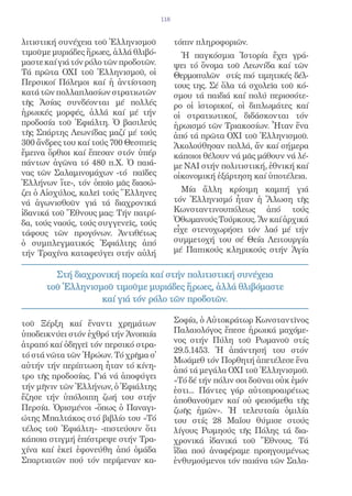 118


λιτιστική συνέχεια τοῦ Ἑλληνισμοῦ            τόπιν πληροφοριῶν.
τιμοῦμε μυριάδες ἥρωες, ἀλλά θλιβό-            Ἡ παγκόσμια Ἱστορία ἔχει γρά-
μαστε καί γιά τόν ρόλο τῶν προδοτῶν.         ψει τό ὄνομα τοῦ Λεωνίδα καί τῶν
Τά πρῶτα ΟΧΙ τοῦ Ἑλληνισμοῦ, οἱ              Θερμοπυλῶν στίς πιό τιμητικές δέλ-
Περσικοί Πόλεμοι καί ἡ ἀντίσταση             τους της. Σέ ὅλα τά σχολεῖα τοῦ κό-
κατά τῶν πολλαπλασίων στρατιωτῶν             σμου τά παιδιά καί πολύ περισσότε-
τῆς Ἀσίας συνδέονται μέ πολλές               ρο οἱ ἱστορικοί, οἱ διπλωμάτες καί
ἡρωικές μορφές, ἀλλά καί μέ τήν              οἱ στρατιωτικοί, διδάσκονται τόν
προδοσία τοῦ Ἐφιάλτη. Ὁ βασιλεύς             ἡρωισμό τῶν Τριακοσίων. Ἦταν ἕνα
τῆς Σπάρτης Λεωνίδας μαζί μέ τούς            ἀπό τά πρῶτα ΟΧΙ τοῦ Ἑλληνισμοῦ.
300 ἄνδρες του καί τούς 700 Θεσπιεῖς         Ἀκολούθησαν πολλά, ἄν καί σήμερα
ἔμεινα ὄρθιοι καί ἔπεσαν στόν ὑπέρ           κάποιοι θέλουν νά μᾶς μάθουν νά λέ-
πάντων ἀγῶνα τό 480 π.Χ. Ὁ παιά-             με ΝΑΙ στήν πολιτιστική, ἐθνική καί
νας τῶν Σαλαμινομάχων -τό παῖδες             οἰκονομική ἐξάρτηση καί ὑποτέλεια.
Ἑλλήνων ἴτε-, τόν ὁποῖο μᾶς διασώ-
ζει ὁ Αἰσχύλος, καλεῖ τούς Ἕλληνες             Μία ἄλλη κρίσιμη καμπή γιά
νά ἀγωνισθοῦν γιά τά διαχρονικά              τόν Ἑλληνισμό ἦταν ἡ Ἅλωση τῆς
ἰδανικά τοῦ Ἔθνους μας: Τήν πατρί-           Κωνσταντινουπόλεως ἀπό τούς
δα, τούς ναούς, τούς συγγενεῖς, τούς         Ὀθωμανούς Τούρκους. Ἄν καί ἀρχικά
τάφους τῶν προγόνων. Ἀντιθέτως               εἶχε στενοχωρήσει τόν λαό μέ τήν
ὁ συμπλεγματικός Ἐφιάλτης ἀπό                συμμετοχή του σέ Θεία Λειτουργία
τήν Τραχίνα καταφεύγει στήν αὐλή             μέ Παπικούς κληρικούς στήν Ἁγία


        Στή διαχρονική πορεία καί στήν πολιτιστική συνέχεια
      τοῦ Ἑλληνισμοῦ τιμοῦμε μυριάδες ἥρωες, ἀλλά θλιβόμαστε
                  καί γιά τόν ρόλο τῶν προδοτῶν.

τοῦ Ξέρξη καί ἔναντι χρημάτων                Σοφία, ὁ Αὐτοκράτωρ Κωνσταντῖνος
ὑποδεικνύει στόν ἐχθρό τήν Ἀνοπαία           Παλαιολόγος ἔπεσε ἡρωικά μαχόμε-
                                             νος στήν Πύλη τοῦ Ρωμανοῦ στίς
ἀτραπό καί ὁδηγεῖ τόν περσικό στρα-
                                             29.5.1453. Ἡ ἀπάντησή του στόν
τό στά νῶτα τῶν Ἡρώων. Τό χρῆμα σ̓
                                             Μωάμεθ τόν Πορθητή ἀπετέλεσε ἕνα
αὐτήν τήν περίπτωση ἦταν τό κίνη-
                                             ἀπό τά μεγάλα ΟΧΙ τοῦ Ἑλληνισμοῦ.
τρο τῆς προδοσίας. Γιά νά ἀποφύγει
                                             «Τό δέ τήν πόλιν σοι δοῦναι οὐκ ἐμόν
τήν μῆνιν τῶν Ἑλλήνων, ὁ Ἐφιάλτης            ἐστι... Πάντες γάρ αὐτοπροαιρέτως
ἔζησε τήν ὑπόλοιπη ζωή του στήν              ἀποθανοῦμεν καί οὐ φεισόμεθα τῆς
Περσία. Ὁρισμένοι -ὅπως ὁ Παναγι-            ζωῆς ἡμῶν». Ἡ τελευταία ὁμιλία
ώτης Μπαλτάκος στό βιβλίο του «Τό            του στίς 28 Μαΐου θύμισε στούς
τέλος τοῦ Ἐφιάλτη» -πιστεύουν ὅτι            λίγους Ρωμηούς τῆς Πόλης τά δια-
κάποια στιγμή ἐπέστρεψε στήν Τρα-            χρονικά ἰδανικά τοῦ Ἔθνους. Τά
χίνα καί ἐκεῖ ἐφονεύθη ἀπό ὁμάδα             ἴδια πού ἀναφέραμε προηγουμένως
Σπαρτιατῶν πού τόν περίμεναν κα-             ἐνθυμούμενοι τόν παιάνα τῶν Σαλα-
 