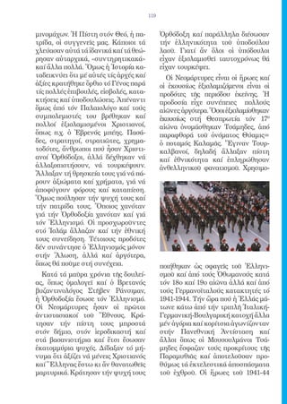 119


μινομάχων. Ἡ Πίστη στόν Θεό, ἡ πα-            Ὀρθόδοξη καί παράλληλα διέσωσαν
τρίδα, οἱ συγγενεῖς μας. Κάποιοι τά           τήν ἑλληνικότητα τοῦ ὑποδούλου
χλεύασαν αὐτά τά ἰδανικά καί τά θεώ-          λαοῦ. Γιατί ἄν ὅλοι οἱ ὑπόδουλοι
ρησαν αὐταρχικά, «συντηρητικακά»              εἶχαν ἐξισλαμισθεῖ ταυτοχρόνως θά
καί ἄλλα πολλά. Ὅμως ἡ Ἱστορία κα-            εἶχαν τουρκέψει.
ταδεικνύει ὅτι μέ αὐτές τίς ἀρχές καί           Οἱ Νεομάρτυρες εἶναι οἱ ἥρωες καί
ἀξίες κρατήθηκε ὄρθιο τό Γένος παρά           οἱ ἑκουσίως ἐξισλαμιζόμενοι εἶναι οἱ
τίς πολλές ἐπιβουλές, εἰσβολές, κατα-         προδότες τῆς περιόδου ἐκείνης. Ἡ
κτήσεις καί ὑποδουλώσεις. Ἀπέναντι            προδοσία εἶχε συνέπειες πολλούς
ὅμως ἀπό τόν Παλαιολόγο καί τούς              αἰῶνες ἀργότερα. Ὅσοι ἐξισλαμίσθηκαν
συμπολεμιστές του βρέθηκαν καί                ἑκουσίως στή Θεσπρωτία τόν 17ο
πολλοί ἐξισλαμισμένοι Χριστιανοί,             αἰώνα ὀνομάσθηκαν Τσάμηδες, ἀπό
ὅπως π.χ. ὁ Ἐβρενός μπέης. Πασά-              παραφθορά τοῦ ὀνόματος Θύαμις=
δες, στρατηγοί, στρατιῶτες, χρημα-            ὁ ποταμός Καλαμᾶς. Ἔγιναν Τουρ-
τοδότες, ἄνθρωποι πού ἦσαν Χριστι-            καλβανοί, δηλαδή ἄλλαξαν πίστη
ανοί Ὀρθόδοξοι, ἀλλά δέχθηκαν νά              καί ἐθνικότητα καί ἐπληρώθησαν
ἀλλαξοπιστήσουν, νά τουρκέψουν.               ἀνθελληνικοῦ φανατισμοῦ. Χρησιμο-
Ἄλλαξαν τή θρησκεία τους γιά νά πά-
ρουν ἀξιώματα καί χρήματα, γιά νά
ἀποφύγουν φόρους καί καταπίεση.
Ὅμως πούλησαν τήν ψυχή τους καί
τήν πατρίδα τους. Ὅποιος χανόταν
γιά τήν Ὀρθοδοξία χανόταν καί γιά
τόν Ἑλληνισμό. Οἱ προσχωροῦντες
στό Ἰσλάμ ἄλλαζαν καί τήν ἐθνική
τους συνείδηση. Τέτοιους προδότες
δέν συνάντησε ὁ Ἑλληνισμός μόνον
στήν Ἅλωση, ἀλλά καί ἀργότερα,
ὅπως θά ποῦμε στή συνέχεια.                   ποιήθηκαν ὡς σφαγεῖς τοῦ Ἑλληνι-
  Κατά τά μαῦρα χρόνια τῆς δουλεί-            σμοῦ καί ἀπό τούς Ὀθωμανούς κατά
ας, ὅπως ὁμολογεῖ καί ὁ Βρετανός              τόν 18ο καί 19ο αἰῶνα ἀλλά καί ἀπό
βυζαντινολόγος Στῆβεν Ράνσιμαν,               τούς Γερμανοϊταλούς κατακτητές τό
ἡ Ὀρθοδοξία ἔσωσε τόν Ἑλληνισμό.              1941-1944. Τήν ὥρα πού ἡ Ἑλλάς μά-
Οἱ Νεομάρτυρες ἦσαν οἱ πρῶτοι                 τωνε κάτω ἀπό τήν τριπλῆ Ἰταλική-
ἀντιστασιακοί τοῦ Ἔθνους. Κρά-                Γερμανική-Βουλγαρική κατοχή ἄλλα
τησαν τήν πίστη τους μπροστά                  μέν ἀγόρια καί κορίτσια ἀγωνίζονταν
στόν δήμιο, στόν ἱεροδικαστή καί              στήν Πανεθνική Ἀντίσταση καί
στά βασανιστήρια καί ἔτσι ἔσωσαν              ἄλλοι ὅπως οἱ Μουσουλμάνοι Τσά-
ἐκατομμύρια ψυχές. Δίδαξαν τό μή-             μηδες ἔσφαζαν τούς προκρίτους τῆς
νυμα ὅτι ἀξίζει νά μένεις Χριστιανός          Παραμυθιᾶς καί ἀποτελοῦσαν προ-
καί Ἕλληνας ἔστω κι ἄν θανατωθεῖς             θύμως τά ἐκτελεστικά ἀποσπάσματα
μαρτυρικά. Κράτησαν τήν ψυχή τους             τοῦ ἐχθροῦ. Οἱ ἥρωες τοῦ 1941-44
 