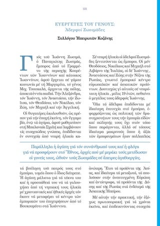 121




                     ΕΥΕΡΓΕΤΕΣ ΤΟΥ ΓΕΝΟΥΣ:
                        Ἀδερφοί Ζωσιμᾶδες

                      Συλλόγου Ἠπειρωτῶν Κοζάνης




Γ
          ιός τοῦ Ἰωάννη Ζωσιμᾶ,                Σέ νεαρή ἡλικία οἱ ἀδελφοί Ζωσιμά-
          ὁ Παναγιώτης Ζωσιμᾶς,               δες ξενιτεύονται ὡς ἔμποροι. Οἱ μέν
          ἔμπορος ἀπό τό Γραμμέ-              Θεοδόσιος, Νικόλαος καί Μιχαήλ στό
          νο τῆς περιοχῆς Κουρέ-              Λιβόρνο τῆς Ἰταλίας, οἱ δέ Ἰωάννης ,
ντων τῶν Ἰωαννίνων καί κάτοικος               Ἀναστάσιος καί Ζώης στήν Νίζνα τῆς
Ἰωαννίνων, ἀφοῦ ἔρχεται σέ γάμου              Ρωσίας, γνωστό ἐμπορικό κέντρο
κοινωνία μέ τή Μαργαρίτα, τό γένος            εὐρωπαϊκῶν καί ἀσιατικῶν προϊό-
Μιχ. Τσουκαλᾶ, ἄρχοντα τῆς πόλης,             ντων. Δυστυχῶς γἰ αὐτούς σέ νεαρό-
ἀποκτᾶ ἐννέα παιδιά. Τήν Ἀλεξάνδρα,           τατη ἡλικία , μόλις 19 ἐτῶν, πεθαίνει
τόν Ἰωάννη, τόν Ἀναστάσιο, τήν Ζω-            ὁ μεγάλος τους ἀδερφός Ἰωάννης.
ΐτσα, τόν Θεοδόσιο, τόν Νικόλαο, τόν             Ὅλα τά ἀδέλφια ἐπιδίδονται μέ
Ζώη, τόν Μιχαήλ καί τήν Ἀγγελική.             ἰδιαίτερη ἐπιτυχία στό ἐμπόριο, ἐ-
  Οἱ θυγατέρες ἀκολουθοῦν, ὡς πρέ-            φαρμόζοντας ὡς πολιτική τῶν δρα-
πον γιά τήν ἐποχή ἐκείνη, τόν ἔγγαμο          στηριοτήτων τους τήν ἐμπορία εἰδῶν
βίο, ἐνῷ τά ἀγόρια, ἀφοῦ μαθητεύουν           καί πώλησής τους ὄχι στόν τόπο
στή Μπαλαναία Σχολή καί λαμβάνουν             ὅπου παράγονται, ἀλλά σέ τόπους
τίς στοιχειώδεις γνώσεις, ἐπιδίδονται         ἰδιαίτερα μακρινούς ὅπου ἡ ἀξία
ἐν συνεχείᾳ ἀπό νεαρή ἡλικία κα-              τῶν ἐμπορευμάτων ἦταν πολλαπλῶς

      Παράλληλα ἡ ἀγάπη γιά τόν συνάνθρωπό τους καί ἡ φλόγα
 γιά νά προσφέρουν στό Ἔθνος, ἀρχές πού μέ μεράκι τούς μετέδωσαν
     οἱ γονεῖς τους, ὠθοῦν τούς Ζωσιμάδες σέ ἄπειρες ἀγαθοεργίες.

τά βούληση τοῦ πατρός τους στό                ἀνώτερη. Ἔτσι τά προϊόντα τῆς Ἀσί-
ἐμπόριο, τομέα ὅπου ὁ ἴδιος διέπρεπε.         ας, καί ἰδιαίτερα τά μεταξωτά, τά που-
Ἡ ἀγάπη μάλιστα γιά τά τέκνα του              λοῦσαν στήν ἀνεπτυγμένη Εὐρώπη
καί ἡ προσπάθειά του νά τά γαλου-             καί ἀντίστροφα, τά προϊόντα τῆς Δύ-
χήσει ἀπό τή νηπιακή τους ἡλικία              σης καί τῆς Ρωσίας στά ἐνδότερά τῆς
μέ χριστιανικές καί ἠθικές ἀρχές τόν          Ἀσιατικῆς Ἠπείρου.
ἔκανε νά μεταφέρει τό κέντρο τῶν                Μέ αὐτήν τήν πρακτική, τήν ἐξό-
ἐμπορικῶν του ἐπιχειρήσεων ἀπό τό             χως πρωτοποριακή γιά τά χρόνια
Βουκουρέστι στά Ἰωάννινα.                     ἐκεῖνα, καί ἐπιδεικνύοντας στοιχεῖα
 