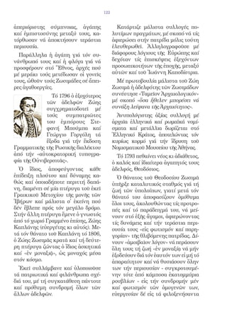 122


ἀπεριόριστης σύμπνοιας, ἀγάπης                 Κατάρτιζε μάλιστα συλλογές πο-
καί ἐμπιστοσύνης μεταξύ τους, κα-            λυτίμων πραγμάτων, μέ σκοπό νά τίς
τόρθωσαν νά ἀποκτήσουν τεράστια              ἀφιερώσει στήν πατρίδα μόλις τούτη
περιουσία.                                   ἐλευθερωθεῖ. Ἀλληλογραφοῦσε μέ
  Παράλληλα ἡ ἀγάπη γιά τόν συ-              διάφορους λόγιους τῆς Εὐρώπης καί
νάνθρωπό τους καί ἡ φλόγα γιά νά             δεχόταν τίς ἐπισκέψεις ἐξεχόντων
προσφέρουν στό Ἔθνος, ἀρχές πού              προσωπικοτήτων τῆς ἐποχῆς, μεταξύ
μέ μεράκι τούς μετέδωσαν οἱ γονεῖς           αὐτῶν καί τοῦ Ἰωάννη Καποδίστρια.
τους, ὠθοῦν τούς Ζωσιμάδες σέ ἄπει-            Μέ πρωτοβουλία μάλιστα τοῦ Ζώη
ρες ἀγαθοεργίες.                             Ζωσιμᾶ ἡ ἀδελφότης τῶν Ζωσιμάδων
               Τό 1796 ὁ ἐξοχότερος          συνέστησε «Ταμεῖον Ἀρχαιολογικόν»
             τῶν ἀδελφῶν Ζώης                μέ σκοπό «ὅσα ἤθελεν μπορέσει νά
             συγχρηματοδοτεῖ μέ              συνάξη λείψανα τῆς Ἀρχαιότητος».
             τούς    συμπατριῶτες              Ἀνυπολόγιστης ἀξίας συλλογή μέ
             του ἐμπόρους Στε-               ἀρχαῖα ἑλληνικά καί ρωμαϊκά νομί-
             φανή Μπούμπα καί                σματα καί μετάλλια δωρίζεται στό
             Γεώργιο Γοργόλη τά              Ἑλληνικό Κράτος, ἀποτελώντας τόν
             ἔξοδα γιά τήν ἔκδοση            κυρίως κορμό γιά τήν ἵδρυση τοῦ
Γραμματικῆς τῆς Ρωσικῆς διαλέκτου            Νομισματικοῦ Μουσείου τῆς Ἀθήνας.
ἀπό τήν «αὐτοκρατορική τυπογρα-                Τό 1793 πεθαίνει νέος κι ἀδιάθετος,
φία τῆς Οὐνιβερσιτᾶς».                       ὁ καλός καί ἰδιαίτερα ἀγαπητός τους
  Ὁ ἴδιος, ἀποφεύγοντας κάθε                 ἀδελφός, Θεοδόσιος.
ἐπίδειξη πλούτου καί δύναμης κα-               Ὁ θάνατος τοῦ Θεοδοσίου Ζωσιμᾶ
θώς καί ὁποιαδήποτε περιττή δαπά-            ὑπῆρξε καταλυτικός σταθμός γιά τή
νη, διαμένει σέ μία πτέρυγα τοῦ ἐκεῖ         ζωή τῶν ὑπολοίπων, γιατί μετά τόν
Γραικικοῦ Μετοχίου τῆς μονῆς τῶν             θάνατό του ἀποφασίζουν ὁμόθυμα
Ἰβήρων καί μάλιστα σ̓ ἐκείνη πού             ὅλοι τους, ἀκολουθώντας τίς προτρο-
δέν ἔβλεπε πρός τόν μεγάλο δρόμο.            πές καί τό παράδειγμά του, νά μεί-
Στήν ἄλλη πτέρυγα ἔμενε ὁ γνωστός            νουν στό ἑξῆς ἄγαμοι, ἀφιερώνοντας
ἀπό τό χωριό Γραμμένο ἐπίσης, Ζώης           τίς δυνάμεις καί τήν τεράστια περι-
Καπλάνης (εὐεργέτης κι αὐτός). Με-           ουσία τους «εἰς φωτισμόν καί παρη-
τά τόν θάνατο τοῦ Καπλάνη τό 1806,           γορίαν» τῆς θλιβόμενης πατρίδας. Δί-
ὁ Ζώης Ζωσιμᾶς κρατᾶ καί τή δεύτε-           νουν «ἀμοιβαῖον λόγον» νά περάσουν
ρη πτέρυγα ζώντας ὁ ἴδιος ἀσκητικά           ὅλη τους τή ζωή «ἐν μοναξίᾳ νά μήν
καί «ἐν μοναξιᾷ», ὡς μοναχός μέσα            ἐξοδεύουν διά τόν ἑαυτόν των εἰ μή τό
στόν κόσμο.                                  ἀπαραίτητον καί νά θυσιάσουν ὅλην
  Ἐκεῖ συλλάμβανε καί ὑλοποιοῦσε             των τήν περιουσίαν - συγκροτουμέ-
τά πατριωτικά καί φιλάνθρωπα σχέ-            νην τότε ἀπό κάμποσα ἑκατομμύρια
διά του, μέ τή συγκατάθεση πάντοτε           ρουβλίων - εἰς τήν συνδρομήν μέν
καί πρόθυμη συνδρομή ὅλων τῶν                καί φωτισμόν τῶν ὁμογενῶν των,
ἄλλων ἀδελφῶν.                               εὐεργεσίαν δέ εἰς τά φιλοξενήσαντα
 